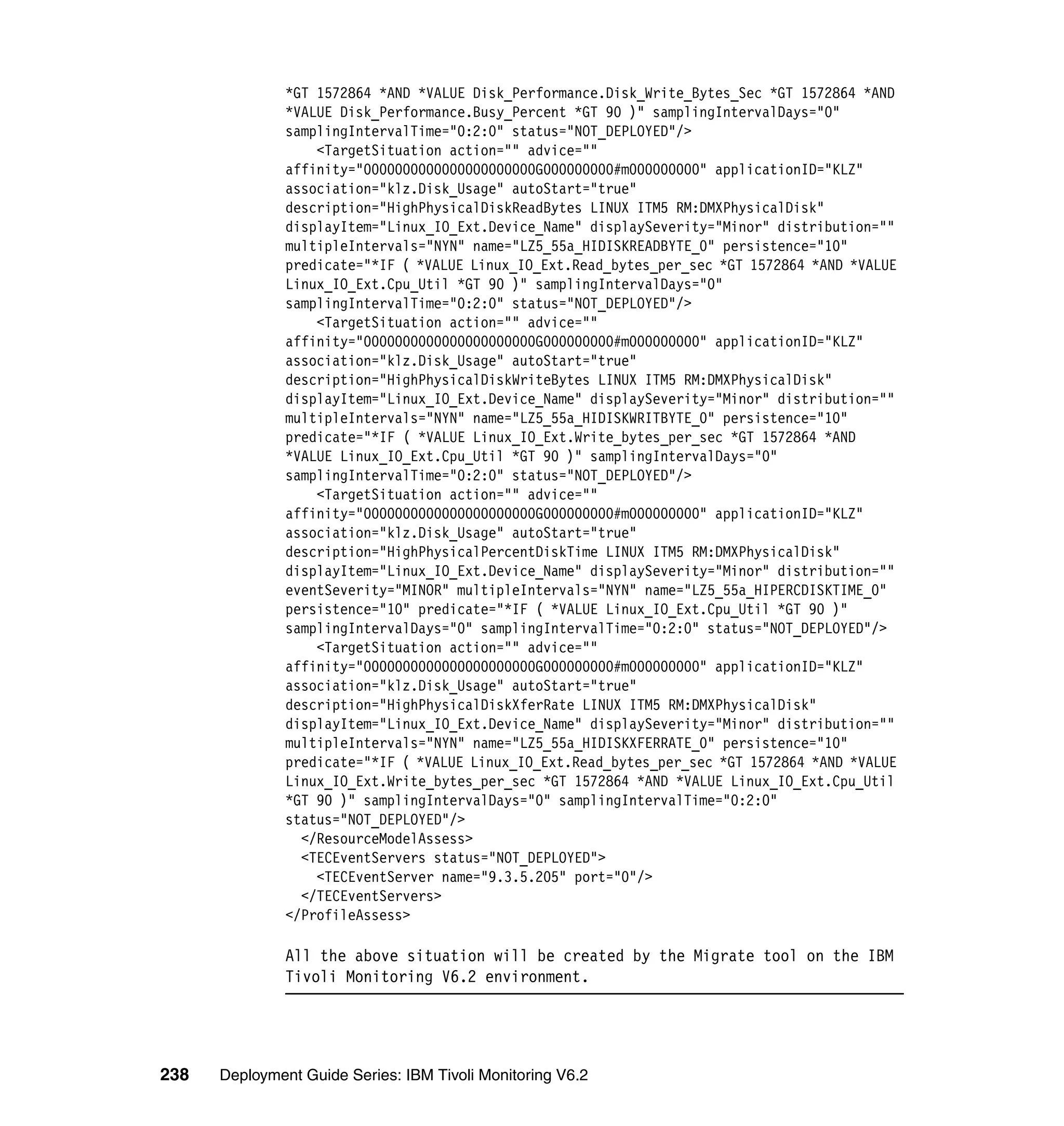 *GT 1572864 *AND *VALUE Disk_Performance.Disk_Write_Bytes_Sec *GT 1572864 *AND
               *VALUE Disk_Performance.Busy_Percent *GT 90 )" samplingIntervalDays="0"
               samplingIntervalTime="0:2:0" status="NOT_DEPLOYED"/>
                   <TargetSituation action="" advice=""
               affinity="0000000000000000000000G000000000#m000000000" applicationID="KLZ"
               association="klz.Disk_Usage" autoStart="true"
               description="HighPhysicalDiskReadBytes LINUX ITM5 RM:DMXPhysicalDisk"
               displayItem="Linux_IO_Ext.Device_Name" displaySeverity="Minor" distribution=""
               multipleIntervals="NYN" name="LZ5_55a_HIDISKREADBYTE_0" persistence="10"
               predicate="*IF ( *VALUE Linux_IO_Ext.Read_bytes_per_sec *GT 1572864 *AND *VALUE
               Linux_IO_Ext.Cpu_Util *GT 90 )" samplingIntervalDays="0"
               samplingIntervalTime="0:2:0" status="NOT_DEPLOYED"/>
                   <TargetSituation action="" advice=""
               affinity="0000000000000000000000G000000000#m000000000" applicationID="KLZ"
               association="klz.Disk_Usage" autoStart="true"
               description="HighPhysicalDiskWriteBytes LINUX ITM5 RM:DMXPhysicalDisk"
               displayItem="Linux_IO_Ext.Device_Name" displaySeverity="Minor" distribution=""
               multipleIntervals="NYN" name="LZ5_55a_HIDISKWRITBYTE_0" persistence="10"
               predicate="*IF ( *VALUE Linux_IO_Ext.Write_bytes_per_sec *GT 1572864 *AND
               *VALUE Linux_IO_Ext.Cpu_Util *GT 90 )" samplingIntervalDays="0"
               samplingIntervalTime="0:2:0" status="NOT_DEPLOYED"/>
                   <TargetSituation action="" advice=""
               affinity="0000000000000000000000G000000000#m000000000" applicationID="KLZ"
               association="klz.Disk_Usage" autoStart="true"
               description="HighPhysicalPercentDiskTime LINUX ITM5 RM:DMXPhysicalDisk"
               displayItem="Linux_IO_Ext.Device_Name" displaySeverity="Minor" distribution=""
               eventSeverity="MINOR" multipleIntervals="NYN" name="LZ5_55a_HIPERCDISKTIME_0"
               persistence="10" predicate="*IF ( *VALUE Linux_IO_Ext.Cpu_Util *GT 90 )"
               samplingIntervalDays="0" samplingIntervalTime="0:2:0" status="NOT_DEPLOYED"/>
                   <TargetSituation action="" advice=""
               affinity="0000000000000000000000G000000000#m000000000" applicationID="KLZ"
               association="klz.Disk_Usage" autoStart="true"
               description="HighPhysicalDiskXferRate LINUX ITM5 RM:DMXPhysicalDisk"
               displayItem="Linux_IO_Ext.Device_Name" displaySeverity="Minor" distribution=""
               multipleIntervals="NYN" name="LZ5_55a_HIDISKXFERRATE_0" persistence="10"
               predicate="*IF ( *VALUE Linux_IO_Ext.Read_bytes_per_sec *GT 1572864 *AND *VALUE
               Linux_IO_Ext.Write_bytes_per_sec *GT 1572864 *AND *VALUE Linux_IO_Ext.Cpu_Util
               *GT 90 )" samplingIntervalDays="0" samplingIntervalTime="0:2:0"
               status="NOT_DEPLOYED"/>
                 </ResourceModelAssess>
                 <TECEventServers status="NOT_DEPLOYED">
                   <TECEventServer name="9.3.5.205" port="0"/>
                 </TECEventServers>
               </ProfileAssess>

               All the above situation will be created by the Migrate tool on the IBM
               Tivoli Monitoring V6.2 environment.




238   Deployment Guide Series: IBM Tivoli Monitoring V6.2
 