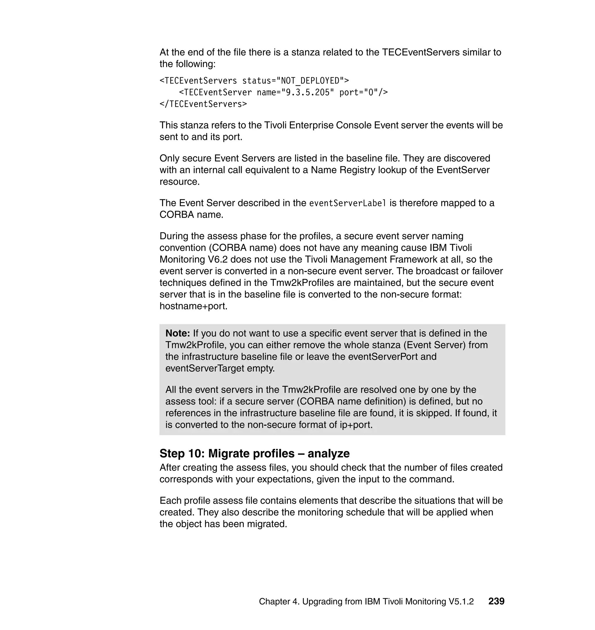 At the end of the file there is a stanza related to the TECEventServers similar to
the following:
<TECEventServers status="NOT_DEPLOYED">
    <TECEventServer name="9.3.5.205" port="0"/>
</TECEventServers>

This stanza refers to the Tivoli Enterprise Console Event server the events will be
sent to and its port.

Only secure Event Servers are listed in the baseline file. They are discovered
with an internal call equivalent to a Name Registry lookup of the EventServer
resource.

The Event Server described in the eventServerLabel is therefore mapped to a
CORBA name.

During the assess phase for the profiles, a secure event server naming
convention (CORBA name) does not have any meaning cause IBM Tivoli
Monitoring V6.2 does not use the Tivoli Management Framework at all, so the
event server is converted in a non-secure event server. The broadcast or failover
techniques defined in the Tmw2kProfiles are maintained, but the secure event
server that is in the baseline file is converted to the non-secure format:
hostname+port.

 Note: If you do not want to use a specific event server that is defined in the
 Tmw2kProfile, you can either remove the whole stanza (Event Server) from
 the infrastructure baseline file or leave the eventServerPort and
 eventServerTarget empty.

 All the event servers in the Tmw2kProfile are resolved one by one by the
 assess tool: if a secure server (CORBA name definition) is defined, but no
 references in the infrastructure baseline file are found, it is skipped. If found, it
 is converted to the non-secure format of ip+port.


Step 10: Migrate profiles – analyze
After creating the assess files, you should check that the number of files created
corresponds with your expectations, given the input to the command.

Each profile assess file contains elements that describe the situations that will be
created. They also describe the monitoring schedule that will be applied when
the object has been migrated.




                        Chapter 4. Upgrading from IBM Tivoli Monitoring V5.1.2     239
 