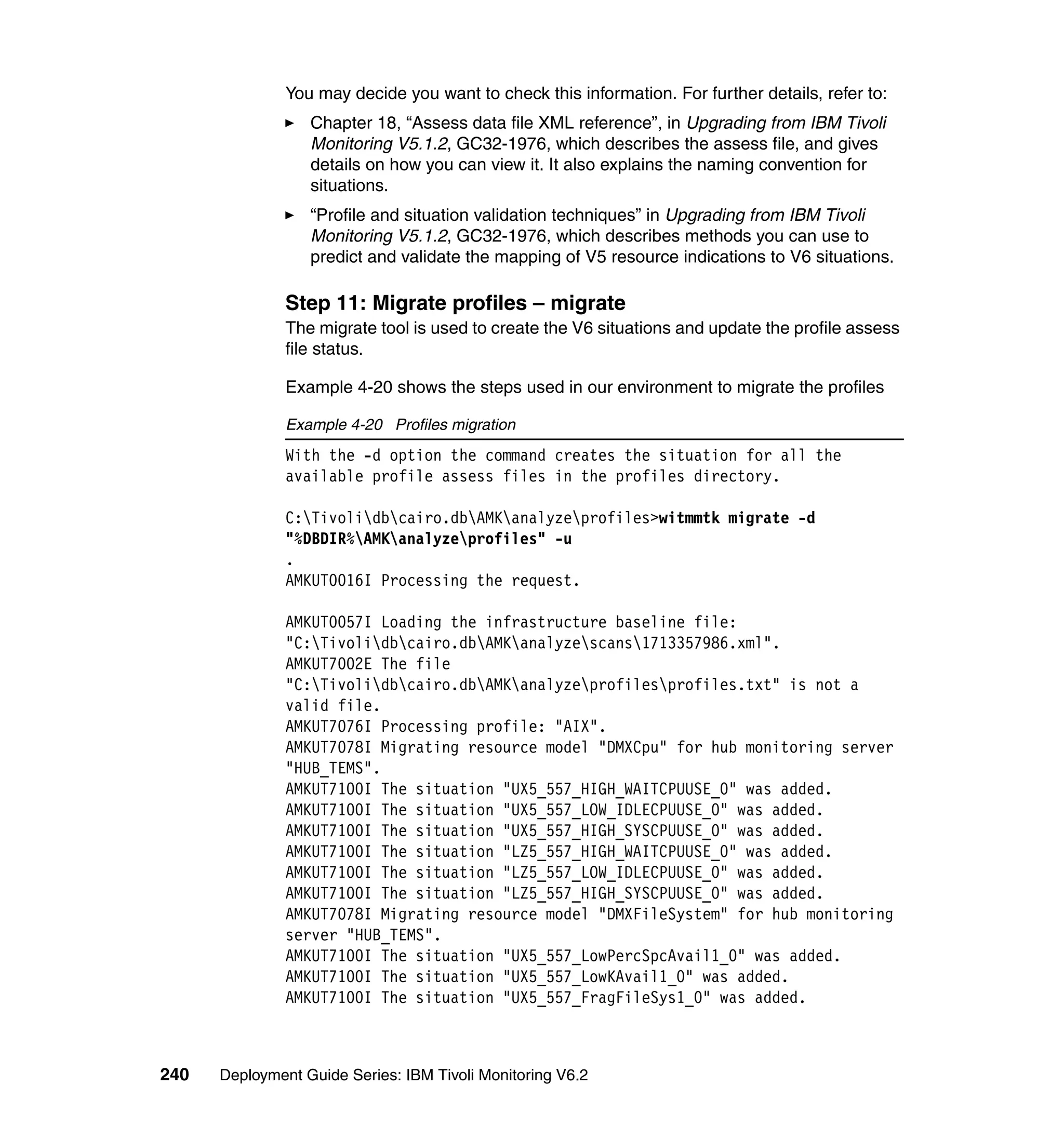 You may decide you want to check this information. For further details, refer to:
                  Chapter 18, “Assess data file XML reference”, in Upgrading from IBM Tivoli
                  Monitoring V5.1.2, GC32-1976, which describes the assess file, and gives
                  details on how you can view it. It also explains the naming convention for
                  situations.
                  “Profile and situation validation techniques” in Upgrading from IBM Tivoli
                  Monitoring V5.1.2, GC32-1976, which describes methods you can use to
                  predict and validate the mapping of V5 resource indications to V6 situations.

               Step 11: Migrate profiles – migrate
               The migrate tool is used to create the V6 situations and update the profile assess
               file status.

               Example 4-20 shows the steps used in our environment to migrate the profiles

               Example 4-20 Profiles migration
               With the -d option the command creates the situation for all the
               available profile assess files in the profiles directory.

               C:Tivolidbcairo.dbAMKanalyzeprofiles>witmmtk migrate -d
               "%DBDIR%AMKanalyzeprofiles" -u
               .
               AMKUT0016I Processing the request.

               AMKUT0057I Loading the infrastructure baseline file:
               "C:Tivolidbcairo.dbAMKanalyzescans1713357986.xml".
               AMKUT7002E The file
               "C:Tivolidbcairo.dbAMKanalyzeprofilesprofiles.txt" is not a
               valid file.
               AMKUT7076I Processing profile: "AIX".
               AMKUT7078I Migrating resource model "DMXCpu" for hub monitoring server
               "HUB_TEMS".
               AMKUT7100I The situation "UX5_557_HIGH_WAITCPUUSE_0" was added.
               AMKUT7100I The situation "UX5_557_LOW_IDLECPUUSE_0" was added.
               AMKUT7100I The situation "UX5_557_HIGH_SYSCPUUSE_0" was added.
               AMKUT7100I The situation "LZ5_557_HIGH_WAITCPUUSE_0" was added.
               AMKUT7100I The situation "LZ5_557_LOW_IDLECPUUSE_0" was added.
               AMKUT7100I The situation "LZ5_557_HIGH_SYSCPUUSE_0" was added.
               AMKUT7078I Migrating resource model "DMXFileSystem" for hub monitoring
               server "HUB_TEMS".
               AMKUT7100I The situation "UX5_557_LowPercSpcAvail1_0" was added.
               AMKUT7100I The situation "UX5_557_LowKAvail1_0" was added.
               AMKUT7100I The situation "UX5_557_FragFileSys1_0" was added.



240   Deployment Guide Series: IBM Tivoli Monitoring V6.2
 