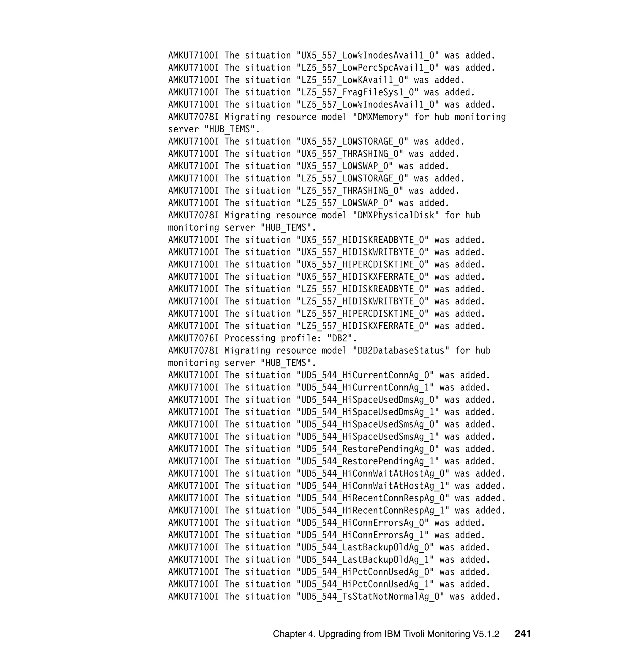 AMKUT7100I The situation "UX5_557_Low%InodesAvail1_0" was added.
AMKUT7100I The situation "LZ5_557_LowPercSpcAvail1_0" was added.
AMKUT7100I The situation "LZ5_557_LowKAvail1_0" was added.
AMKUT7100I The situation "LZ5_557_FragFileSys1_0" was added.
AMKUT7100I The situation "LZ5_557_Low%InodesAvail1_0" was added.
AMKUT7078I Migrating resource model "DMXMemory" for hub monitoring
server "HUB_TEMS".
AMKUT7100I The situation "UX5_557_LOWSTORAGE_0" was added.
AMKUT7100I The situation "UX5_557_THRASHING_0" was added.
AMKUT7100I The situation "UX5_557_LOWSWAP_0" was added.
AMKUT7100I The situation "LZ5_557_LOWSTORAGE_0" was added.
AMKUT7100I The situation "LZ5_557_THRASHING_0" was added.
AMKUT7100I The situation "LZ5_557_LOWSWAP_0" was added.
AMKUT7078I Migrating resource model "DMXPhysicalDisk" for hub
monitoring server "HUB_TEMS".
AMKUT7100I The situation "UX5_557_HIDISKREADBYTE_0" was added.
AMKUT7100I The situation "UX5_557_HIDISKWRITBYTE_0" was added.
AMKUT7100I The situation "UX5_557_HIPERCDISKTIME_0" was added.
AMKUT7100I The situation "UX5_557_HIDISKXFERRATE_0" was added.
AMKUT7100I The situation "LZ5_557_HIDISKREADBYTE_0" was added.
AMKUT7100I The situation "LZ5_557_HIDISKWRITBYTE_0" was added.
AMKUT7100I The situation "LZ5_557_HIPERCDISKTIME_0" was added.
AMKUT7100I The situation "LZ5_557_HIDISKXFERRATE_0" was added.
AMKUT7076I Processing profile: "DB2".
AMKUT7078I Migrating resource model "DB2DatabaseStatus" for hub
monitoring server "HUB_TEMS".
AMKUT7100I The situation "UD5_544_HiCurrentConnAg_0" was added.
AMKUT7100I The situation "UD5_544_HiCurrentConnAg_1" was added.
AMKUT7100I The situation "UD5_544_HiSpaceUsedDmsAg_0" was added.
AMKUT7100I The situation "UD5_544_HiSpaceUsedDmsAg_1" was added.
AMKUT7100I The situation "UD5_544_HiSpaceUsedSmsAg_0" was added.
AMKUT7100I The situation "UD5_544_HiSpaceUsedSmsAg_1" was added.
AMKUT7100I The situation "UD5_544_RestorePendingAg_0" was added.
AMKUT7100I The situation "UD5_544_RestorePendingAg_1" was added.
AMKUT7100I The situation "UD5_544_HiConnWaitAtHostAg_0" was added.
AMKUT7100I The situation "UD5_544_HiConnWaitAtHostAg_1" was added.
AMKUT7100I The situation "UD5_544_HiRecentConnRespAg_0" was added.
AMKUT7100I The situation "UD5_544_HiRecentConnRespAg_1" was added.
AMKUT7100I The situation "UD5_544_HiConnErrorsAg_0" was added.
AMKUT7100I The situation "UD5_544_HiConnErrorsAg_1" was added.
AMKUT7100I The situation "UD5_544_LastBackupOldAg_0" was added.
AMKUT7100I The situation "UD5_544_LastBackupOldAg_1" was added.
AMKUT7100I The situation "UD5_544_HiPctConnUsedAg_0" was added.
AMKUT7100I The situation "UD5_544_HiPctConnUsedAg_1" was added.
AMKUT7100I The situation "UD5_544_TsStatNotNormalAg_0" was added.


                    Chapter 4. Upgrading from IBM Tivoli Monitoring V5.1.2   241
 