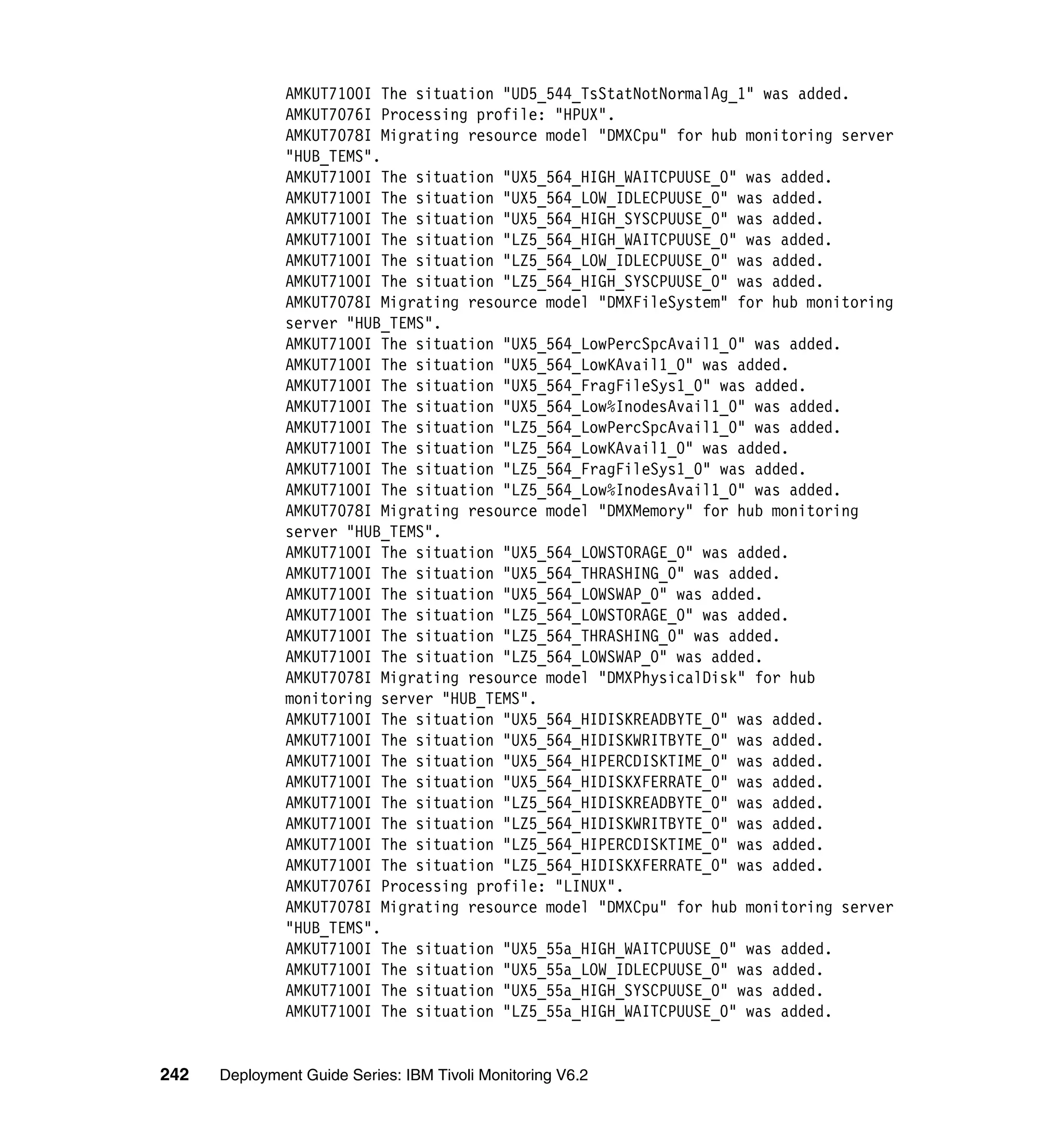 AMKUT7100I The situation "UD5_544_TsStatNotNormalAg_1" was added.
               AMKUT7076I Processing profile: "HPUX".
               AMKUT7078I Migrating resource model "DMXCpu" for hub monitoring server
               "HUB_TEMS".
               AMKUT7100I The situation "UX5_564_HIGH_WAITCPUUSE_0" was added.
               AMKUT7100I The situation "UX5_564_LOW_IDLECPUUSE_0" was added.
               AMKUT7100I The situation "UX5_564_HIGH_SYSCPUUSE_0" was added.
               AMKUT7100I The situation "LZ5_564_HIGH_WAITCPUUSE_0" was added.
               AMKUT7100I The situation "LZ5_564_LOW_IDLECPUUSE_0" was added.
               AMKUT7100I The situation "LZ5_564_HIGH_SYSCPUUSE_0" was added.
               AMKUT7078I Migrating resource model "DMXFileSystem" for hub monitoring
               server "HUB_TEMS".
               AMKUT7100I The situation "UX5_564_LowPercSpcAvail1_0" was added.
               AMKUT7100I The situation "UX5_564_LowKAvail1_0" was added.
               AMKUT7100I The situation "UX5_564_FragFileSys1_0" was added.
               AMKUT7100I The situation "UX5_564_Low%InodesAvail1_0" was added.
               AMKUT7100I The situation "LZ5_564_LowPercSpcAvail1_0" was added.
               AMKUT7100I The situation "LZ5_564_LowKAvail1_0" was added.
               AMKUT7100I The situation "LZ5_564_FragFileSys1_0" was added.
               AMKUT7100I The situation "LZ5_564_Low%InodesAvail1_0" was added.
               AMKUT7078I Migrating resource model "DMXMemory" for hub monitoring
               server "HUB_TEMS".
               AMKUT7100I The situation "UX5_564_LOWSTORAGE_0" was added.
               AMKUT7100I The situation "UX5_564_THRASHING_0" was added.
               AMKUT7100I The situation "UX5_564_LOWSWAP_0" was added.
               AMKUT7100I The situation "LZ5_564_LOWSTORAGE_0" was added.
               AMKUT7100I The situation "LZ5_564_THRASHING_0" was added.
               AMKUT7100I The situation "LZ5_564_LOWSWAP_0" was added.
               AMKUT7078I Migrating resource model "DMXPhysicalDisk" for hub
               monitoring server "HUB_TEMS".
               AMKUT7100I The situation "UX5_564_HIDISKREADBYTE_0" was added.
               AMKUT7100I The situation "UX5_564_HIDISKWRITBYTE_0" was added.
               AMKUT7100I The situation "UX5_564_HIPERCDISKTIME_0" was added.
               AMKUT7100I The situation "UX5_564_HIDISKXFERRATE_0" was added.
               AMKUT7100I The situation "LZ5_564_HIDISKREADBYTE_0" was added.
               AMKUT7100I The situation "LZ5_564_HIDISKWRITBYTE_0" was added.
               AMKUT7100I The situation "LZ5_564_HIPERCDISKTIME_0" was added.
               AMKUT7100I The situation "LZ5_564_HIDISKXFERRATE_0" was added.
               AMKUT7076I Processing profile: "LINUX".
               AMKUT7078I Migrating resource model "DMXCpu" for hub monitoring server
               "HUB_TEMS".
               AMKUT7100I The situation "UX5_55a_HIGH_WAITCPUUSE_0" was added.
               AMKUT7100I The situation "UX5_55a_LOW_IDLECPUUSE_0" was added.
               AMKUT7100I The situation "UX5_55a_HIGH_SYSCPUUSE_0" was added.
               AMKUT7100I The situation "LZ5_55a_HIGH_WAITCPUUSE_0" was added.


242   Deployment Guide Series: IBM Tivoli Monitoring V6.2
 