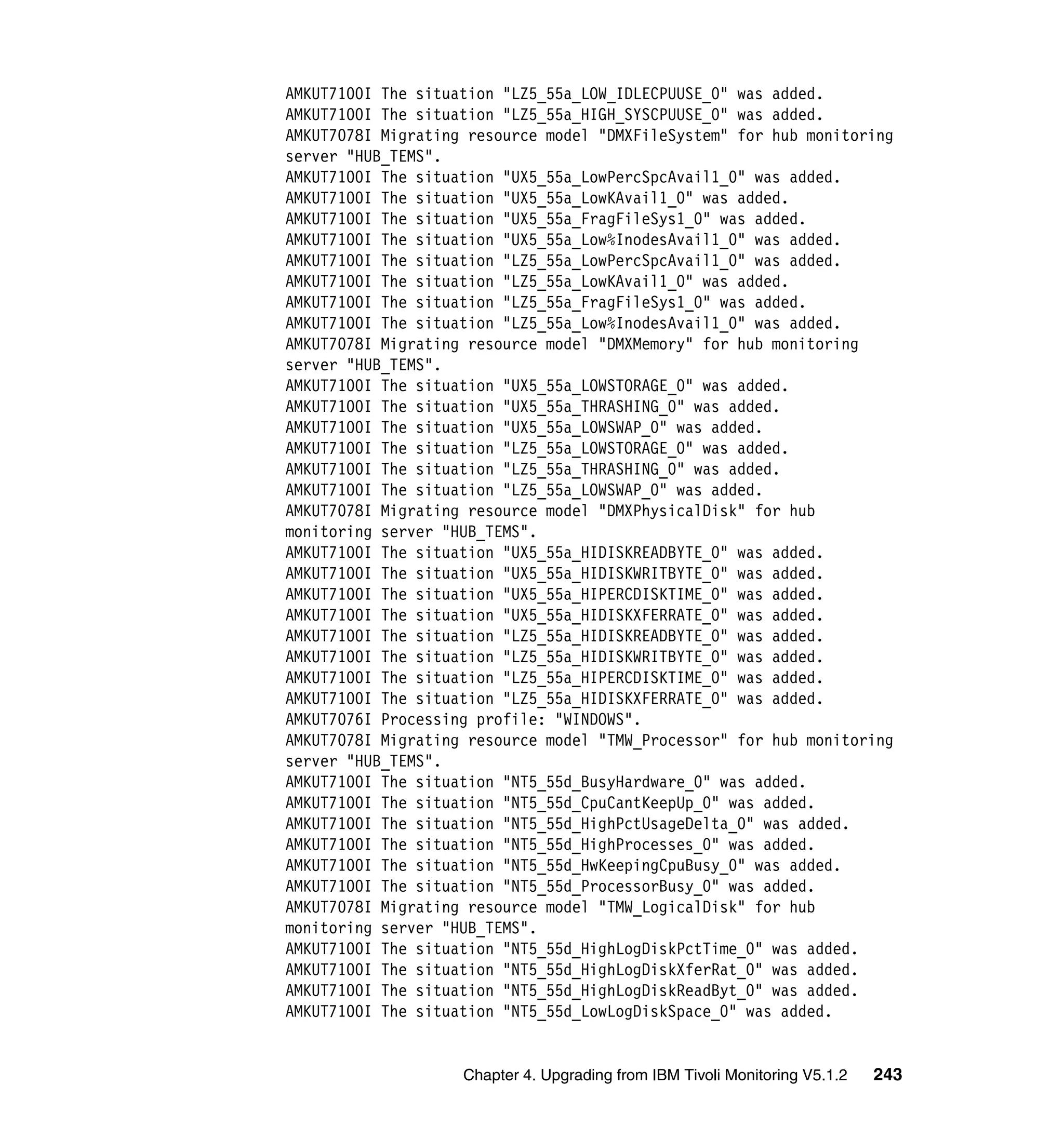 AMKUT7100I The situation "LZ5_55a_LOW_IDLECPUUSE_0" was added.
AMKUT7100I The situation "LZ5_55a_HIGH_SYSCPUUSE_0" was added.
AMKUT7078I Migrating resource model "DMXFileSystem" for hub monitoring
server "HUB_TEMS".
AMKUT7100I The situation "UX5_55a_LowPercSpcAvail1_0" was added.
AMKUT7100I The situation "UX5_55a_LowKAvail1_0" was added.
AMKUT7100I The situation "UX5_55a_FragFileSys1_0" was added.
AMKUT7100I The situation "UX5_55a_Low%InodesAvail1_0" was added.
AMKUT7100I The situation "LZ5_55a_LowPercSpcAvail1_0" was added.
AMKUT7100I The situation "LZ5_55a_LowKAvail1_0" was added.
AMKUT7100I The situation "LZ5_55a_FragFileSys1_0" was added.
AMKUT7100I The situation "LZ5_55a_Low%InodesAvail1_0" was added.
AMKUT7078I Migrating resource model "DMXMemory" for hub monitoring
server "HUB_TEMS".
AMKUT7100I The situation "UX5_55a_LOWSTORAGE_0" was added.
AMKUT7100I The situation "UX5_55a_THRASHING_0" was added.
AMKUT7100I The situation "UX5_55a_LOWSWAP_0" was added.
AMKUT7100I The situation "LZ5_55a_LOWSTORAGE_0" was added.
AMKUT7100I The situation "LZ5_55a_THRASHING_0" was added.
AMKUT7100I The situation "LZ5_55a_LOWSWAP_0" was added.
AMKUT7078I Migrating resource model "DMXPhysicalDisk" for hub
monitoring server "HUB_TEMS".
AMKUT7100I The situation "UX5_55a_HIDISKREADBYTE_0" was added.
AMKUT7100I The situation "UX5_55a_HIDISKWRITBYTE_0" was added.
AMKUT7100I The situation "UX5_55a_HIPERCDISKTIME_0" was added.
AMKUT7100I The situation "UX5_55a_HIDISKXFERRATE_0" was added.
AMKUT7100I The situation "LZ5_55a_HIDISKREADBYTE_0" was added.
AMKUT7100I The situation "LZ5_55a_HIDISKWRITBYTE_0" was added.
AMKUT7100I The situation "LZ5_55a_HIPERCDISKTIME_0" was added.
AMKUT7100I The situation "LZ5_55a_HIDISKXFERRATE_0" was added.
AMKUT7076I Processing profile: "WINDOWS".
AMKUT7078I Migrating resource model "TMW_Processor" for hub monitoring
server "HUB_TEMS".
AMKUT7100I The situation "NT5_55d_BusyHardware_0" was added.
AMKUT7100I The situation "NT5_55d_CpuCantKeepUp_0" was added.
AMKUT7100I The situation "NT5_55d_HighPctUsageDelta_0" was added.
AMKUT7100I The situation "NT5_55d_HighProcesses_0" was added.
AMKUT7100I The situation "NT5_55d_HwKeepingCpuBusy_0" was added.
AMKUT7100I The situation "NT5_55d_ProcessorBusy_0" was added.
AMKUT7078I Migrating resource model "TMW_LogicalDisk" for hub
monitoring server "HUB_TEMS".
AMKUT7100I The situation "NT5_55d_HighLogDiskPctTime_0" was added.
AMKUT7100I The situation "NT5_55d_HighLogDiskXferRat_0" was added.
AMKUT7100I The situation "NT5_55d_HighLogDiskReadByt_0" was added.
AMKUT7100I The situation "NT5_55d_LowLogDiskSpace_0" was added.


                    Chapter 4. Upgrading from IBM Tivoli Monitoring V5.1.2   243
 