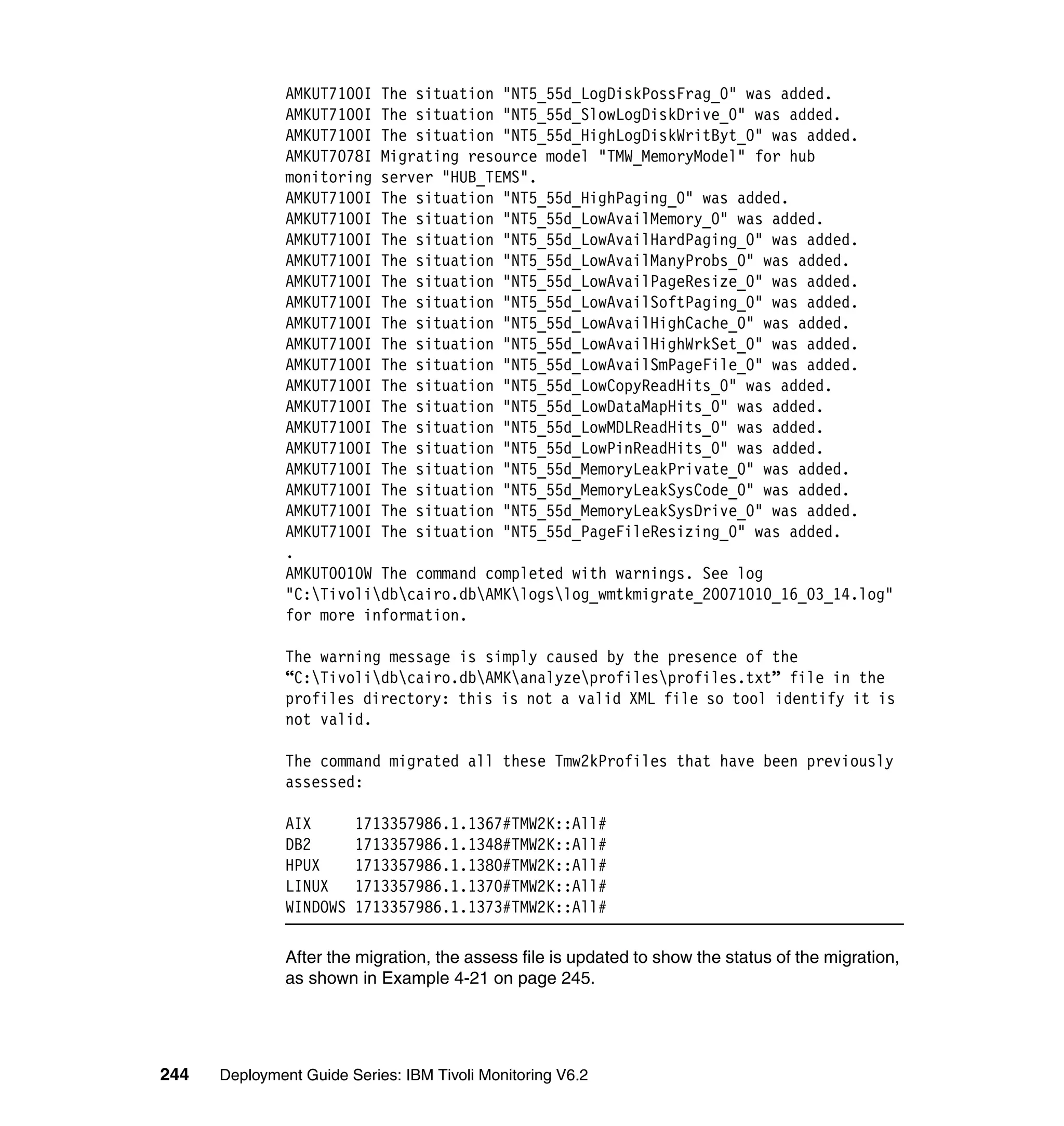 AMKUT7100I The situation "NT5_55d_LogDiskPossFrag_0" was added.
               AMKUT7100I The situation "NT5_55d_SlowLogDiskDrive_0" was added.
               AMKUT7100I The situation "NT5_55d_HighLogDiskWritByt_0" was added.
               AMKUT7078I Migrating resource model "TMW_MemoryModel" for hub
               monitoring server "HUB_TEMS".
               AMKUT7100I The situation "NT5_55d_HighPaging_0" was added.
               AMKUT7100I The situation "NT5_55d_LowAvailMemory_0" was added.
               AMKUT7100I The situation "NT5_55d_LowAvailHardPaging_0" was added.
               AMKUT7100I The situation "NT5_55d_LowAvailManyProbs_0" was added.
               AMKUT7100I The situation "NT5_55d_LowAvailPageResize_0" was added.
               AMKUT7100I The situation "NT5_55d_LowAvailSoftPaging_0" was added.
               AMKUT7100I The situation "NT5_55d_LowAvailHighCache_0" was added.
               AMKUT7100I The situation "NT5_55d_LowAvailHighWrkSet_0" was added.
               AMKUT7100I The situation "NT5_55d_LowAvailSmPageFile_0" was added.
               AMKUT7100I The situation "NT5_55d_LowCopyReadHits_0" was added.
               AMKUT7100I The situation "NT5_55d_LowDataMapHits_0" was added.
               AMKUT7100I The situation "NT5_55d_LowMDLReadHits_0" was added.
               AMKUT7100I The situation "NT5_55d_LowPinReadHits_0" was added.
               AMKUT7100I The situation "NT5_55d_MemoryLeakPrivate_0" was added.
               AMKUT7100I The situation "NT5_55d_MemoryLeakSysCode_0" was added.
               AMKUT7100I The situation "NT5_55d_MemoryLeakSysDrive_0" was added.
               AMKUT7100I The situation "NT5_55d_PageFileResizing_0" was added.
               .
               AMKUT0010W The command completed with warnings. See log
               "C:Tivolidbcairo.dbAMKlogslog_wmtkmigrate_20071010_16_03_14.log"
               for more information.

               The warning message is simply caused by the presence of the
               “C:Tivolidbcairo.dbAMKanalyzeprofilesprofiles.txt” file in the
               profiles directory: this is not a valid XML file so tool identify it is
               not valid.

               The command migrated all these Tmw2kProfiles that have been previously
               assessed:

               AIX       1713357986.1.1367#TMW2K::All#
               DB2       1713357986.1.1348#TMW2K::All#
               HPUX      1713357986.1.1380#TMW2K::All#
               LINUX     1713357986.1.1370#TMW2K::All#
               WINDOWS   1713357986.1.1373#TMW2K::All#

               After the migration, the assess file is updated to show the status of the migration,
               as shown in Example 4-21 on page 245.




244   Deployment Guide Series: IBM Tivoli Monitoring V6.2
 