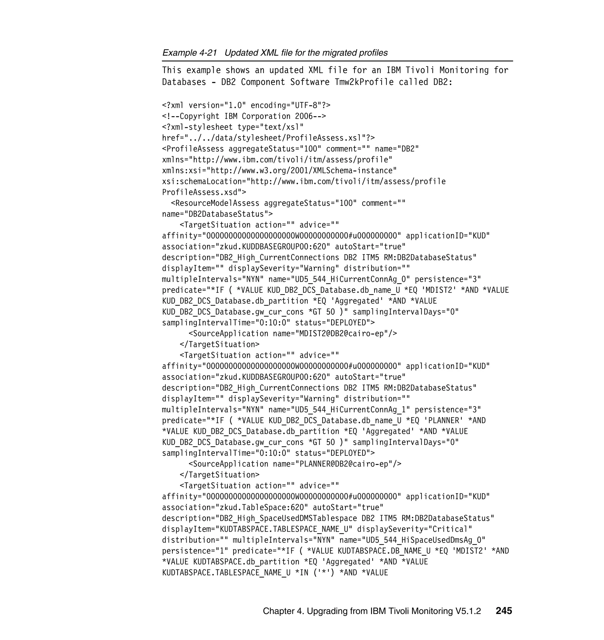 Example 4-21 Updated XML file for the migrated profiles
This example shows an updated XML file for an IBM Tivoli Monitoring for
Databases - DB2 Component Software Tmw2kProfile called DB2:

<?xml version="1.0" encoding="UTF-8"?>
<!--Copyright IBM Corporation 2006-->
<?xml-stylesheet type="text/xsl"
href="../../data/stylesheet/ProfileAssess.xsl"?>
<ProfileAssess aggregateStatus="100" comment="" name="DB2"
xmlns="http://www.ibm.com/tivoli/itm/assess/profile"
xmlns:xsi="http://www.w3.org/2001/XMLSchema-instance"
xsi:schemaLocation="http://www.ibm.com/tivoli/itm/assess/profile
ProfileAssess.xsd">
  <ResourceModelAssess aggregateStatus="100" comment=""
name="DB2DatabaseStatus">
    <TargetSituation action="" advice=""
affinity="00000000000000000000W00000000000#u000000000" applicationID="KUD"
association="zkud.KUDDBASEGROUP00:620" autoStart="true"
description="DB2_High_CurrentConnections DB2 ITM5 RM:DB2DatabaseStatus"
displayItem="" displaySeverity="Warning" distribution=""
multipleIntervals="NYN" name="UD5_544_HiCurrentConnAg_0" persistence="3"
predicate="*IF ( *VALUE KUD_DB2_DCS_Database.db_name_U *EQ 'MDIST2' *AND *VALUE
KUD_DB2_DCS_Database.db_partition *EQ 'Aggregated' *AND *VALUE
KUD_DB2_DCS_Database.gw_cur_cons *GT 50 )" samplingIntervalDays="0"
samplingIntervalTime="0:10:0" status="DEPLOYED">
      <SourceApplication name="MDIST2@DB2@cairo-ep"/>
    </TargetSituation>
    <TargetSituation action="" advice=""
affinity="00000000000000000000W00000000000#u000000000" applicationID="KUD"
association="zkud.KUDDBASEGROUP00:620" autoStart="true"
description="DB2_High_CurrentConnections DB2 ITM5 RM:DB2DatabaseStatus"
displayItem="" displaySeverity="Warning" distribution=""
multipleIntervals="NYN" name="UD5_544_HiCurrentConnAg_1" persistence="3"
predicate="*IF ( *VALUE KUD_DB2_DCS_Database.db_name_U *EQ 'PLANNER' *AND
*VALUE KUD_DB2_DCS_Database.db_partition *EQ 'Aggregated' *AND *VALUE
KUD_DB2_DCS_Database.gw_cur_cons *GT 50 )" samplingIntervalDays="0"
samplingIntervalTime="0:10:0" status="DEPLOYED">
      <SourceApplication name="PLANNER@DB2@cairo-ep"/>
    </TargetSituation>
    <TargetSituation action="" advice=""
affinity="00000000000000000000W00000000000#u000000000" applicationID="KUD"
association="zkud.TableSpace:620" autoStart="true"
description="DB2_High_SpaceUsedDMSTablespace DB2 ITM5 RM:DB2DatabaseStatus"
displayItem="KUDTABSPACE.TABLESPACE_NAME_U" displaySeverity="Critical"
distribution="" multipleIntervals="NYN" name="UD5_544_HiSpaceUsedDmsAg_0"
persistence="1" predicate="*IF ( *VALUE KUDTABSPACE.DB_NAME_U *EQ 'MDIST2' *AND
*VALUE KUDTABSPACE.db_partition *EQ 'Aggregated' *AND *VALUE
KUDTABSPACE.TABLESPACE_NAME_U *IN ('*') *AND *VALUE



                        Chapter 4. Upgrading from IBM Tivoli Monitoring V5.1.2   245
 