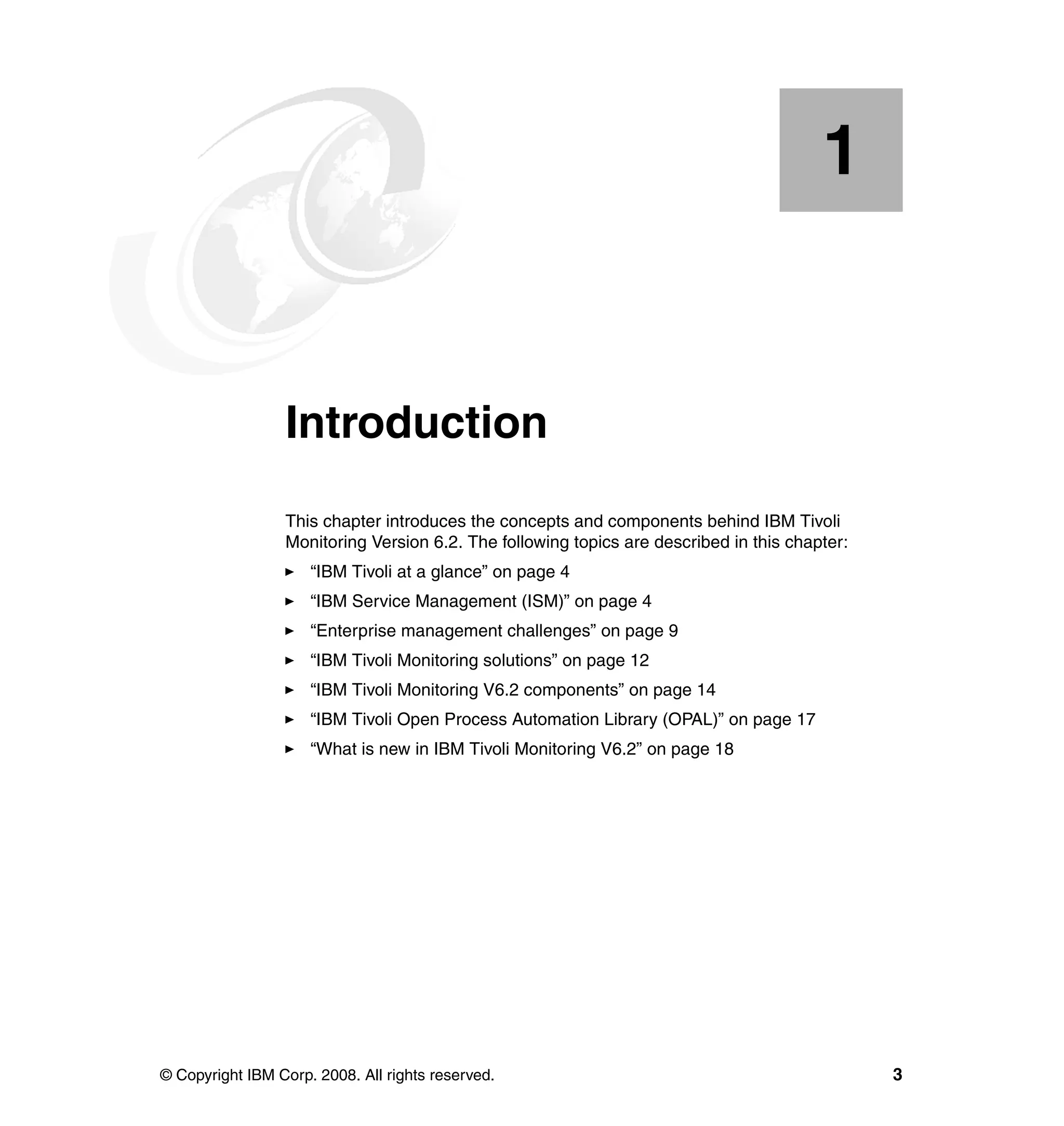 1


    Chapter 1.   Introduction
                 This chapter introduces the concepts and components behind IBM Tivoli
                 Monitoring Version 6.2. The following topics are described in this chapter:
                     “IBM Tivoli at a glance” on page 4
                     “IBM Service Management (ISM)” on page 4
                     “Enterprise management challenges” on page 9
                     “IBM Tivoli Monitoring solutions” on page 12
                     “IBM Tivoli Monitoring V6.2 components” on page 14
                     “IBM Tivoli Open Process Automation Library (OPAL)” on page 17
                     “What is new in IBM Tivoli Monitoring V6.2” on page 18




© Copyright IBM Corp. 2008. All rights reserved.                                               3
 