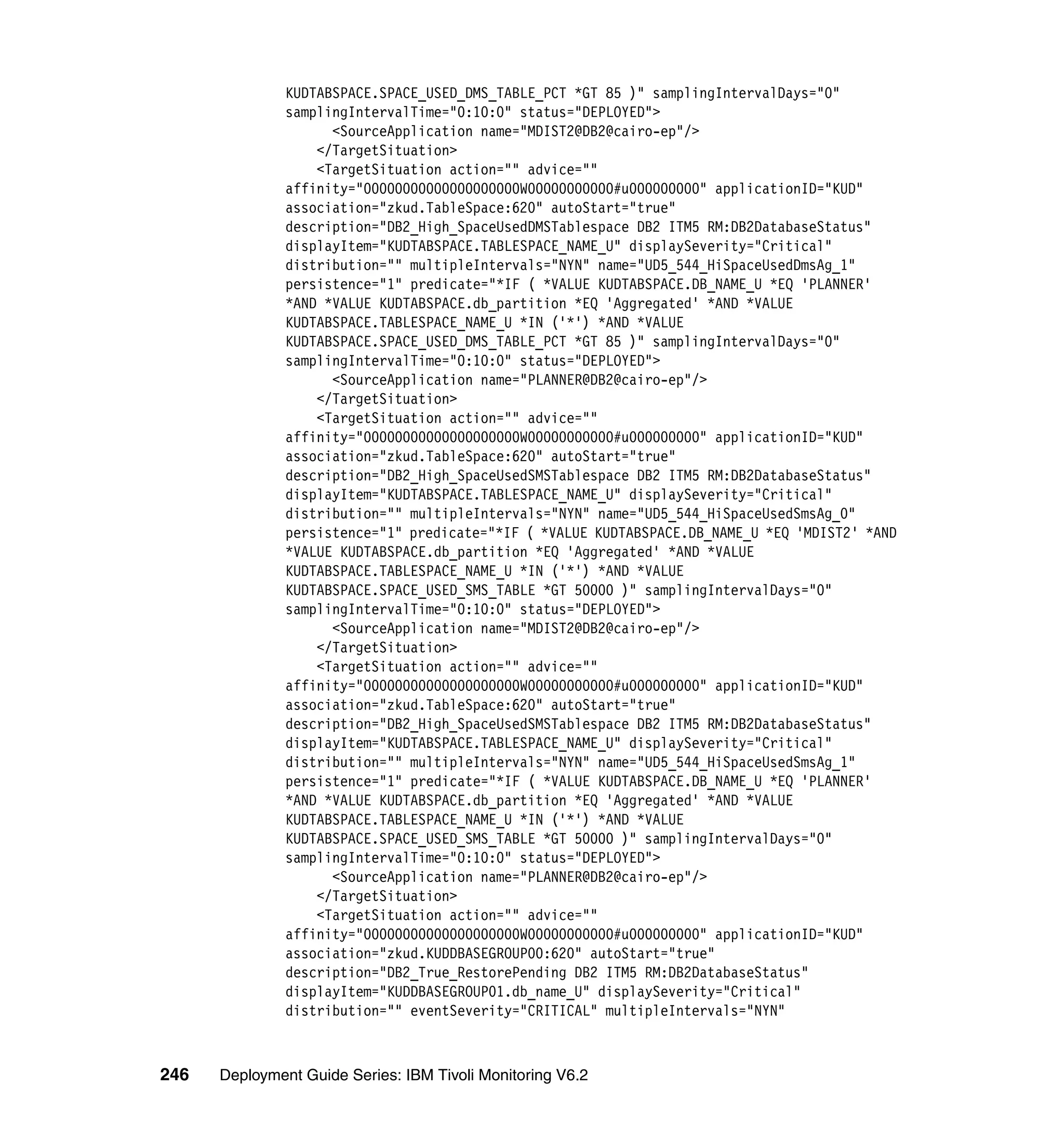 KUDTABSPACE.SPACE_USED_DMS_TABLE_PCT *GT 85 )" samplingIntervalDays="0"
               samplingIntervalTime="0:10:0" status="DEPLOYED">
                     <SourceApplication name="MDIST2@DB2@cairo-ep"/>
                   </TargetSituation>
                   <TargetSituation action="" advice=""
               affinity="00000000000000000000W00000000000#u000000000" applicationID="KUD"
               association="zkud.TableSpace:620" autoStart="true"
               description="DB2_High_SpaceUsedDMSTablespace DB2 ITM5 RM:DB2DatabaseStatus"
               displayItem="KUDTABSPACE.TABLESPACE_NAME_U" displaySeverity="Critical"
               distribution="" multipleIntervals="NYN" name="UD5_544_HiSpaceUsedDmsAg_1"
               persistence="1" predicate="*IF ( *VALUE KUDTABSPACE.DB_NAME_U *EQ 'PLANNER'
               *AND *VALUE KUDTABSPACE.db_partition *EQ 'Aggregated' *AND *VALUE
               KUDTABSPACE.TABLESPACE_NAME_U *IN ('*') *AND *VALUE
               KUDTABSPACE.SPACE_USED_DMS_TABLE_PCT *GT 85 )" samplingIntervalDays="0"
               samplingIntervalTime="0:10:0" status="DEPLOYED">
                     <SourceApplication name="PLANNER@DB2@cairo-ep"/>
                   </TargetSituation>
                   <TargetSituation action="" advice=""
               affinity="00000000000000000000W00000000000#u000000000" applicationID="KUD"
               association="zkud.TableSpace:620" autoStart="true"
               description="DB2_High_SpaceUsedSMSTablespace DB2 ITM5 RM:DB2DatabaseStatus"
               displayItem="KUDTABSPACE.TABLESPACE_NAME_U" displaySeverity="Critical"
               distribution="" multipleIntervals="NYN" name="UD5_544_HiSpaceUsedSmsAg_0"
               persistence="1" predicate="*IF ( *VALUE KUDTABSPACE.DB_NAME_U *EQ 'MDIST2' *AND
               *VALUE KUDTABSPACE.db_partition *EQ 'Aggregated' *AND *VALUE
               KUDTABSPACE.TABLESPACE_NAME_U *IN ('*') *AND *VALUE
               KUDTABSPACE.SPACE_USED_SMS_TABLE *GT 50000 )" samplingIntervalDays="0"
               samplingIntervalTime="0:10:0" status="DEPLOYED">
                     <SourceApplication name="MDIST2@DB2@cairo-ep"/>
                   </TargetSituation>
                   <TargetSituation action="" advice=""
               affinity="00000000000000000000W00000000000#u000000000" applicationID="KUD"
               association="zkud.TableSpace:620" autoStart="true"
               description="DB2_High_SpaceUsedSMSTablespace DB2 ITM5 RM:DB2DatabaseStatus"
               displayItem="KUDTABSPACE.TABLESPACE_NAME_U" displaySeverity="Critical"
               distribution="" multipleIntervals="NYN" name="UD5_544_HiSpaceUsedSmsAg_1"
               persistence="1" predicate="*IF ( *VALUE KUDTABSPACE.DB_NAME_U *EQ 'PLANNER'
               *AND *VALUE KUDTABSPACE.db_partition *EQ 'Aggregated' *AND *VALUE
               KUDTABSPACE.TABLESPACE_NAME_U *IN ('*') *AND *VALUE
               KUDTABSPACE.SPACE_USED_SMS_TABLE *GT 50000 )" samplingIntervalDays="0"
               samplingIntervalTime="0:10:0" status="DEPLOYED">
                     <SourceApplication name="PLANNER@DB2@cairo-ep"/>
                   </TargetSituation>
                   <TargetSituation action="" advice=""
               affinity="00000000000000000000W00000000000#u000000000" applicationID="KUD"
               association="zkud.KUDDBASEGROUP00:620" autoStart="true"
               description="DB2_True_RestorePending DB2 ITM5 RM:DB2DatabaseStatus"
               displayItem="KUDDBASEGROUP01.db_name_U" displaySeverity="Critical"
               distribution="" eventSeverity="CRITICAL" multipleIntervals="NYN"



246   Deployment Guide Series: IBM Tivoli Monitoring V6.2
 