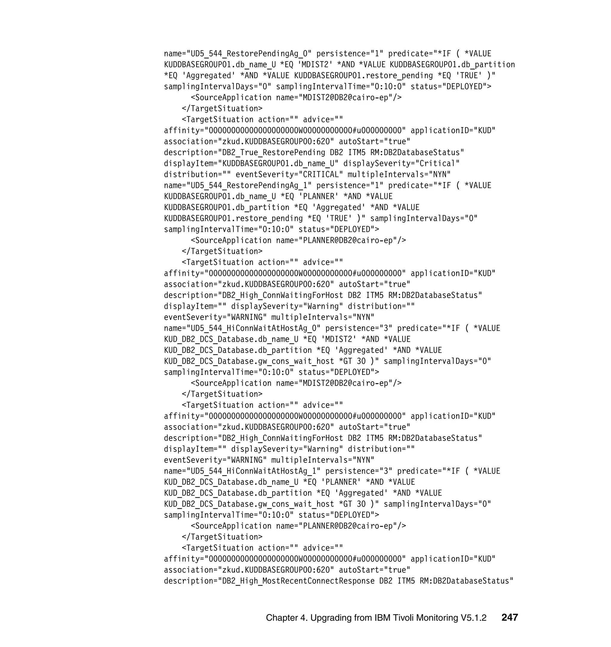 name="UD5_544_RestorePendingAg_0" persistence="1" predicate="*IF ( *VALUE
KUDDBASEGROUP01.db_name_U *EQ 'MDIST2' *AND *VALUE KUDDBASEGROUP01.db_partition
*EQ 'Aggregated' *AND *VALUE KUDDBASEGROUP01.restore_pending *EQ 'TRUE' )"
samplingIntervalDays="0" samplingIntervalTime="0:10:0" status="DEPLOYED">
      <SourceApplication name="MDIST2@DB2@cairo-ep"/>
    </TargetSituation>
    <TargetSituation action="" advice=""
affinity="00000000000000000000W00000000000#u000000000" applicationID="KUD"
association="zkud.KUDDBASEGROUP00:620" autoStart="true"
description="DB2_True_RestorePending DB2 ITM5 RM:DB2DatabaseStatus"
displayItem="KUDDBASEGROUP01.db_name_U" displaySeverity="Critical"
distribution="" eventSeverity="CRITICAL" multipleIntervals="NYN"
name="UD5_544_RestorePendingAg_1" persistence="1" predicate="*IF ( *VALUE
KUDDBASEGROUP01.db_name_U *EQ 'PLANNER' *AND *VALUE
KUDDBASEGROUP01.db_partition *EQ 'Aggregated' *AND *VALUE
KUDDBASEGROUP01.restore_pending *EQ 'TRUE' )" samplingIntervalDays="0"
samplingIntervalTime="0:10:0" status="DEPLOYED">
      <SourceApplication name="PLANNER@DB2@cairo-ep"/>
    </TargetSituation>
    <TargetSituation action="" advice=""
affinity="00000000000000000000W00000000000#u000000000" applicationID="KUD"
association="zkud.KUDDBASEGROUP00:620" autoStart="true"
description="DB2_High_ConnWaitingForHost DB2 ITM5 RM:DB2DatabaseStatus"
displayItem="" displaySeverity="Warning" distribution=""
eventSeverity="WARNING" multipleIntervals="NYN"
name="UD5_544_HiConnWaitAtHostAg_0" persistence="3" predicate="*IF ( *VALUE
KUD_DB2_DCS_Database.db_name_U *EQ 'MDIST2' *AND *VALUE
KUD_DB2_DCS_Database.db_partition *EQ 'Aggregated' *AND *VALUE
KUD_DB2_DCS_Database.gw_cons_wait_host *GT 30 )" samplingIntervalDays="0"
samplingIntervalTime="0:10:0" status="DEPLOYED">
      <SourceApplication name="MDIST2@DB2@cairo-ep"/>
    </TargetSituation>
    <TargetSituation action="" advice=""
affinity="00000000000000000000W00000000000#u000000000" applicationID="KUD"
association="zkud.KUDDBASEGROUP00:620" autoStart="true"
description="DB2_High_ConnWaitingForHost DB2 ITM5 RM:DB2DatabaseStatus"
displayItem="" displaySeverity="Warning" distribution=""
eventSeverity="WARNING" multipleIntervals="NYN"
name="UD5_544_HiConnWaitAtHostAg_1" persistence="3" predicate="*IF ( *VALUE
KUD_DB2_DCS_Database.db_name_U *EQ 'PLANNER' *AND *VALUE
KUD_DB2_DCS_Database.db_partition *EQ 'Aggregated' *AND *VALUE
KUD_DB2_DCS_Database.gw_cons_wait_host *GT 30 )" samplingIntervalDays="0"
samplingIntervalTime="0:10:0" status="DEPLOYED">
      <SourceApplication name="PLANNER@DB2@cairo-ep"/>
    </TargetSituation>
    <TargetSituation action="" advice=""
affinity="00000000000000000000W00000000000#u000000000" applicationID="KUD"
association="zkud.KUDDBASEGROUP00:620" autoStart="true"
description="DB2_High_MostRecentConnectResponse DB2 ITM5 RM:DB2DatabaseStatus"



                      Chapter 4. Upgrading from IBM Tivoli Monitoring V5.1.2   247
 