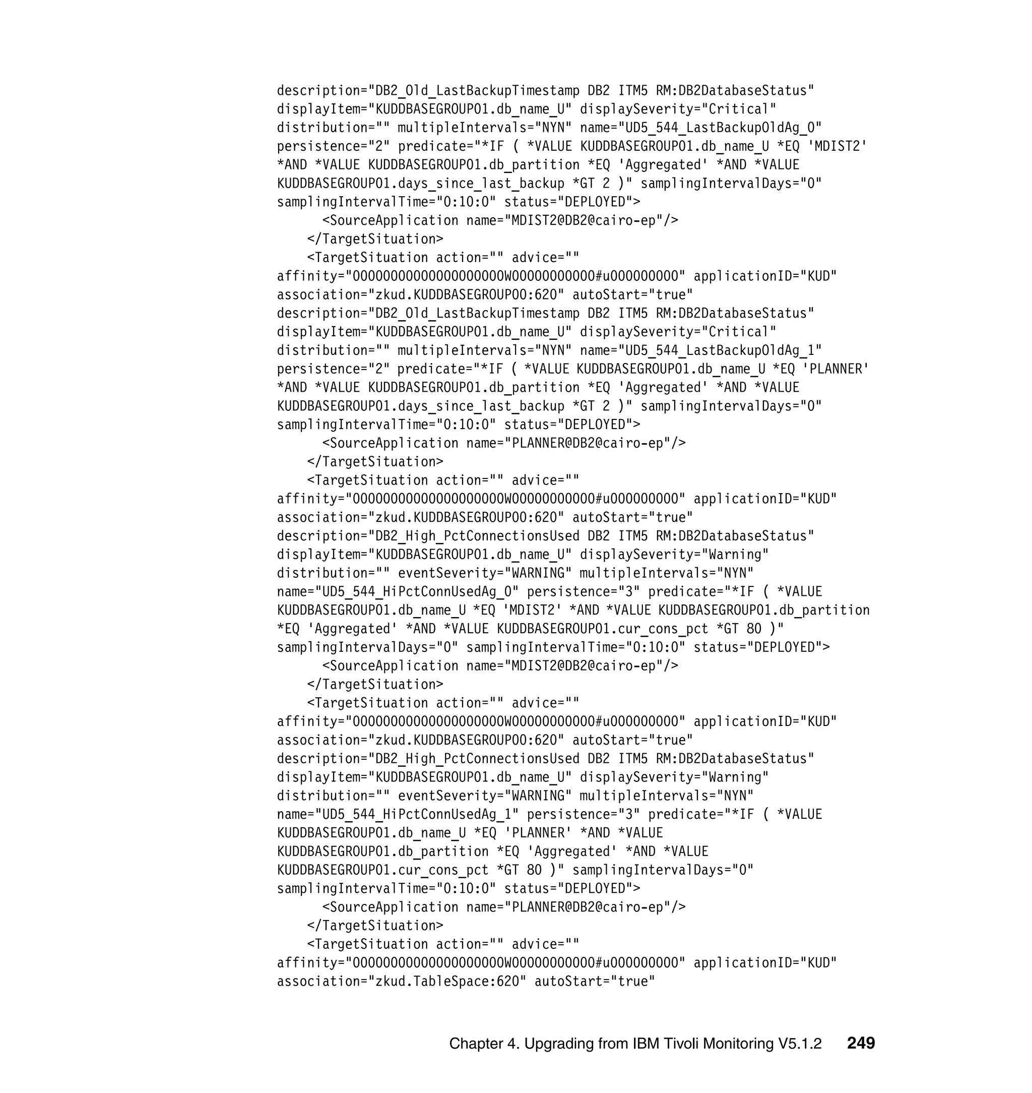 description="DB2_Old_LastBackupTimestamp DB2 ITM5 RM:DB2DatabaseStatus"
displayItem="KUDDBASEGROUP01.db_name_U" displaySeverity="Critical"
distribution="" multipleIntervals="NYN" name="UD5_544_LastBackupOldAg_0"
persistence="2" predicate="*IF ( *VALUE KUDDBASEGROUP01.db_name_U *EQ 'MDIST2'
*AND *VALUE KUDDBASEGROUP01.db_partition *EQ 'Aggregated' *AND *VALUE
KUDDBASEGROUP01.days_since_last_backup *GT 2 )" samplingIntervalDays="0"
samplingIntervalTime="0:10:0" status="DEPLOYED">
      <SourceApplication name="MDIST2@DB2@cairo-ep"/>
    </TargetSituation>
    <TargetSituation action="" advice=""
affinity="00000000000000000000W00000000000#u000000000" applicationID="KUD"
association="zkud.KUDDBASEGROUP00:620" autoStart="true"
description="DB2_Old_LastBackupTimestamp DB2 ITM5 RM:DB2DatabaseStatus"
displayItem="KUDDBASEGROUP01.db_name_U" displaySeverity="Critical"
distribution="" multipleIntervals="NYN" name="UD5_544_LastBackupOldAg_1"
persistence="2" predicate="*IF ( *VALUE KUDDBASEGROUP01.db_name_U *EQ 'PLANNER'
*AND *VALUE KUDDBASEGROUP01.db_partition *EQ 'Aggregated' *AND *VALUE
KUDDBASEGROUP01.days_since_last_backup *GT 2 )" samplingIntervalDays="0"
samplingIntervalTime="0:10:0" status="DEPLOYED">
      <SourceApplication name="PLANNER@DB2@cairo-ep"/>
    </TargetSituation>
    <TargetSituation action="" advice=""
affinity="00000000000000000000W00000000000#u000000000" applicationID="KUD"
association="zkud.KUDDBASEGROUP00:620" autoStart="true"
description="DB2_High_PctConnectionsUsed DB2 ITM5 RM:DB2DatabaseStatus"
displayItem="KUDDBASEGROUP01.db_name_U" displaySeverity="Warning"
distribution="" eventSeverity="WARNING" multipleIntervals="NYN"
name="UD5_544_HiPctConnUsedAg_0" persistence="3" predicate="*IF ( *VALUE
KUDDBASEGROUP01.db_name_U *EQ 'MDIST2' *AND *VALUE KUDDBASEGROUP01.db_partition
*EQ 'Aggregated' *AND *VALUE KUDDBASEGROUP01.cur_cons_pct *GT 80 )"
samplingIntervalDays="0" samplingIntervalTime="0:10:0" status="DEPLOYED">
      <SourceApplication name="MDIST2@DB2@cairo-ep"/>
    </TargetSituation>
    <TargetSituation action="" advice=""
affinity="00000000000000000000W00000000000#u000000000" applicationID="KUD"
association="zkud.KUDDBASEGROUP00:620" autoStart="true"
description="DB2_High_PctConnectionsUsed DB2 ITM5 RM:DB2DatabaseStatus"
displayItem="KUDDBASEGROUP01.db_name_U" displaySeverity="Warning"
distribution="" eventSeverity="WARNING" multipleIntervals="NYN"
name="UD5_544_HiPctConnUsedAg_1" persistence="3" predicate="*IF ( *VALUE
KUDDBASEGROUP01.db_name_U *EQ 'PLANNER' *AND *VALUE
KUDDBASEGROUP01.db_partition *EQ 'Aggregated' *AND *VALUE
KUDDBASEGROUP01.cur_cons_pct *GT 80 )" samplingIntervalDays="0"
samplingIntervalTime="0:10:0" status="DEPLOYED">
      <SourceApplication name="PLANNER@DB2@cairo-ep"/>
    </TargetSituation>
    <TargetSituation action="" advice=""
affinity="00000000000000000000W00000000000#u000000000" applicationID="KUD"
association="zkud.TableSpace:620" autoStart="true"



                      Chapter 4. Upgrading from IBM Tivoli Monitoring V5.1.2   249
 