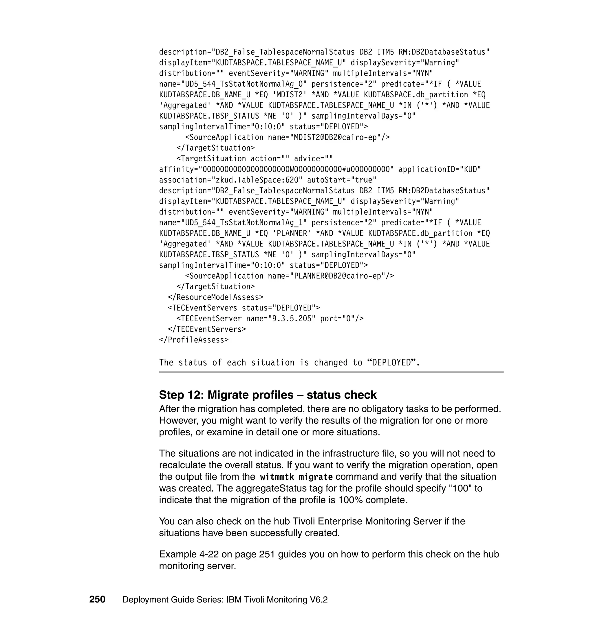 description="DB2_False_TablespaceNormalStatus DB2 ITM5 RM:DB2DatabaseStatus"
               displayItem="KUDTABSPACE.TABLESPACE_NAME_U" displaySeverity="Warning"
               distribution="" eventSeverity="WARNING" multipleIntervals="NYN"
               name="UD5_544_TsStatNotNormalAg_0" persistence="2" predicate="*IF ( *VALUE
               KUDTABSPACE.DB_NAME_U *EQ 'MDIST2' *AND *VALUE KUDTABSPACE.db_partition *EQ
               'Aggregated' *AND *VALUE KUDTABSPACE.TABLESPACE_NAME_U *IN ('*') *AND *VALUE
               KUDTABSPACE.TBSP_STATUS *NE '0' )" samplingIntervalDays="0"
               samplingIntervalTime="0:10:0" status="DEPLOYED">
                     <SourceApplication name="MDIST2@DB2@cairo-ep"/>
                   </TargetSituation>
                   <TargetSituation action="" advice=""
               affinity="00000000000000000000W00000000000#u000000000" applicationID="KUD"
               association="zkud.TableSpace:620" autoStart="true"
               description="DB2_False_TablespaceNormalStatus DB2 ITM5 RM:DB2DatabaseStatus"
               displayItem="KUDTABSPACE.TABLESPACE_NAME_U" displaySeverity="Warning"
               distribution="" eventSeverity="WARNING" multipleIntervals="NYN"
               name="UD5_544_TsStatNotNormalAg_1" persistence="2" predicate="*IF ( *VALUE
               KUDTABSPACE.DB_NAME_U *EQ 'PLANNER' *AND *VALUE KUDTABSPACE.db_partition *EQ
               'Aggregated' *AND *VALUE KUDTABSPACE.TABLESPACE_NAME_U *IN ('*') *AND *VALUE
               KUDTABSPACE.TBSP_STATUS *NE '0' )" samplingIntervalDays="0"
               samplingIntervalTime="0:10:0" status="DEPLOYED">
                     <SourceApplication name="PLANNER@DB2@cairo-ep"/>
                   </TargetSituation>
                 </ResourceModelAssess>
                 <TECEventServers status="DEPLOYED">
                   <TECEventServer name="9.3.5.205" port="0"/>
                 </TECEventServers>
               </ProfileAssess>

               The status of each situation is changed to “DEPLOYED”.


               Step 12: Migrate profiles – status check
               After the migration has completed, there are no obligatory tasks to be performed.
               However, you might want to verify the results of the migration for one or more
               profiles, or examine in detail one or more situations.

               The situations are not indicated in the infrastructure file, so you will not need to
               recalculate the overall status. If you want to verify the migration operation, open
               the output file from the witmmtk migrate command and verify that the situation
               was created. The aggregateStatus tag for the profile should specify "100" to
               indicate that the migration of the profile is 100% complete.

               You can also check on the hub Tivoli Enterprise Monitoring Server if the
               situations have been successfully created.

               Example 4-22 on page 251 guides you on how to perform this check on the hub
               monitoring server.


250   Deployment Guide Series: IBM Tivoli Monitoring V6.2
 