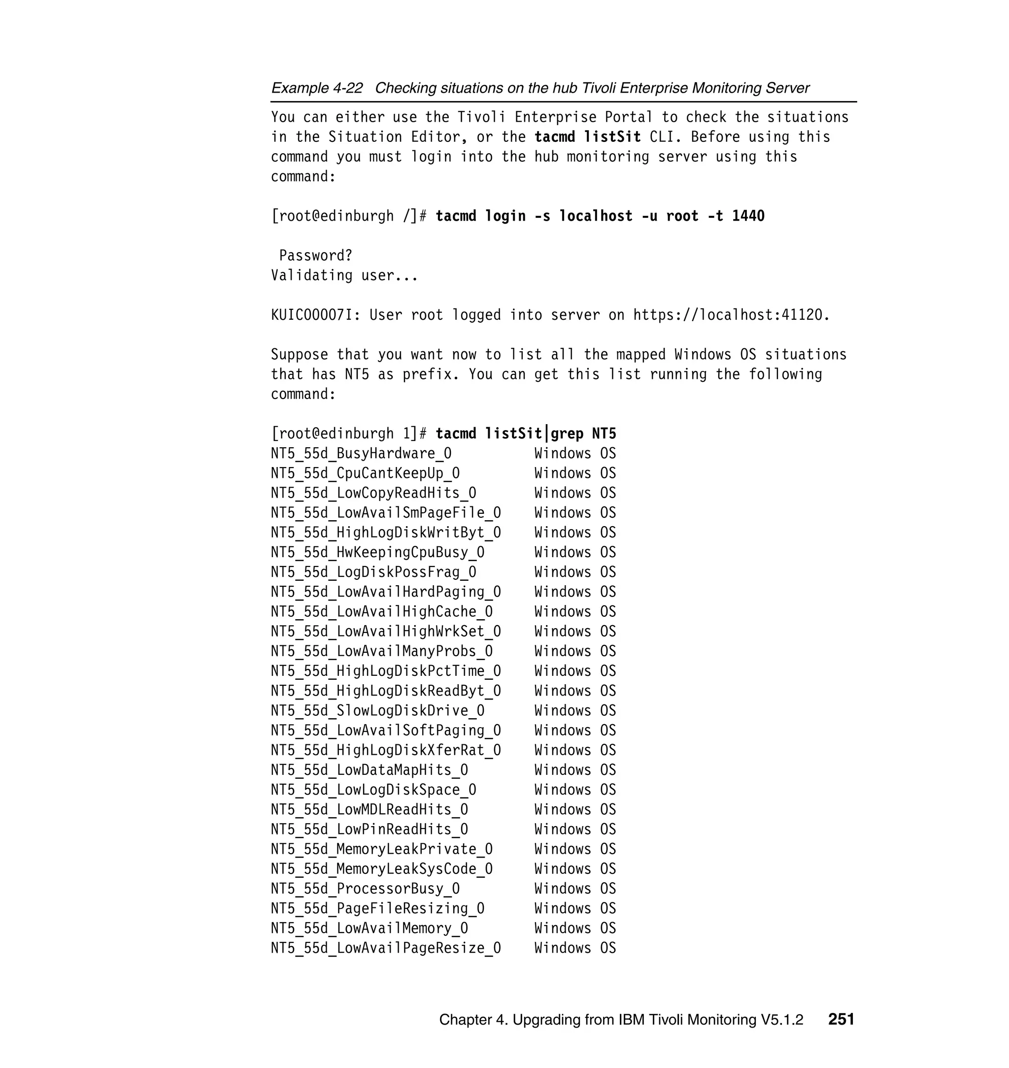 Example 4-22 Checking situations on the hub Tivoli Enterprise Monitoring Server
You can either use the Tivoli Enterprise Portal to check the situations
in the Situation Editor, or the tacmd listSit CLI. Before using this
command you must login into the hub monitoring server using this
command:

[root@edinburgh /]# tacmd login -s localhost -u root -t 1440

 Password?
Validating user...

KUIC00007I: User root logged into server on https://localhost:41120.

Suppose that you want now to list all the mapped Windows OS situations
that has NT5 as prefix. You can get this list running the following
command:

[root@edinburgh 1]# tacmd listSit|grep NT5
NT5_55d_BusyHardware_0          Windows OS
NT5_55d_CpuCantKeepUp_0         Windows OS
NT5_55d_LowCopyReadHits_0       Windows OS
NT5_55d_LowAvailSmPageFile_0    Windows OS
NT5_55d_HighLogDiskWritByt_0    Windows OS
NT5_55d_HwKeepingCpuBusy_0      Windows OS
NT5_55d_LogDiskPossFrag_0       Windows OS
NT5_55d_LowAvailHardPaging_0    Windows OS
NT5_55d_LowAvailHighCache_0     Windows OS
NT5_55d_LowAvailHighWrkSet_0    Windows OS
NT5_55d_LowAvailManyProbs_0     Windows OS
NT5_55d_HighLogDiskPctTime_0    Windows OS
NT5_55d_HighLogDiskReadByt_0    Windows OS
NT5_55d_SlowLogDiskDrive_0      Windows OS
NT5_55d_LowAvailSoftPaging_0    Windows OS
NT5_55d_HighLogDiskXferRat_0    Windows OS
NT5_55d_LowDataMapHits_0        Windows OS
NT5_55d_LowLogDiskSpace_0       Windows OS
NT5_55d_LowMDLReadHits_0        Windows OS
NT5_55d_LowPinReadHits_0        Windows OS
NT5_55d_MemoryLeakPrivate_0     Windows OS
NT5_55d_MemoryLeakSysCode_0     Windows OS
NT5_55d_ProcessorBusy_0         Windows OS
NT5_55d_PageFileResizing_0      Windows OS
NT5_55d_LowAvailMemory_0        Windows OS
NT5_55d_LowAvailPageResize_0    Windows OS



                        Chapter 4. Upgrading from IBM Tivoli Monitoring V5.1.2    251
 