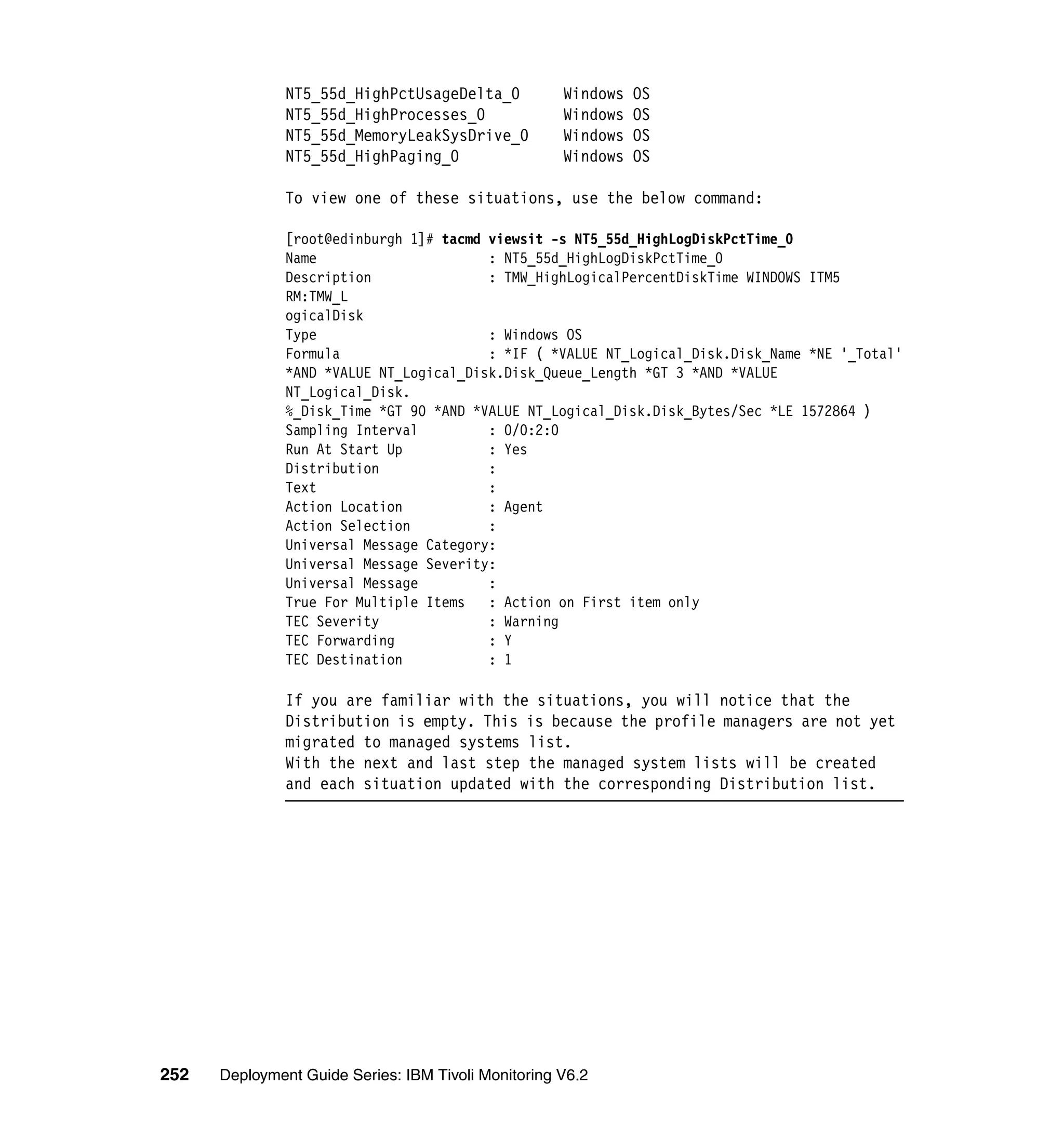 NT5_55d_HighPctUsageDelta_0           Windows   OS
               NT5_55d_HighProcesses_0               Windows   OS
               NT5_55d_MemoryLeakSysDrive_0          Windows   OS
               NT5_55d_HighPaging_0                  Windows   OS

               To view one of these situations, use the below command:

               [root@edinburgh 1]# tacmd viewsit -s NT5_55d_HighLogDiskPctTime_0
               Name                      : NT5_55d_HighLogDiskPctTime_0
               Description               : TMW_HighLogicalPercentDiskTime WINDOWS ITM5
               RM:TMW_L
               ogicalDisk
               Type                      : Windows OS
               Formula                   : *IF ( *VALUE NT_Logical_Disk.Disk_Name *NE '_Total'
               *AND *VALUE NT_Logical_Disk.Disk_Queue_Length *GT 3 *AND *VALUE
               NT_Logical_Disk.
               %_Disk_Time *GT 90 *AND *VALUE NT_Logical_Disk.Disk_Bytes/Sec *LE 1572864 )
               Sampling Interval         : 0/0:2:0
               Run At Start Up           : Yes
               Distribution              :
               Text                      :
               Action Location           : Agent
               Action Selection          :
               Universal Message Category:
               Universal Message Severity:
               Universal Message         :
               True For Multiple Items : Action on First item only
               TEC Severity              : Warning
               TEC Forwarding            : Y
               TEC Destination           : 1

               If you are familiar with the situations, you will notice that the
               Distribution is empty. This is because the profile managers are not yet
               migrated to managed systems list.
               With the next and last step the managed system lists will be created
               and each situation updated with the corresponding Distribution list.




252   Deployment Guide Series: IBM Tivoli Monitoring V6.2
 