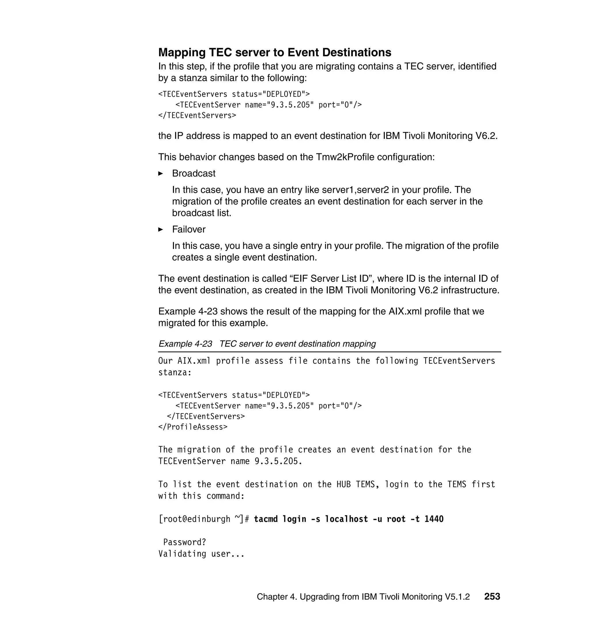 Mapping TEC server to Event Destinations
In this step, if the profile that you are migrating contains a TEC server, identified
by a stanza similar to the following:
<TECEventServers status="DEPLOYED">
    <TECEventServer name="9.3.5.205" port="0"/>
</TECEventServers>

the IP address is mapped to an event destination for IBM Tivoli Monitoring V6.2.

This behavior changes based on the Tmw2kProfile configuration:
   Broadcast
   In this case, you have an entry like server1,server2 in your profile. The
   migration of the profile creates an event destination for each server in the
   broadcast list.
   Failover
   In this case, you have a single entry in your profile. The migration of the profile
   creates a single event destination.

The event destination is called “EIF Server List ID”, where ID is the internal ID of
the event destination, as created in the IBM Tivoli Monitoring V6.2 infrastructure.

Example 4-23 shows the result of the mapping for the AIX.xml profile that we
migrated for this example.

Example 4-23 TEC server to event destination mapping
Our AIX.xml profile assess file contains the following TECEventServers
stanza:

<TECEventServers status="DEPLOYED">
    <TECEventServer name="9.3.5.205" port="0"/>
  </TECEventServers>
</ProfileAssess>

The migration of the profile creates an event destination for the
TECEventServer name 9.3.5.205.

To list the event destination on the HUB TEMS, login to the TEMS first
with this command:

[root@edinburgh ~]# tacmd login -s localhost -u root -t 1440

 Password?
Validating user...



                        Chapter 4. Upgrading from IBM Tivoli Monitoring V5.1.2    253
 