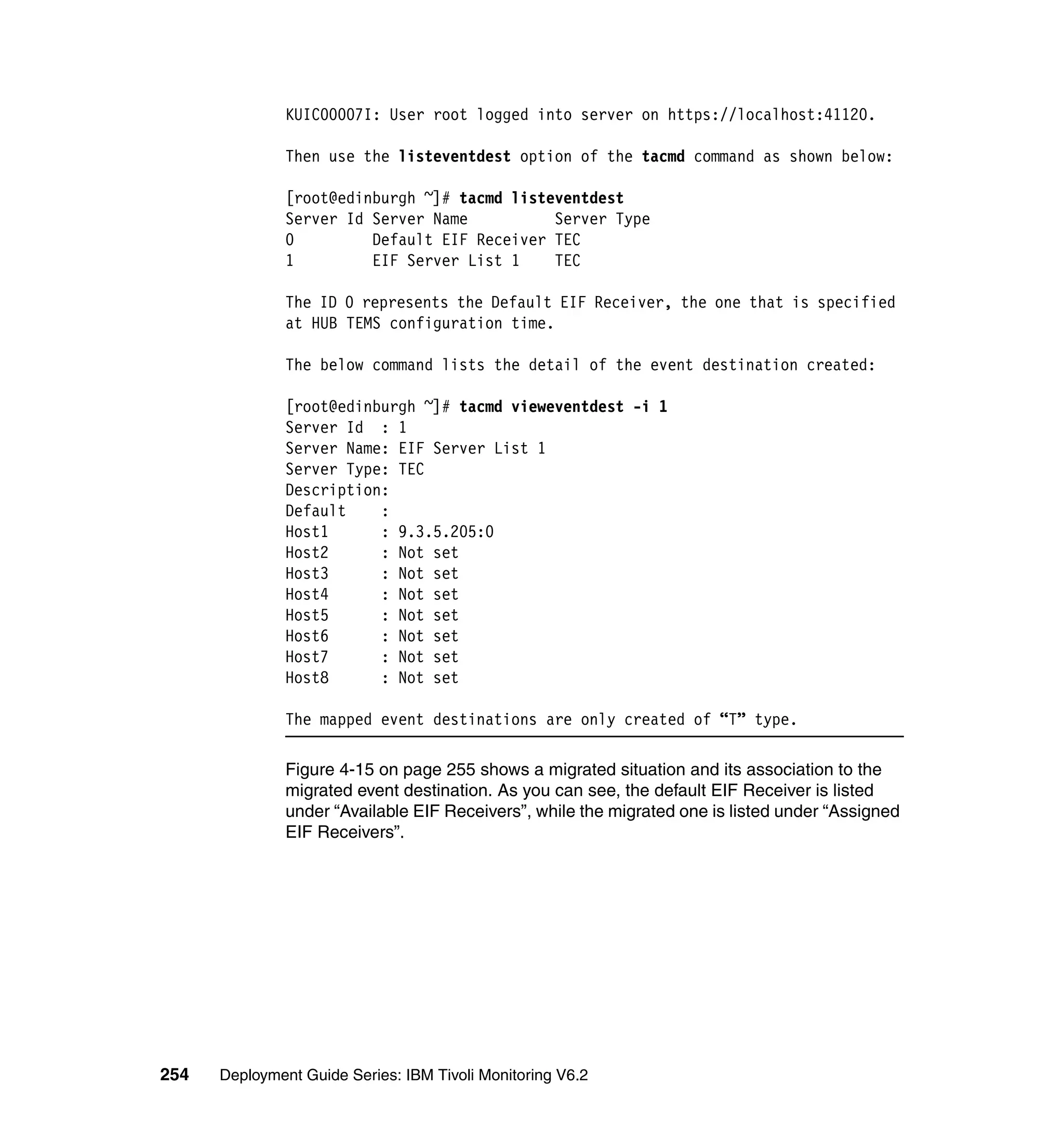 KUIC00007I: User root logged into server on https://localhost:41120.

               Then use the listeventdest option of the tacmd command as shown below:

               [root@edinburgh ~]# tacmd listeventdest
               Server Id Server Name          Server Type
               0         Default EIF Receiver TEC
               1         EIF Server List 1    TEC

               The ID 0 represents the Default EIF Receiver, the one that is specified
               at HUB TEMS configuration time.

               The below command lists the detail of the event destination created:

               [root@edinburgh ~]# tacmd vieweventdest -i 1
               Server Id : 1
               Server Name: EIF Server List 1
               Server Type: TEC
               Description:
               Default    :
               Host1      : 9.3.5.205:0
               Host2      : Not set
               Host3      : Not set
               Host4      : Not set
               Host5      : Not set
               Host6      : Not set
               Host7      : Not set
               Host8      : Not set

               The mapped event destinations are only created of “T” type.

               Figure 4-15 on page 255 shows a migrated situation and its association to the
               migrated event destination. As you can see, the default EIF Receiver is listed
               under “Available EIF Receivers”, while the migrated one is listed under “Assigned
               EIF Receivers”.




254   Deployment Guide Series: IBM Tivoli Monitoring V6.2
 