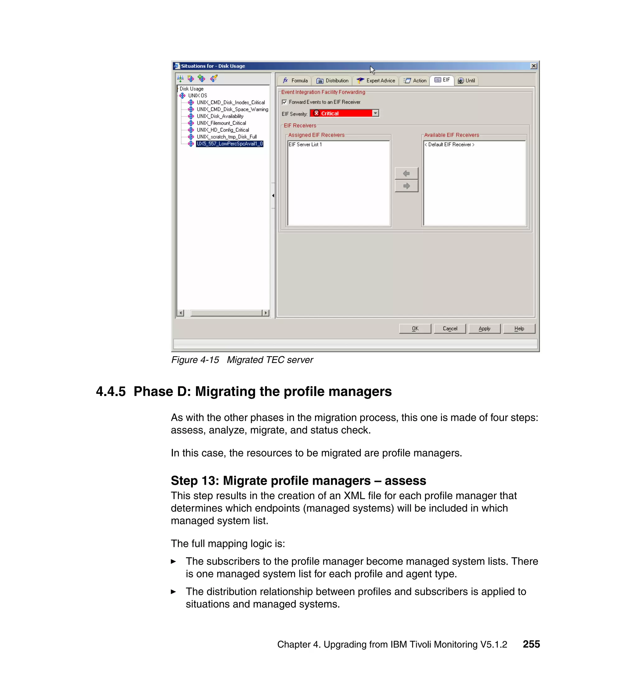Figure 4-15 Migrated TEC server


4.4.5 Phase D: Migrating the profile managers
           As with the other phases in the migration process, this one is made of four steps:
           assess, analyze, migrate, and status check.

           In this case, the resources to be migrated are profile managers.

           Step 13: Migrate profile managers – assess
           This step results in the creation of an XML file for each profile manager that
           determines which endpoints (managed systems) will be included in which
           managed system list.

           The full mapping logic is:
              The subscribers to the profile manager become managed system lists. There
              is one managed system list for each profile and agent type.
              The distribution relationship between profiles and subscribers is applied to
              situations and managed systems.


                                   Chapter 4. Upgrading from IBM Tivoli Monitoring V5.1.2   255
 