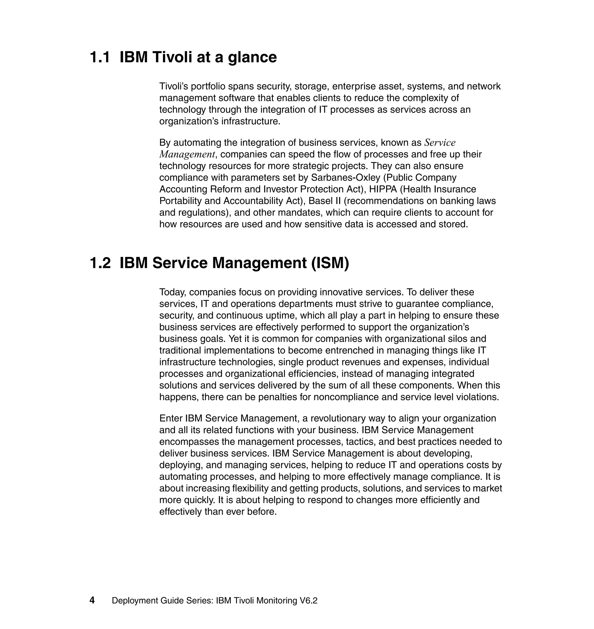 1.1 IBM Tivoli at a glance
               Tivoli’s portfolio spans security, storage, enterprise asset, systems, and network
               management software that enables clients to reduce the complexity of
               technology through the integration of IT processes as services across an
               organization’s infrastructure.

               By automating the integration of business services, known as Service
               Management, companies can speed the flow of processes and free up their
               technology resources for more strategic projects. They can also ensure
               compliance with parameters set by Sarbanes-Oxley (Public Company
               Accounting Reform and Investor Protection Act), HIPPA (Health Insurance
               Portability and Accountability Act), Basel II (recommendations on banking laws
               and regulations), and other mandates, which can require clients to account for
               how resources are used and how sensitive data is accessed and stored.



1.2 IBM Service Management (ISM)
               Today, companies focus on providing innovative services. To deliver these
               services, IT and operations departments must strive to guarantee compliance,
               security, and continuous uptime, which all play a part in helping to ensure these
               business services are effectively performed to support the organization’s
               business goals. Yet it is common for companies with organizational silos and
               traditional implementations to become entrenched in managing things like IT
               infrastructure technologies, single product revenues and expenses, individual
               processes and organizational efficiencies, instead of managing integrated
               solutions and services delivered by the sum of all these components. When this
               happens, there can be penalties for noncompliance and service level violations.

               Enter IBM Service Management, a revolutionary way to align your organization
               and all its related functions with your business. IBM Service Management
               encompasses the management processes, tactics, and best practices needed to
               deliver business services. IBM Service Management is about developing,
               deploying, and managing services, helping to reduce IT and operations costs by
               automating processes, and helping to more effectively manage compliance. It is
               about increasing flexibility and getting products, solutions, and services to market
               more quickly. It is about helping to respond to changes more efficiently and
               effectively than ever before.




4   Deployment Guide Series: IBM Tivoli Monitoring V6.2
 