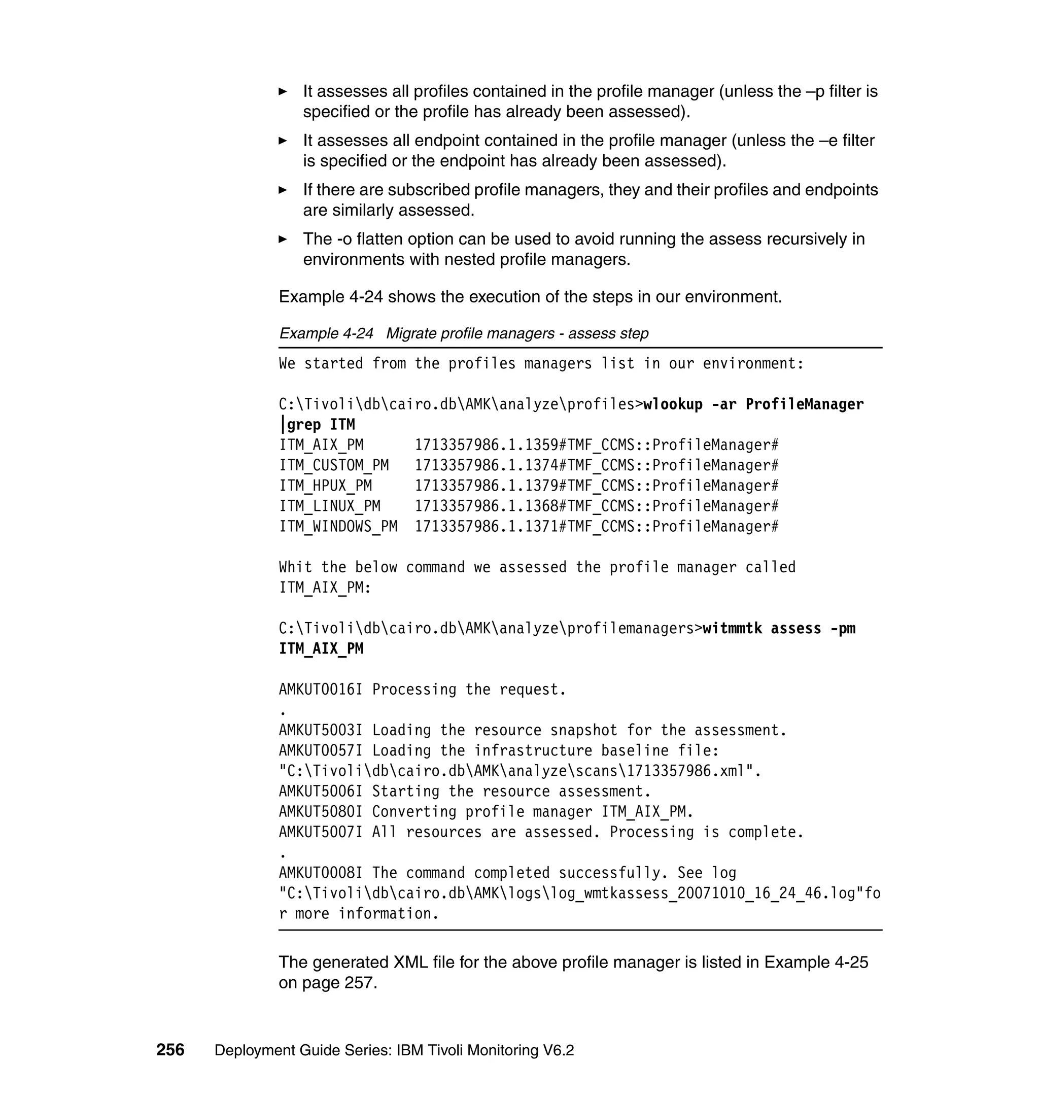 It assesses all profiles contained in the profile manager (unless the –p filter is
                  specified or the profile has already been assessed).
                  It assesses all endpoint contained in the profile manager (unless the –e filter
                  is specified or the endpoint has already been assessed).
                  If there are subscribed profile managers, they and their profiles and endpoints
                  are similarly assessed.
                  The -o flatten option can be used to avoid running the assess recursively in
                  environments with nested profile managers.

               Example 4-24 shows the execution of the steps in our environment.

               Example 4-24 Migrate profile managers - assess step
               We started from the profiles managers list in our environment:

               C:Tivolidbcairo.dbAMKanalyzeprofiles>wlookup -ar ProfileManager
               |grep ITM
               ITM_AIX_PM      1713357986.1.1359#TMF_CCMS::ProfileManager#
               ITM_CUSTOM_PM   1713357986.1.1374#TMF_CCMS::ProfileManager#
               ITM_HPUX_PM     1713357986.1.1379#TMF_CCMS::ProfileManager#
               ITM_LINUX_PM    1713357986.1.1368#TMF_CCMS::ProfileManager#
               ITM_WINDOWS_PM 1713357986.1.1371#TMF_CCMS::ProfileManager#

               Whit the below command we assessed the profile manager called
               ITM_AIX_PM:

               C:Tivolidbcairo.dbAMKanalyzeprofilemanagers>witmmtk assess -pm
               ITM_AIX_PM

               AMKUT0016I Processing the request.
               .
               AMKUT5003I Loading the resource snapshot for the assessment.
               AMKUT0057I Loading the infrastructure baseline file:
               "C:Tivolidbcairo.dbAMKanalyzescans1713357986.xml".
               AMKUT5006I Starting the resource assessment.
               AMKUT5080I Converting profile manager ITM_AIX_PM.
               AMKUT5007I All resources are assessed. Processing is complete.
               .
               AMKUT0008I The command completed successfully. See log
               "C:Tivolidbcairo.dbAMKlogslog_wmtkassess_20071010_16_24_46.log"fo
               r more information.

               The generated XML file for the above profile manager is listed in Example 4-25
               on page 257.


256   Deployment Guide Series: IBM Tivoli Monitoring V6.2
 