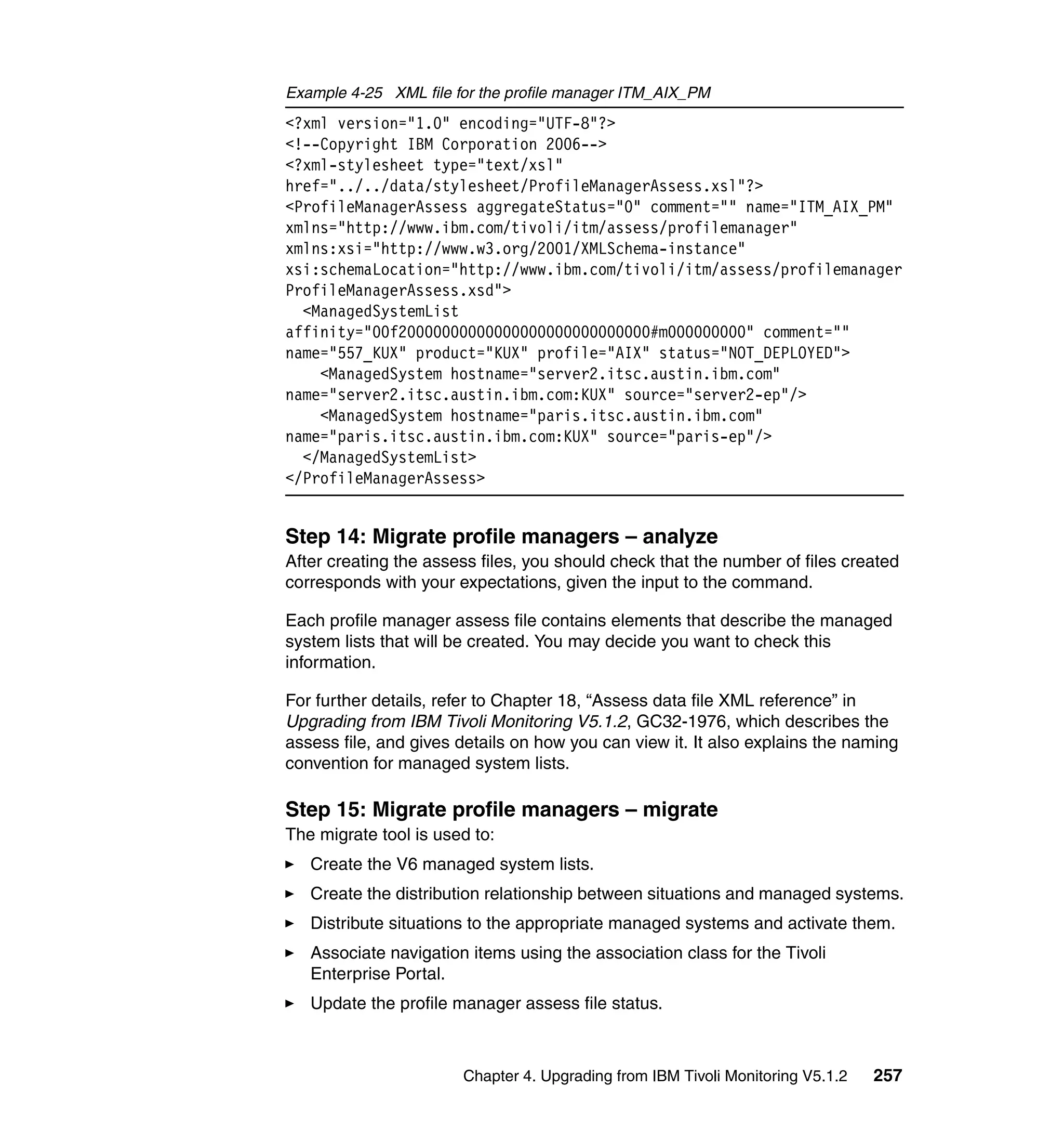 Example 4-25 XML file for the profile manager ITM_AIX_PM
<?xml version="1.0" encoding="UTF-8"?>
<!--Copyright IBM Corporation 2006-->
<?xml-stylesheet type="text/xsl"
href="../../data/stylesheet/ProfileManagerAssess.xsl"?>
<ProfileManagerAssess aggregateStatus="0" comment="" name="ITM_AIX_PM"
xmlns="http://www.ibm.com/tivoli/itm/assess/profilemanager"
xmlns:xsi="http://www.w3.org/2001/XMLSchema-instance"
xsi:schemaLocation="http://www.ibm.com/tivoli/itm/assess/profilemanager
ProfileManagerAssess.xsd">
  <ManagedSystemList
affinity="00f20000000000000000000000000000#m000000000" comment=""
name="557_KUX" product="KUX" profile="AIX" status="NOT_DEPLOYED">
    <ManagedSystem hostname="server2.itsc.austin.ibm.com"
name="server2.itsc.austin.ibm.com:KUX" source="server2-ep"/>
    <ManagedSystem hostname="paris.itsc.austin.ibm.com"
name="paris.itsc.austin.ibm.com:KUX" source="paris-ep"/>
  </ManagedSystemList>
</ProfileManagerAssess>


Step 14: Migrate profile managers – analyze
After creating the assess files, you should check that the number of files created
corresponds with your expectations, given the input to the command.

Each profile manager assess file contains elements that describe the managed
system lists that will be created. You may decide you want to check this
information.

For further details, refer to Chapter 18, “Assess data file XML reference” in
Upgrading from IBM Tivoli Monitoring V5.1.2, GC32-1976, which describes the
assess file, and gives details on how you can view it. It also explains the naming
convention for managed system lists.

Step 15: Migrate profile managers – migrate
The migrate tool is used to:
   Create the V6 managed system lists.
   Create the distribution relationship between situations and managed systems.
   Distribute situations to the appropriate managed systems and activate them.
   Associate navigation items using the association class for the Tivoli
   Enterprise Portal.
   Update the profile manager assess file status.



                       Chapter 4. Upgrading from IBM Tivoli Monitoring V5.1.2   257
 