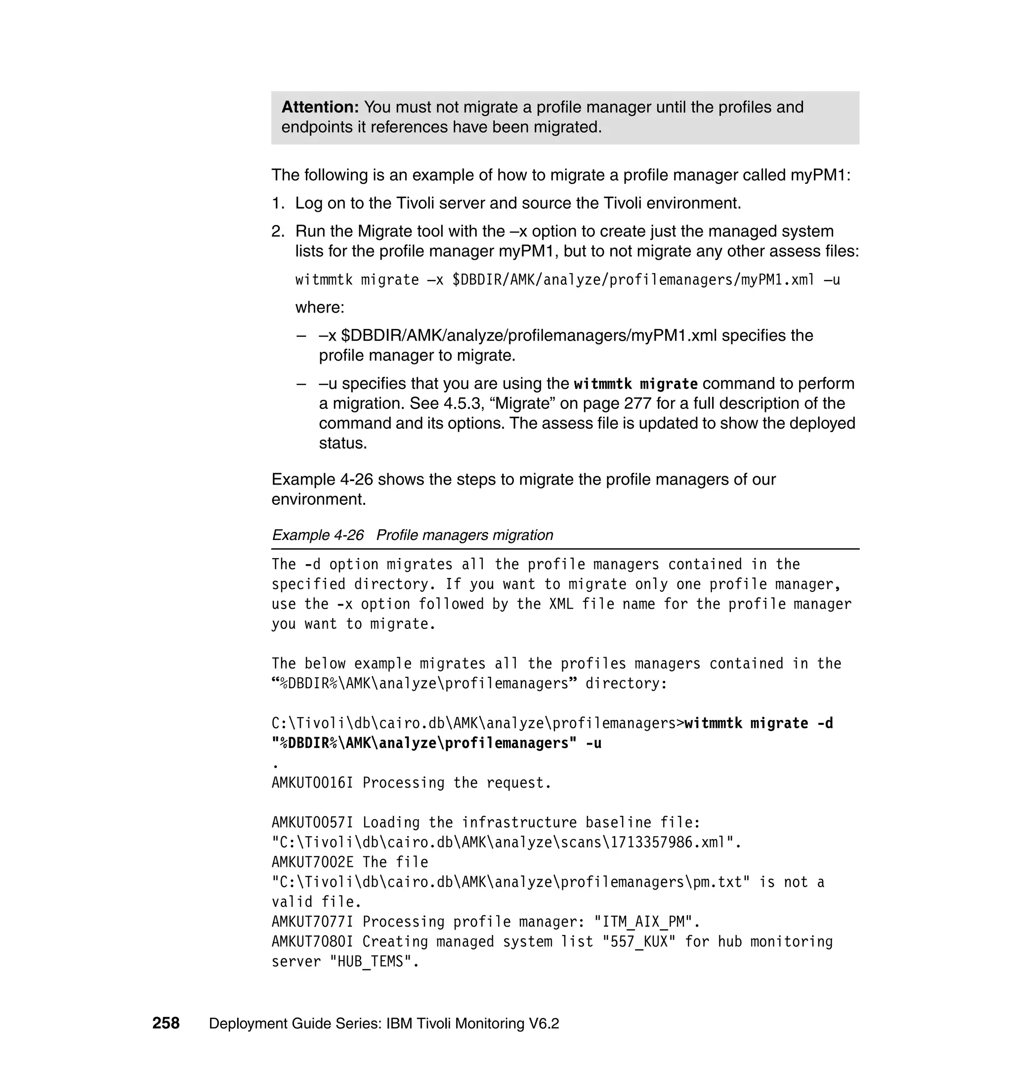Attention: You must not migrate a profile manager until the profiles and
                endpoints it references have been migrated.

               The following is an example of how to migrate a profile manager called myPM1:
               1. Log on to the Tivoli server and source the Tivoli environment.
               2. Run the Migrate tool with the –x option to create just the managed system
                  lists for the profile manager myPM1, but to not migrate any other assess files:
                  witmmtk migrate –x $DBDIR/AMK/analyze/profilemanagers/myPM1.xml –u
                  where:
                  – –x $DBDIR/AMK/analyze/profilemanagers/myPM1.xml specifies the
                    profile manager to migrate.
                  – –u specifies that you are using the witmmtk migrate command to perform
                    a migration. See 4.5.3, “Migrate” on page 277 for a full description of the
                    command and its options. The assess file is updated to show the deployed
                    status.

               Example 4-26 shows the steps to migrate the profile managers of our
               environment.

               Example 4-26 Profile managers migration
               The -d option migrates all the profile managers contained in the
               specified directory. If you want to migrate only one profile manager,
               use the -x option followed by the XML file name for the profile manager
               you want to migrate.

               The below example migrates all the profiles managers contained in the
               “%DBDIR%AMKanalyzeprofilemanagers” directory:

               C:Tivolidbcairo.dbAMKanalyzeprofilemanagers>witmmtk migrate -d
               "%DBDIR%AMKanalyzeprofilemanagers" -u
               .
               AMKUT0016I Processing the request.

               AMKUT0057I Loading the infrastructure baseline file:
               "C:Tivolidbcairo.dbAMKanalyzescans1713357986.xml".
               AMKUT7002E The file
               "C:Tivolidbcairo.dbAMKanalyzeprofilemanagerspm.txt" is not a
               valid file.
               AMKUT7077I Processing profile manager: "ITM_AIX_PM".
               AMKUT7080I Creating managed system list "557_KUX" for hub monitoring
               server "HUB_TEMS".


258   Deployment Guide Series: IBM Tivoli Monitoring V6.2
 