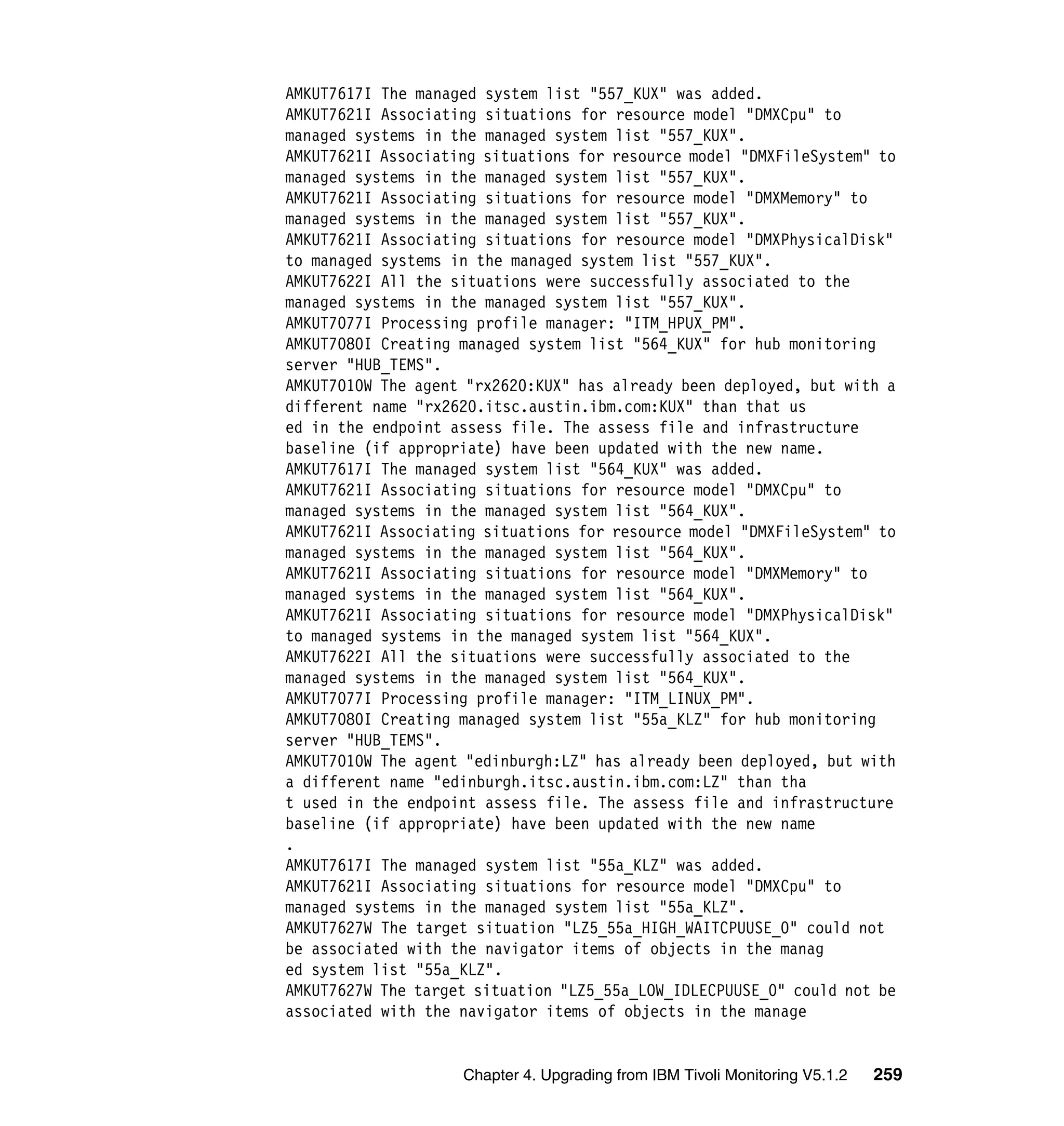 AMKUT7617I The managed system list "557_KUX" was added.
AMKUT7621I Associating situations for resource model "DMXCpu" to
managed systems in the managed system list "557_KUX".
AMKUT7621I Associating situations for resource model "DMXFileSystem" to
managed systems in the managed system list "557_KUX".
AMKUT7621I Associating situations for resource model "DMXMemory" to
managed systems in the managed system list "557_KUX".
AMKUT7621I Associating situations for resource model "DMXPhysicalDisk"
to managed systems in the managed system list "557_KUX".
AMKUT7622I All the situations were successfully associated to the
managed systems in the managed system list "557_KUX".
AMKUT7077I Processing profile manager: "ITM_HPUX_PM".
AMKUT7080I Creating managed system list "564_KUX" for hub monitoring
server "HUB_TEMS".
AMKUT7010W The agent "rx2620:KUX" has already been deployed, but with a
different name "rx2620.itsc.austin.ibm.com:KUX" than that us
ed in the endpoint assess file. The assess file and infrastructure
baseline (if appropriate) have been updated with the new name.
AMKUT7617I The managed system list "564_KUX" was added.
AMKUT7621I Associating situations for resource model "DMXCpu" to
managed systems in the managed system list "564_KUX".
AMKUT7621I Associating situations for resource model "DMXFileSystem" to
managed systems in the managed system list "564_KUX".
AMKUT7621I Associating situations for resource model "DMXMemory" to
managed systems in the managed system list "564_KUX".
AMKUT7621I Associating situations for resource model "DMXPhysicalDisk"
to managed systems in the managed system list "564_KUX".
AMKUT7622I All the situations were successfully associated to the
managed systems in the managed system list "564_KUX".
AMKUT7077I Processing profile manager: "ITM_LINUX_PM".
AMKUT7080I Creating managed system list "55a_KLZ" for hub monitoring
server "HUB_TEMS".
AMKUT7010W The agent "edinburgh:LZ" has already been deployed, but with
a different name "edinburgh.itsc.austin.ibm.com:LZ" than tha
t used in the endpoint assess file. The assess file and infrastructure
baseline (if appropriate) have been updated with the new name
.
AMKUT7617I The managed system list "55a_KLZ" was added.
AMKUT7621I Associating situations for resource model "DMXCpu" to
managed systems in the managed system list "55a_KLZ".
AMKUT7627W The target situation "LZ5_55a_HIGH_WAITCPUUSE_0" could not
be associated with the navigator items of objects in the manag
ed system list "55a_KLZ".
AMKUT7627W The target situation "LZ5_55a_LOW_IDLECPUUSE_0" could not be
associated with the navigator items of objects in the manage


                    Chapter 4. Upgrading from IBM Tivoli Monitoring V5.1.2   259
 