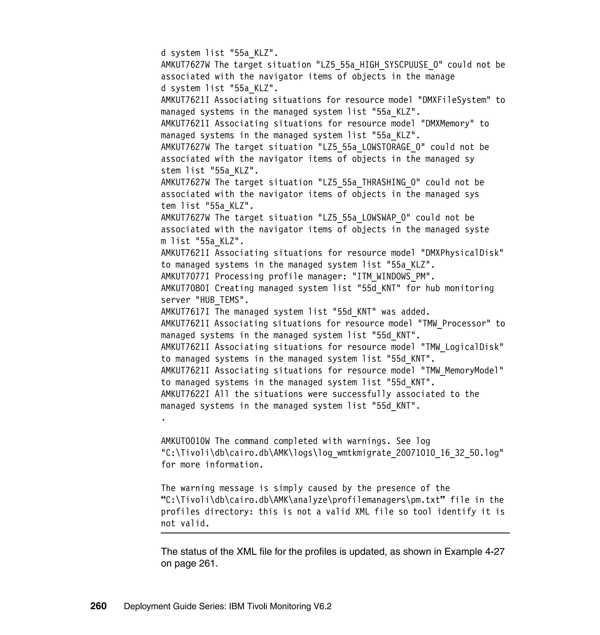 d system list "55a_KLZ".
               AMKUT7627W The target situation "LZ5_55a_HIGH_SYSCPUUSE_0" could not be
               associated with the navigator items of objects in the manage
               d system list "55a_KLZ".
               AMKUT7621I Associating situations for resource model "DMXFileSystem" to
               managed systems in the managed system list "55a_KLZ".
               AMKUT7621I Associating situations for resource model "DMXMemory" to
               managed systems in the managed system list "55a_KLZ".
               AMKUT7627W The target situation "LZ5_55a_LOWSTORAGE_0" could not be
               associated with the navigator items of objects in the managed sy
               stem list "55a_KLZ".
               AMKUT7627W The target situation "LZ5_55a_THRASHING_0" could not be
               associated with the navigator items of objects in the managed sys
               tem list "55a_KLZ".
               AMKUT7627W The target situation "LZ5_55a_LOWSWAP_0" could not be
               associated with the navigator items of objects in the managed syste
               m list "55a_KLZ".
               AMKUT7621I Associating situations for resource model "DMXPhysicalDisk"
               to managed systems in the managed system list "55a_KLZ".
               AMKUT7077I Processing profile manager: "ITM_WINDOWS_PM".
               AMKUT7080I Creating managed system list "55d_KNT" for hub monitoring
               server "HUB_TEMS".
               AMKUT7617I The managed system list "55d_KNT" was added.
               AMKUT7621I Associating situations for resource model "TMW_Processor" to
               managed systems in the managed system list "55d_KNT".
               AMKUT7621I Associating situations for resource model "TMW_LogicalDisk"
               to managed systems in the managed system list "55d_KNT".
               AMKUT7621I Associating situations for resource model "TMW_MemoryModel"
               to managed systems in the managed system list "55d_KNT".
               AMKUT7622I All the situations were successfully associated to the
               managed systems in the managed system list "55d_KNT".
               .

               AMKUT0010W The command completed with warnings. See log
               "C:Tivolidbcairo.dbAMKlogslog_wmtkmigrate_20071010_16_32_50.log"
               for more information.

               The warning message is simply caused by the presence of the
               “C:Tivolidbcairo.dbAMKanalyzeprofilemanagerspm.txt” file in the
               profiles directory: this is not a valid XML file so tool identify it is
               not valid.

               The status of the XML file for the profiles is updated, as shown in Example 4-27
               on page 261.



260   Deployment Guide Series: IBM Tivoli Monitoring V6.2
 