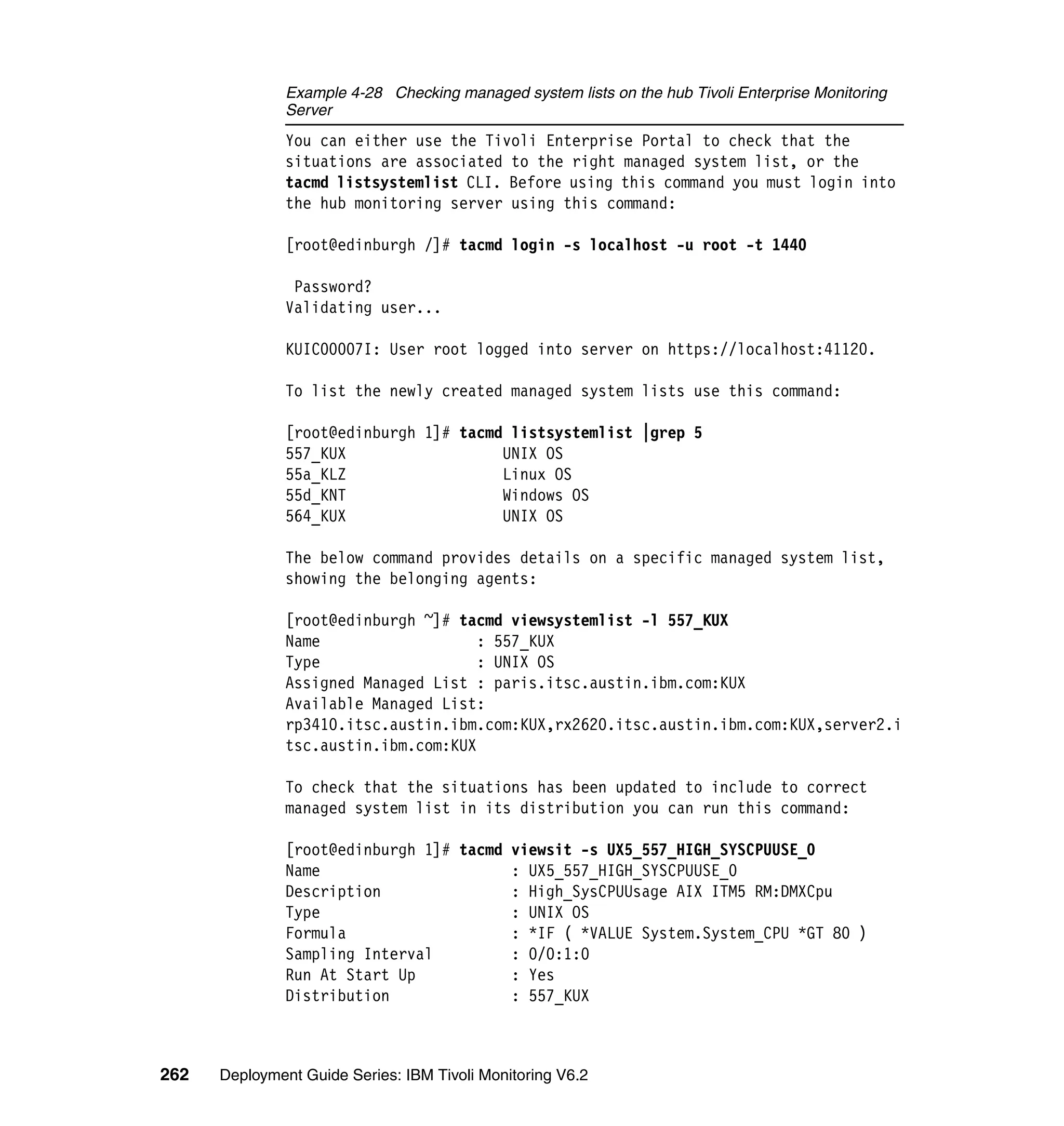 Example 4-28 Checking managed system lists on the hub Tivoli Enterprise Monitoring
               Server
               You can either use the Tivoli Enterprise Portal to check that the
               situations are associated to the right managed system list, or the
               tacmd listsystemlist CLI. Before using this command you must login into
               the hub monitoring server using this command:

               [root@edinburgh /]# tacmd login -s localhost -u root -t 1440

                Password?
               Validating user...

               KUIC00007I: User root logged into server on https://localhost:41120.

               To list the newly created managed system lists use this command:

               [root@edinburgh 1]# tacmd listsystemlist |grep 5
               557_KUX                  UNIX OS
               55a_KLZ                  Linux OS
               55d_KNT                  Windows OS
               564_KUX                  UNIX OS

               The below command provides details on a specific managed system list,
               showing the belonging agents:

               [root@edinburgh ~]# tacmd viewsystemlist -l 557_KUX
               Name                   : 557_KUX
               Type                   : UNIX OS
               Assigned Managed List : paris.itsc.austin.ibm.com:KUX
               Available Managed List:
               rp3410.itsc.austin.ibm.com:KUX,rx2620.itsc.austin.ibm.com:KUX,server2.i
               tsc.austin.ibm.com:KUX

               To check that the situations has been updated to include to correct
               managed system list in its distribution you can run this command:

               [root@edinburgh 1]# tacmd viewsit -s UX5_557_HIGH_SYSCPUUSE_0
               Name                      : UX5_557_HIGH_SYSCPUUSE_0
               Description               : High_SysCPUUsage AIX ITM5 RM:DMXCpu
               Type                      : UNIX OS
               Formula                   : *IF ( *VALUE System.System_CPU *GT 80 )
               Sampling Interval         : 0/0:1:0
               Run At Start Up           : Yes
               Distribution              : 557_KUX



262   Deployment Guide Series: IBM Tivoli Monitoring V6.2
 