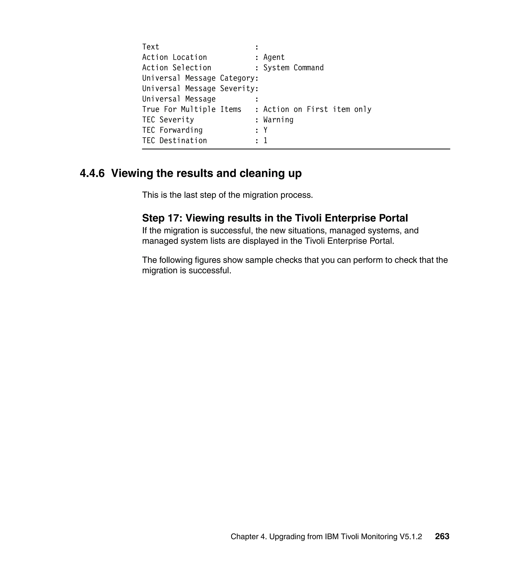 Text                      :
           Action Location           : Agent
           Action Selection          : System Command
           Universal Message Category:
           Universal Message Severity:
           Universal Message         :
           True For Multiple Items   : Action on First item only
           TEC Severity              : Warning
           TEC Forwarding            : Y
           TEC Destination           : 1


4.4.6 Viewing the results and cleaning up
           This is the last step of the migration process.

           Step 17: Viewing results in the Tivoli Enterprise Portal
           If the migration is successful, the new situations, managed systems, and
           managed system lists are displayed in the Tivoli Enterprise Portal.

           The following figures show sample checks that you can perform to check that the
           migration is successful.




                                   Chapter 4. Upgrading from IBM Tivoli Monitoring V5.1.2   263
 