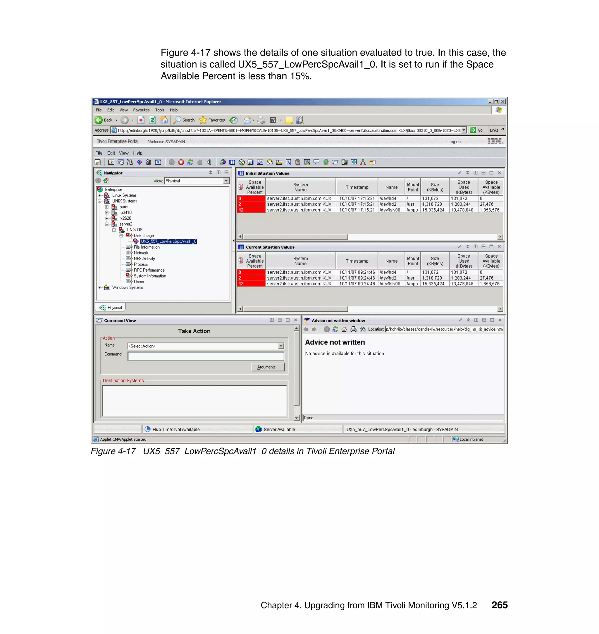 Figure 4-17 shows the details of one situation evaluated to true. In this case, the
                 situation is called UX5_557_LowPercSpcAvail1_0. It is set to run if the Space
                 Available Percent is less than 15%.




Figure 4-17 UX5_557_LowPercSpcAvail1_0 details in Tivoli Enterprise Portal




                                         Chapter 4. Upgrading from IBM Tivoli Monitoring V5.1.2   265
 
