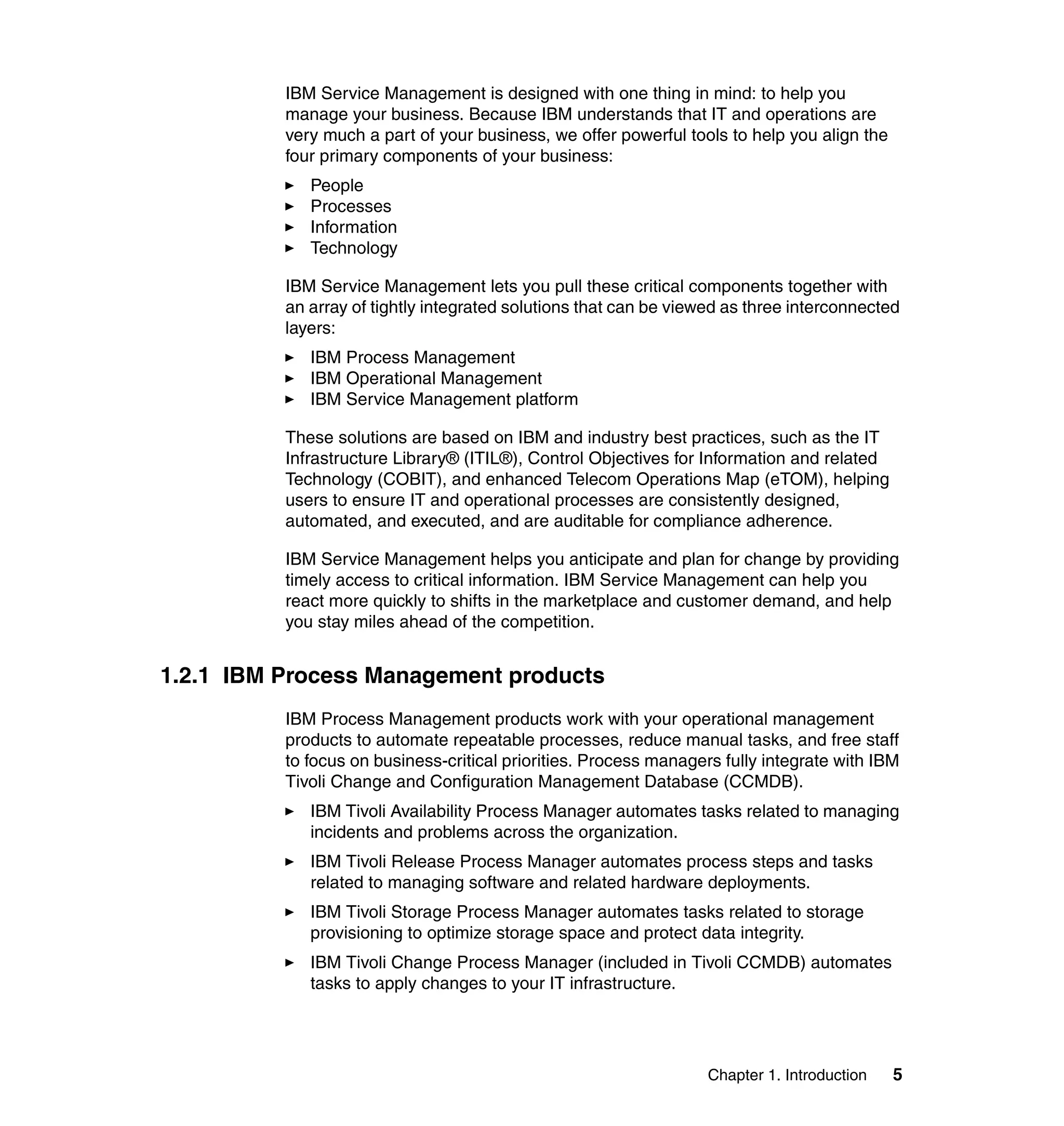 IBM Service Management is designed with one thing in mind: to help you
          manage your business. Because IBM understands that IT and operations are
          very much a part of your business, we offer powerful tools to help you align the
          four primary components of your business:
             People
             Processes
             Information
             Technology

          IBM Service Management lets you pull these critical components together with
          an array of tightly integrated solutions that can be viewed as three interconnected
          layers:
             IBM Process Management
             IBM Operational Management
             IBM Service Management platform

          These solutions are based on IBM and industry best practices, such as the IT
          Infrastructure Library® (ITIL®), Control Objectives for Information and related
          Technology (COBIT), and enhanced Telecom Operations Map (eTOM), helping
          users to ensure IT and operational processes are consistently designed,
          automated, and executed, and are auditable for compliance adherence.

          IBM Service Management helps you anticipate and plan for change by providing
          timely access to critical information. IBM Service Management can help you
          react more quickly to shifts in the marketplace and customer demand, and help
          you stay miles ahead of the competition.


1.2.1 IBM Process Management products
          IBM Process Management products work with your operational management
          products to automate repeatable processes, reduce manual tasks, and free staff
          to focus on business-critical priorities. Process managers fully integrate with IBM
          Tivoli Change and Configuration Management Database (CCMDB).
             IBM Tivoli Availability Process Manager automates tasks related to managing
             incidents and problems across the organization.
             IBM Tivoli Release Process Manager automates process steps and tasks
             related to managing software and related hardware deployments.
             IBM Tivoli Storage Process Manager automates tasks related to storage
             provisioning to optimize storage space and protect data integrity.
             IBM Tivoli Change Process Manager (included in Tivoli CCMDB) automates
             tasks to apply changes to your IT infrastructure.




                                                                   Chapter 1. Introduction   5
 