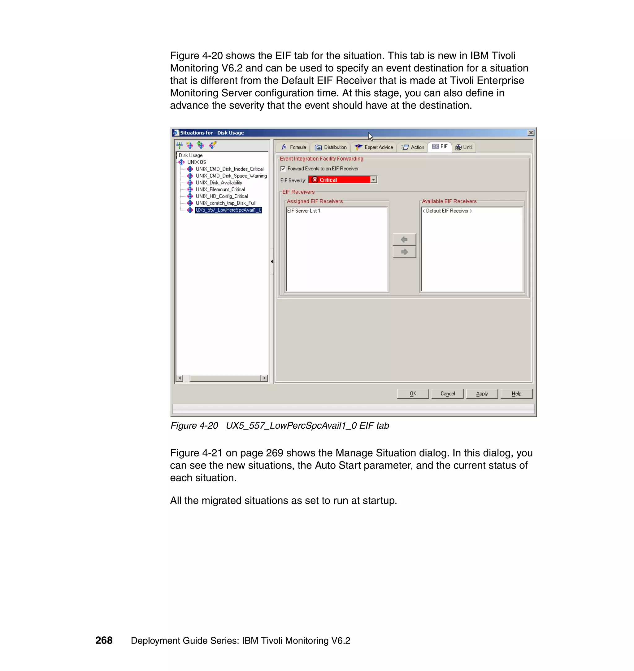 Figure 4-20 shows the EIF tab for the situation. This tab is new in IBM Tivoli
               Monitoring V6.2 and can be used to specify an event destination for a situation
               that is different from the Default EIF Receiver that is made at Tivoli Enterprise
               Monitoring Server configuration time. At this stage, you can also define in
               advance the severity that the event should have at the destination.




               Figure 4-20 UX5_557_LowPercSpcAvail1_0 EIF tab

               Figure 4-21 on page 269 shows the Manage Situation dialog. In this dialog, you
               can see the new situations, the Auto Start parameter, and the current status of
               each situation.

               All the migrated situations as set to run at startup.




268   Deployment Guide Series: IBM Tivoli Monitoring V6.2
 