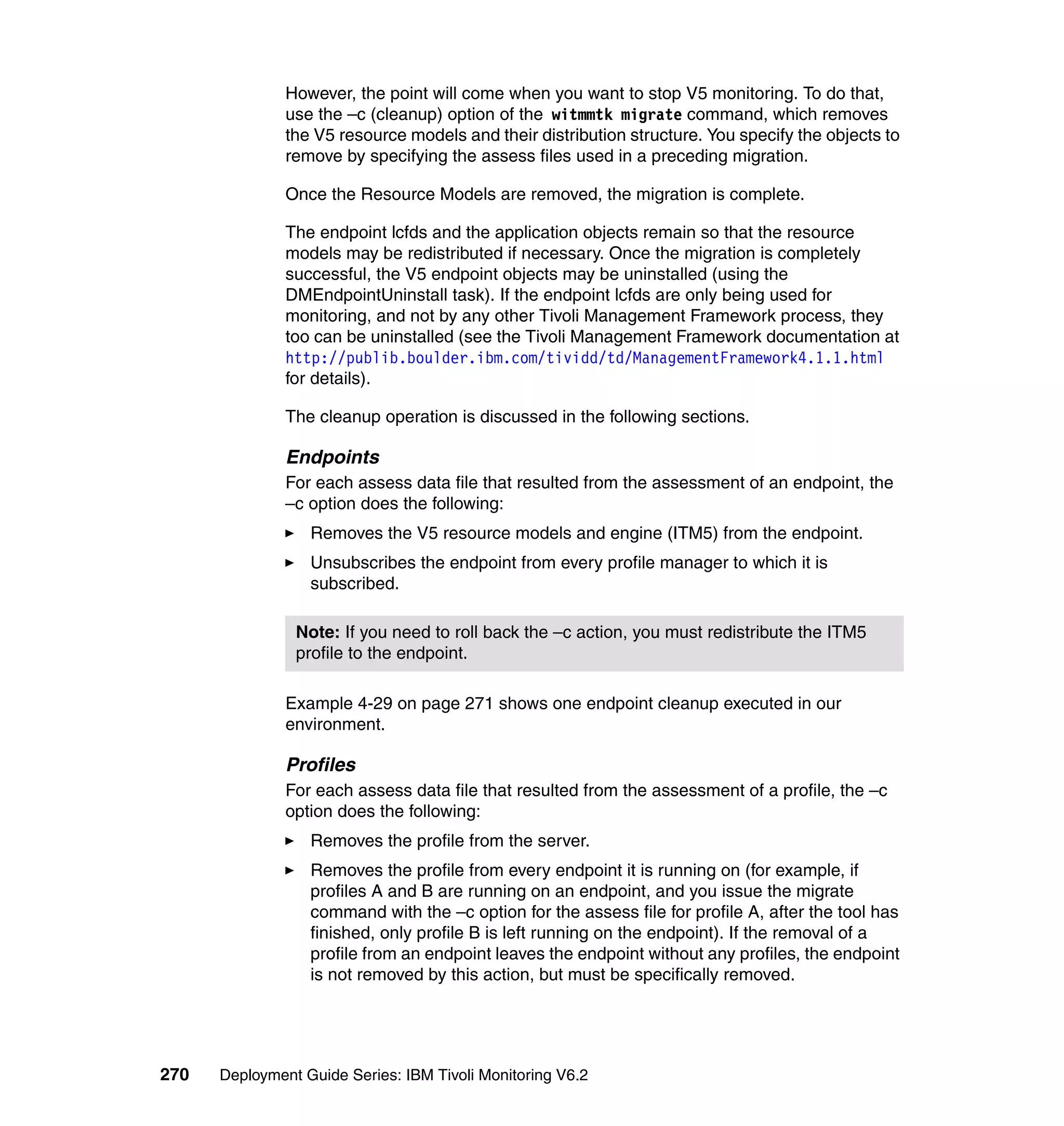 However, the point will come when you want to stop V5 monitoring. To do that,
               use the –c (cleanup) option of the witmmtk migrate command, which removes
               the V5 resource models and their distribution structure. You specify the objects to
               remove by specifying the assess files used in a preceding migration.

               Once the Resource Models are removed, the migration is complete.

               The endpoint lcfds and the application objects remain so that the resource
               models may be redistributed if necessary. Once the migration is completely
               successful, the V5 endpoint objects may be uninstalled (using the
               DMEndpointUninstall task). If the endpoint lcfds are only being used for
               monitoring, and not by any other Tivoli Management Framework process, they
               too can be uninstalled (see the Tivoli Management Framework documentation at
               http://publib.boulder.ibm.com/tividd/td/ManagementFramework4.1.1.html
               for details).

               The cleanup operation is discussed in the following sections.

               Endpoints
               For each assess data file that resulted from the assessment of an endpoint, the
               –c option does the following:
                  Removes the V5 resource models and engine (ITM5) from the endpoint.
                  Unsubscribes the endpoint from every profile manager to which it is
                  subscribed.

                Note: If you need to roll back the –c action, you must redistribute the ITM5
                profile to the endpoint.

               Example 4-29 on page 271 shows one endpoint cleanup executed in our
               environment.

               Profiles
               For each assess data file that resulted from the assessment of a profile, the –c
               option does the following:
                  Removes the profile from the server.
                  Removes the profile from every endpoint it is running on (for example, if
                  profiles A and B are running on an endpoint, and you issue the migrate
                  command with the –c option for the assess file for profile A, after the tool has
                  finished, only profile B is left running on the endpoint). If the removal of a
                  profile from an endpoint leaves the endpoint without any profiles, the endpoint
                  is not removed by this action, but must be specifically removed.




270   Deployment Guide Series: IBM Tivoli Monitoring V6.2
 