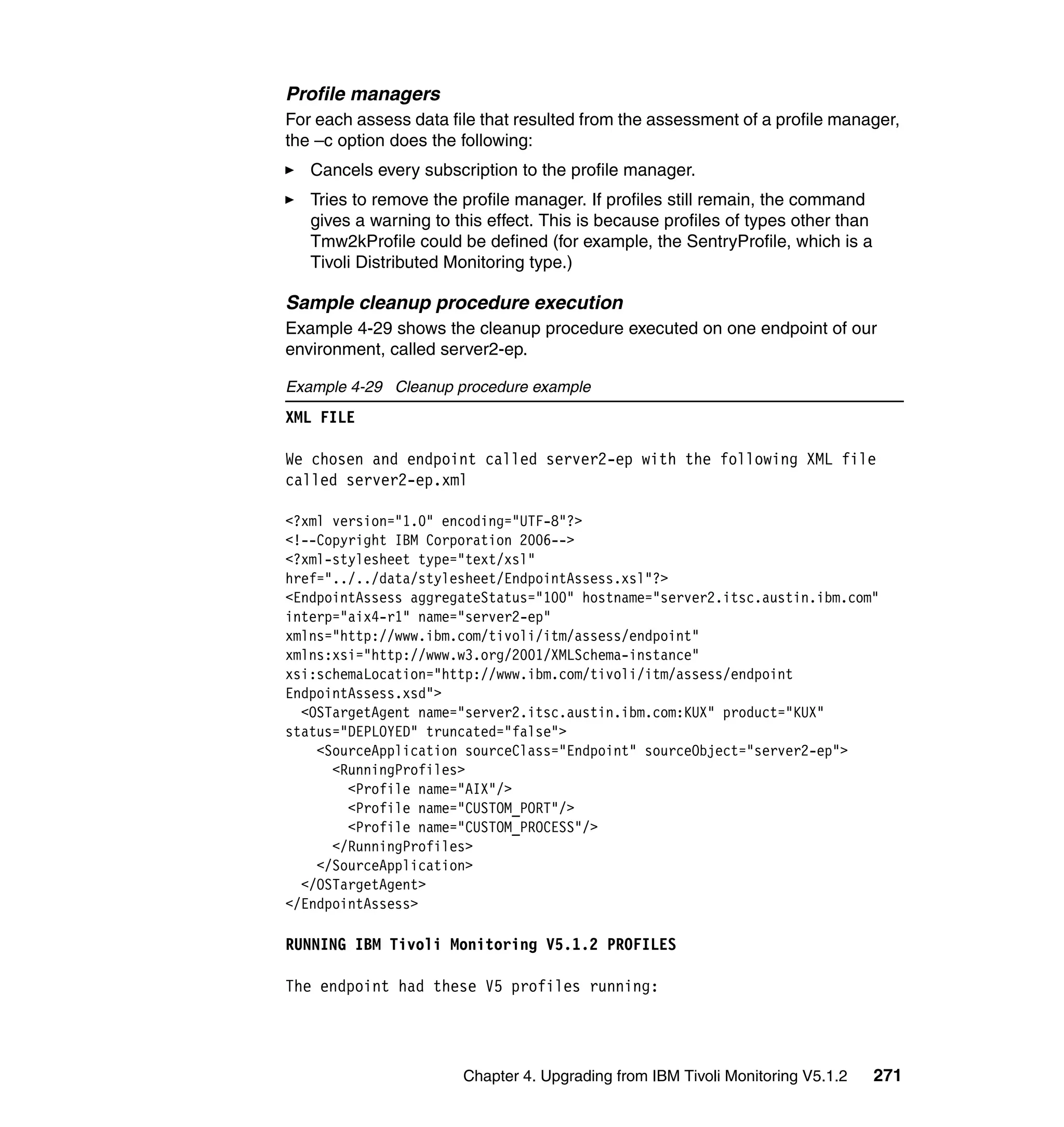 Profile managers
For each assess data file that resulted from the assessment of a profile manager,
the –c option does the following:
   Cancels every subscription to the profile manager.
   Tries to remove the profile manager. If profiles still remain, the command
   gives a warning to this effect. This is because profiles of types other than
   Tmw2kProfile could be defined (for example, the SentryProfile, which is a
   Tivoli Distributed Monitoring type.)

Sample cleanup procedure execution
Example 4-29 shows the cleanup procedure executed on one endpoint of our
environment, called server2-ep.

Example 4-29 Cleanup procedure example
XML FILE

We chosen and endpoint called server2-ep with the following XML file
called server2-ep.xml

<?xml version="1.0" encoding="UTF-8"?>
<!--Copyright IBM Corporation 2006-->
<?xml-stylesheet type="text/xsl"
href="../../data/stylesheet/EndpointAssess.xsl"?>
<EndpointAssess aggregateStatus="100" hostname="server2.itsc.austin.ibm.com"
interp="aix4-r1" name="server2-ep"
xmlns="http://www.ibm.com/tivoli/itm/assess/endpoint"
xmlns:xsi="http://www.w3.org/2001/XMLSchema-instance"
xsi:schemaLocation="http://www.ibm.com/tivoli/itm/assess/endpoint
EndpointAssess.xsd">
  <OSTargetAgent name="server2.itsc.austin.ibm.com:KUX" product="KUX"
status="DEPLOYED" truncated="false">
    <SourceApplication sourceClass="Endpoint" sourceObject="server2-ep">
      <RunningProfiles>
        <Profile name="AIX"/>
        <Profile name="CUSTOM_PORT"/>
        <Profile name="CUSTOM_PROCESS"/>
      </RunningProfiles>
    </SourceApplication>
  </OSTargetAgent>
</EndpointAssess>

RUNNING IBM Tivoli Monitoring V5.1.2 PROFILES

The endpoint had these V5 profiles running:




                       Chapter 4. Upgrading from IBM Tivoli Monitoring V5.1.2     271
 