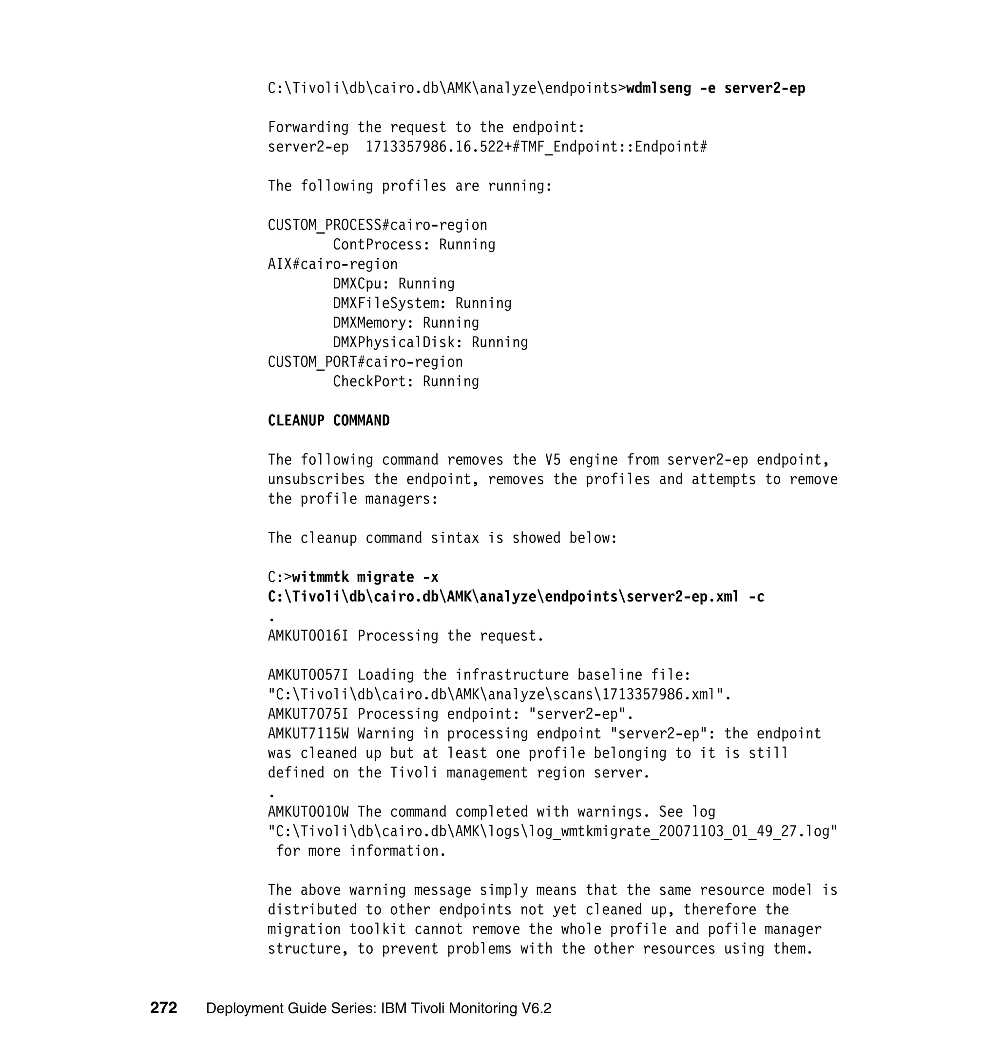 C:Tivolidbcairo.dbAMKanalyzeendpoints>wdmlseng -e server2-ep

               Forwarding the request to the endpoint:
               server2-ep 1713357986.16.522+#TMF_Endpoint::Endpoint#

               The following profiles are running:

               CUSTOM_PROCESS#cairo-region
                       ContProcess: Running
               AIX#cairo-region
                       DMXCpu: Running
                       DMXFileSystem: Running
                       DMXMemory: Running
                       DMXPhysicalDisk: Running
               CUSTOM_PORT#cairo-region
                       CheckPort: Running

               CLEANUP COMMAND

               The following command removes the V5 engine from server2-ep endpoint,
               unsubscribes the endpoint, removes the profiles and attempts to remove
               the profile managers:

               The cleanup command sintax is showed below:

               C:>witmmtk migrate -x
               C:Tivolidbcairo.dbAMKanalyzeendpointsserver2-ep.xml -c
               .
               AMKUT0016I Processing the request.

               AMKUT0057I Loading the infrastructure baseline file:
               "C:Tivolidbcairo.dbAMKanalyzescans1713357986.xml".
               AMKUT7075I Processing endpoint: "server2-ep".
               AMKUT7115W Warning in processing endpoint "server2-ep": the endpoint
               was cleaned up but at least one profile belonging to it is still
               defined on the Tivoli management region server.
               .
               AMKUT0010W The command completed with warnings. See log
               "C:Tivolidbcairo.dbAMKlogslog_wmtkmigrate_20071103_01_49_27.log"
                 for more information.

               The above warning message simply means that the same resource model is
               distributed to other endpoints not yet cleaned up, therefore the
               migration toolkit cannot remove the whole profile and pofile manager
               structure, to prevent problems with the other resources using them.


272   Deployment Guide Series: IBM Tivoli Monitoring V6.2
 