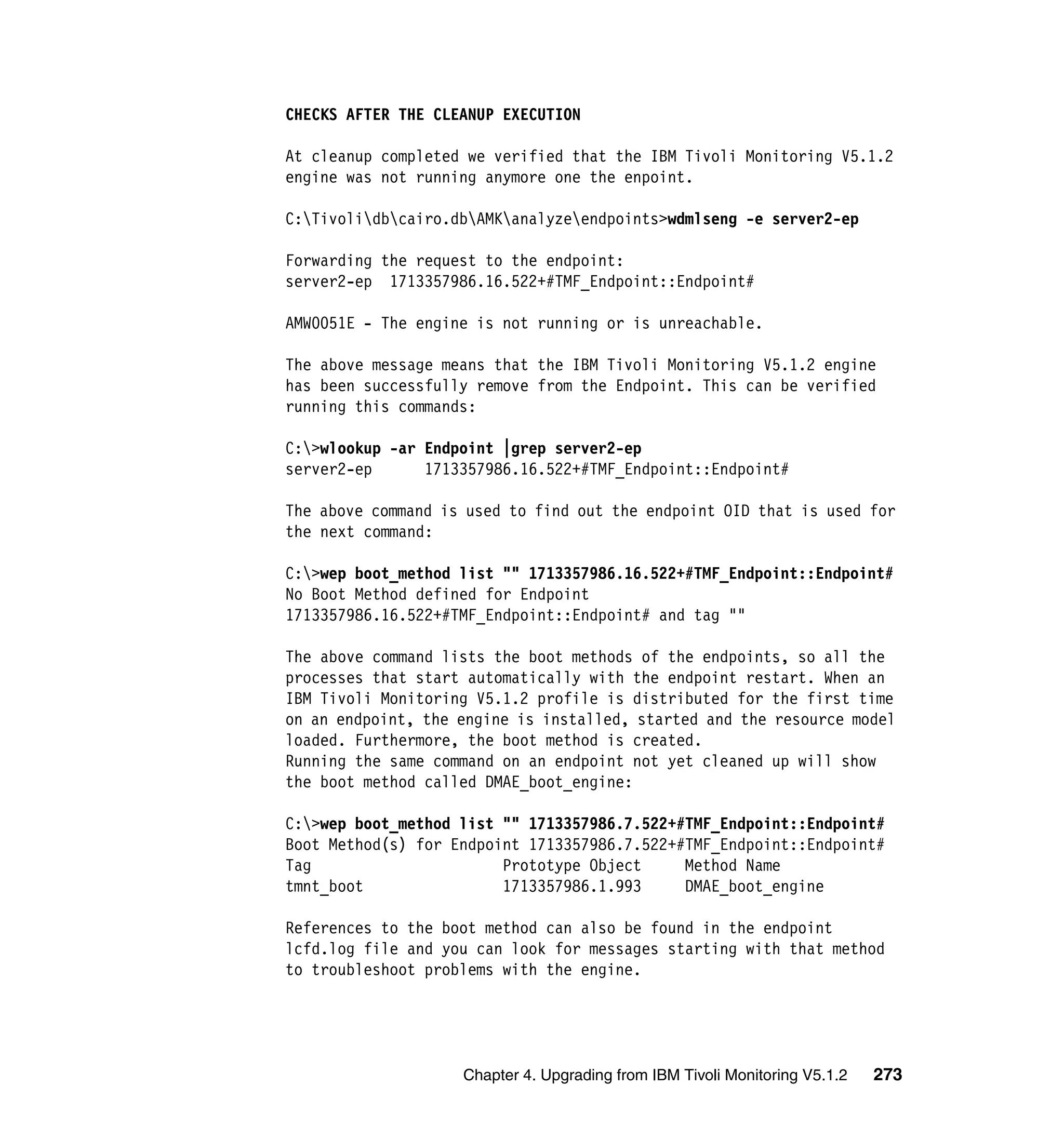 CHECKS AFTER THE CLEANUP EXECUTION

At cleanup completed we verified that the IBM Tivoli Monitoring V5.1.2
engine was not running anymore one the enpoint.

C:Tivolidbcairo.dbAMKanalyzeendpoints>wdmlseng -e server2-ep

Forwarding the request to the endpoint:
server2-ep 1713357986.16.522+#TMF_Endpoint::Endpoint#

AMW0051E - The engine is not running or is unreachable.

The above message means that the IBM Tivoli Monitoring V5.1.2 engine
has been successfully remove from the Endpoint. This can be verified
running this commands:

C:>wlookup -ar Endpoint |grep server2-ep
server2-ep      1713357986.16.522+#TMF_Endpoint::Endpoint#

The above command is used to find out the endpoint OID that is used for
the next command:

C:>wep boot_method list "" 1713357986.16.522+#TMF_Endpoint::Endpoint#
No Boot Method defined for Endpoint
1713357986.16.522+#TMF_Endpoint::Endpoint# and tag ""

The above command lists the boot methods of the endpoints, so all the
processes that start automatically with the endpoint restart. When an
IBM Tivoli Monitoring V5.1.2 profile is distributed for the first time
on an endpoint, the engine is installed, started and the resource model
loaded. Furthermore, the boot method is created.
Running the same command on an endpoint not yet cleaned up will show
the boot method called DMAE_boot_engine:

C:>wep boot_method list "" 1713357986.7.522+#TMF_Endpoint::Endpoint#
Boot Method(s) for Endpoint 1713357986.7.522+#TMF_Endpoint::Endpoint#
Tag                      Prototype Object     Method Name
tmnt_boot                1713357986.1.993     DMAE_boot_engine

References to the boot method can also be found in the endpoint
lcfd.log file and you can look for messages starting with that method
to troubleshoot problems with the engine.




                    Chapter 4. Upgrading from IBM Tivoli Monitoring V5.1.2   273
 