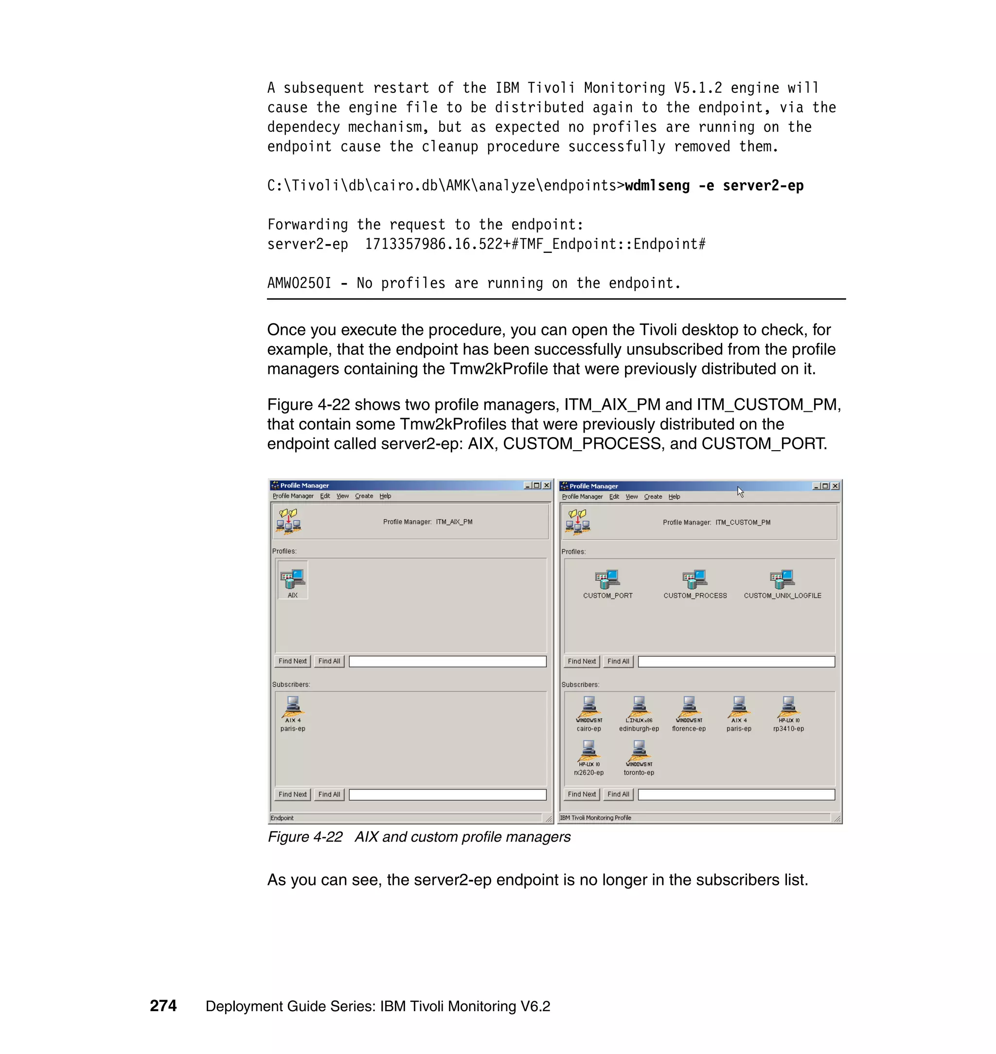 A subsequent restart of the IBM Tivoli Monitoring V5.1.2 engine will
               cause the engine file to be distributed again to the endpoint, via the
               dependecy mechanism, but as expected no profiles are running on the
               endpoint cause the cleanup procedure successfully removed them.

               C:Tivolidbcairo.dbAMKanalyzeendpoints>wdmlseng -e server2-ep

               Forwarding the request to the endpoint:
               server2-ep 1713357986.16.522+#TMF_Endpoint::Endpoint#

               AMW0250I - No profiles are running on the endpoint.

               Once you execute the procedure, you can open the Tivoli desktop to check, for
               example, that the endpoint has been successfully unsubscribed from the profile
               managers containing the Tmw2kProfile that were previously distributed on it.

               Figure 4-22 shows two profile managers, ITM_AIX_PM and ITM_CUSTOM_PM,
               that contain some Tmw2kProfiles that were previously distributed on the
               endpoint called server2-ep: AIX, CUSTOM_PROCESS, and CUSTOM_PORT.




               Figure 4-22 AIX and custom profile managers

               As you can see, the server2-ep endpoint is no longer in the subscribers list.




274   Deployment Guide Series: IBM Tivoli Monitoring V6.2
 