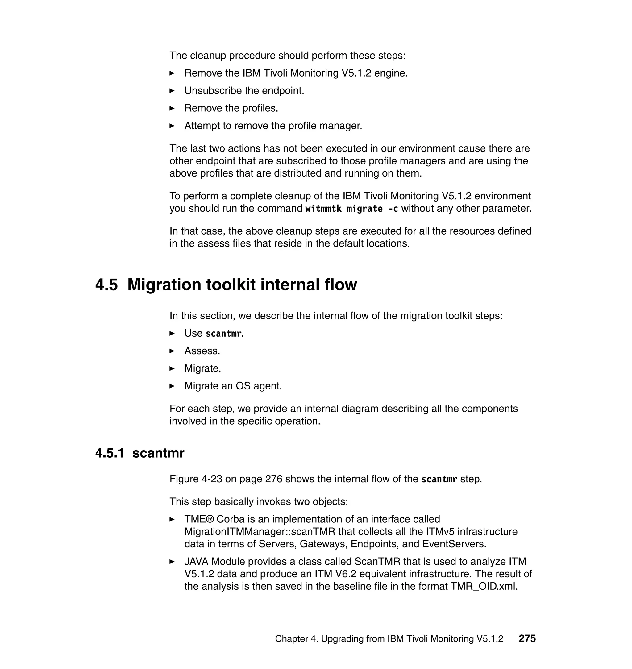 The cleanup procedure should perform these steps:
             Remove the IBM Tivoli Monitoring V5.1.2 engine.
             Unsubscribe the endpoint.
             Remove the profiles.
             Attempt to remove the profile manager.

          The last two actions has not been executed in our environment cause there are
          other endpoint that are subscribed to those profile managers and are using the
          above profiles that are distributed and running on them.

          To perform a complete cleanup of the IBM Tivoli Monitoring V5.1.2 environment
          you should run the command witmmtk migrate -c without any other parameter.

          In that case, the above cleanup steps are executed for all the resources defined
          in the assess files that reside in the default locations.



4.5 Migration toolkit internal flow
          In this section, we describe the internal flow of the migration toolkit steps:
             Use scantmr.
             Assess.
             Migrate.
             Migrate an OS agent.

          For each step, we provide an internal diagram describing all the components
          involved in the specific operation.


4.5.1 scantmr
          Figure 4-23 on page 276 shows the internal flow of the scantmr step.

          This step basically invokes two objects:
             TME® Corba is an implementation of an interface called
             MigrationITMManager::scanTMR that collects all the ITMv5 infrastructure
             data in terms of Servers, Gateways, Endpoints, and EventServers.
             JAVA Module provides a class called ScanTMR that is used to analyze ITM
             V5.1.2 data and produce an ITM V6.2 equivalent infrastructure. The result of
             the analysis is then saved in the baseline file in the format TMR_OID.xml.




                                  Chapter 4. Upgrading from IBM Tivoli Monitoring V5.1.2   275
 