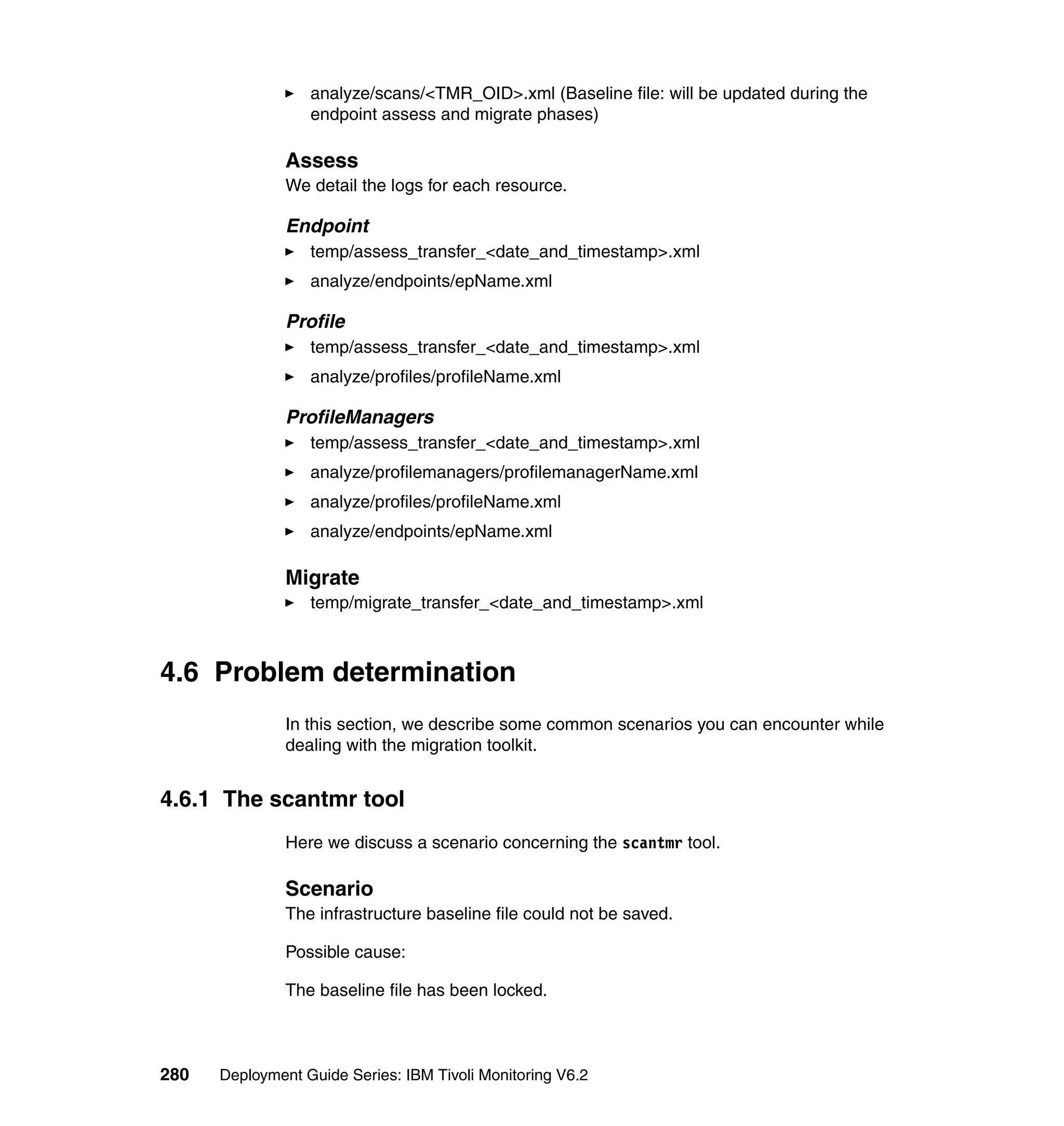 analyze/scans/<TMR_OID>.xml (Baseline file: will be updated during the
                  endpoint assess and migrate phases)

               Assess
               We detail the logs for each resource.

               Endpoint
                  temp/assess_transfer_<date_and_timestamp>.xml
                  analyze/endpoints/epName.xml

               Profile
                  temp/assess_transfer_<date_and_timestamp>.xml
                  analyze/profiles/profileName.xml

               ProfileManagers
                  temp/assess_transfer_<date_and_timestamp>.xml
                  analyze/profilemanagers/profilemanagerName.xml
                  analyze/profiles/profileName.xml
                  analyze/endpoints/epName.xml

               Migrate
                  temp/migrate_transfer_<date_and_timestamp>.xml



4.6 Problem determination
               In this section, we describe some common scenarios you can encounter while
               dealing with the migration toolkit.


4.6.1 The scantmr tool
               Here we discuss a scenario concerning the scantmr tool.

               Scenario
               The infrastructure baseline file could not be saved.

               Possible cause:

               The baseline file has been locked.



280   Deployment Guide Series: IBM Tivoli Monitoring V6.2
 