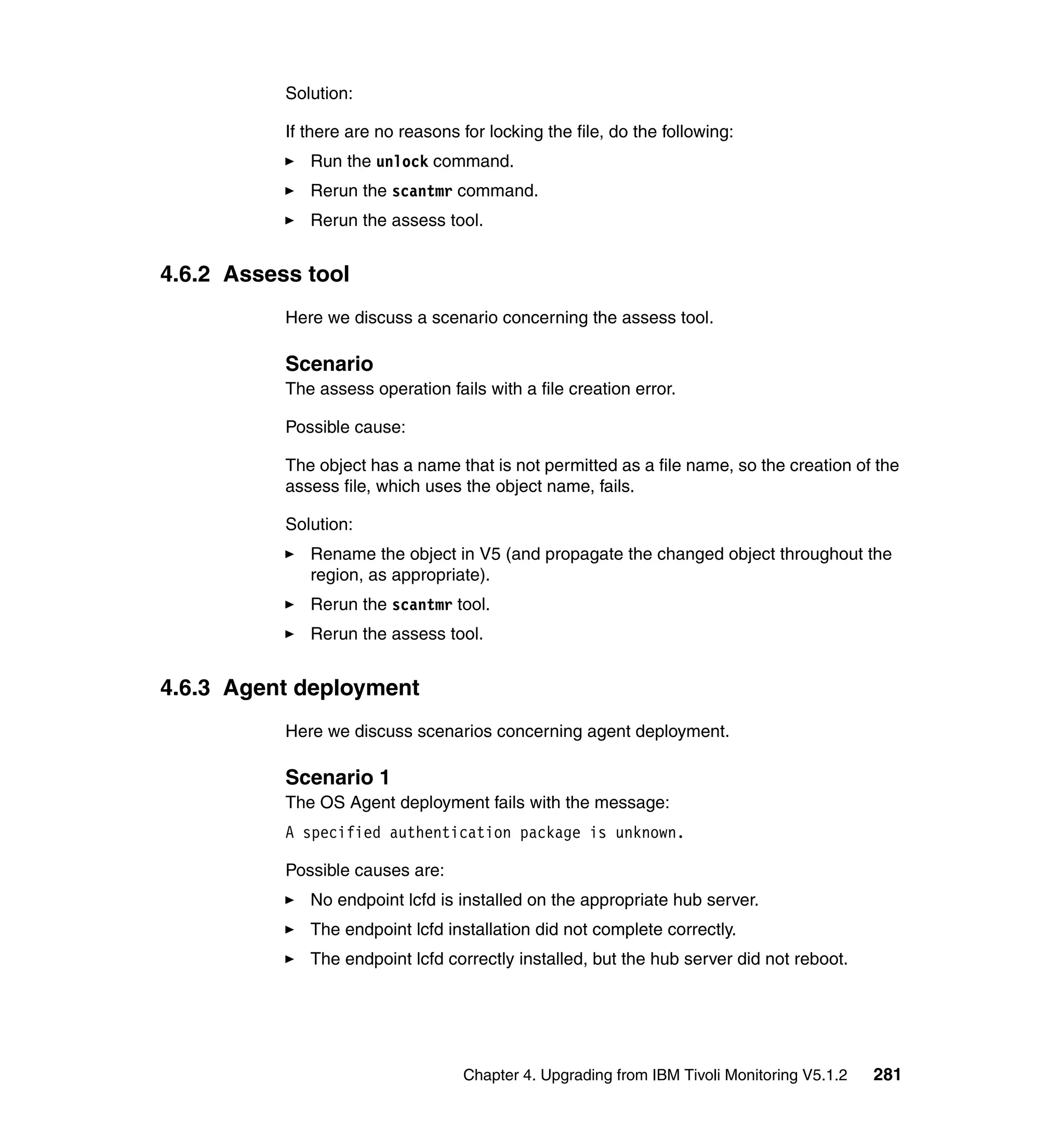 Solution:

           If there are no reasons for locking the file, do the following:
              Run the unlock command.
              Rerun the scantmr command.
              Rerun the assess tool.


4.6.2 Assess tool
           Here we discuss a scenario concerning the assess tool.

           Scenario
           The assess operation fails with a file creation error.

           Possible cause:

           The object has a name that is not permitted as a file name, so the creation of the
           assess file, which uses the object name, fails.

           Solution:
              Rename the object in V5 (and propagate the changed object throughout the
              region, as appropriate).
              Rerun the scantmr tool.
              Rerun the assess tool.


4.6.3 Agent deployment
           Here we discuss scenarios concerning agent deployment.

           Scenario 1
           The OS Agent deployment fails with the message:
           A specified authentication package is unknown.

           Possible causes are:
              No endpoint lcfd is installed on the appropriate hub server.
              The endpoint lcfd installation did not complete correctly.
              The endpoint lcfd correctly installed, but the hub server did not reboot.




                                   Chapter 4. Upgrading from IBM Tivoli Monitoring V5.1.2   281
 