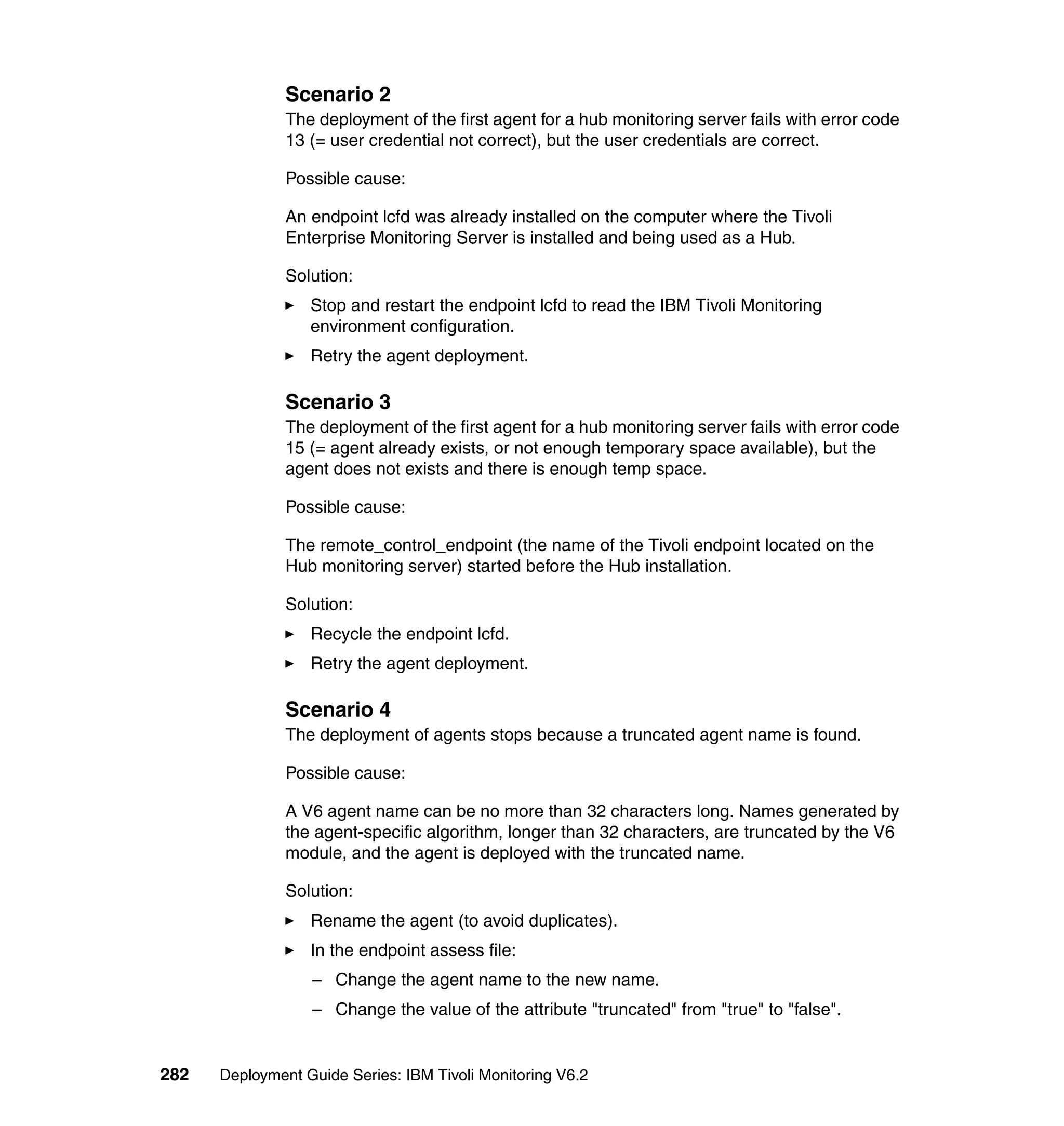 Scenario 2
               The deployment of the first agent for a hub monitoring server fails with error code
               13 (= user credential not correct), but the user credentials are correct.

               Possible cause:

               An endpoint lcfd was already installed on the computer where the Tivoli
               Enterprise Monitoring Server is installed and being used as a Hub.

               Solution:
                  Stop and restart the endpoint lcfd to read the IBM Tivoli Monitoring
                  environment configuration.
                  Retry the agent deployment.

               Scenario 3
               The deployment of the first agent for a hub monitoring server fails with error code
               15 (= agent already exists, or not enough temporary space available), but the
               agent does not exists and there is enough temp space.

               Possible cause:

               The remote_control_endpoint (the name of the Tivoli endpoint located on the
               Hub monitoring server) started before the Hub installation.

               Solution:
                  Recycle the endpoint lcfd.
                  Retry the agent deployment.

               Scenario 4
               The deployment of agents stops because a truncated agent name is found.

               Possible cause:

               A V6 agent name can be no more than 32 characters long. Names generated by
               the agent-specific algorithm, longer than 32 characters, are truncated by the V6
               module, and the agent is deployed with the truncated name.

               Solution:
                  Rename the agent (to avoid duplicates).
                  In the endpoint assess file:
                  – Change the agent name to the new name.
                  – Change the value of the attribute "truncated" from "true" to "false".


282   Deployment Guide Series: IBM Tivoli Monitoring V6.2
 