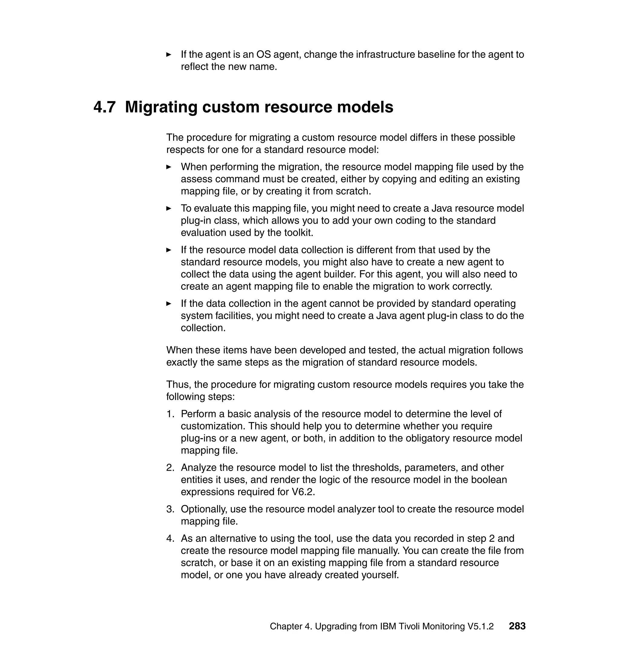 If the agent is an OS agent, change the infrastructure baseline for the agent to
           reflect the new name.



4.7 Migrating custom resource models
        The procedure for migrating a custom resource model differs in these possible
        respects for one for a standard resource model:
           When performing the migration, the resource model mapping file used by the
           assess command must be created, either by copying and editing an existing
           mapping file, or by creating it from scratch.
           To evaluate this mapping file, you might need to create a Java resource model
           plug-in class, which allows you to add your own coding to the standard
           evaluation used by the toolkit.
           If the resource model data collection is different from that used by the
           standard resource models, you might also have to create a new agent to
           collect the data using the agent builder. For this agent, you will also need to
           create an agent mapping file to enable the migration to work correctly.
           If the data collection in the agent cannot be provided by standard operating
           system facilities, you might need to create a Java agent plug-in class to do the
           collection.

        When these items have been developed and tested, the actual migration follows
        exactly the same steps as the migration of standard resource models.

        Thus, the procedure for migrating custom resource models requires you take the
        following steps:
        1. Perform a basic analysis of the resource model to determine the level of
           customization. This should help you to determine whether you require
           plug-ins or a new agent, or both, in addition to the obligatory resource model
           mapping file.
        2. Analyze the resource model to list the thresholds, parameters, and other
           entities it uses, and render the logic of the resource model in the boolean
           expressions required for V6.2.
        3. Optionally, use the resource model analyzer tool to create the resource model
           mapping file.
        4. As an alternative to using the tool, use the data you recorded in step 2 and
           create the resource model mapping file manually. You can create the file from
           scratch, or base it on an existing mapping file from a standard resource
           model, or one you have already created yourself.




                               Chapter 4. Upgrading from IBM Tivoli Monitoring V5.1.2    283
 
