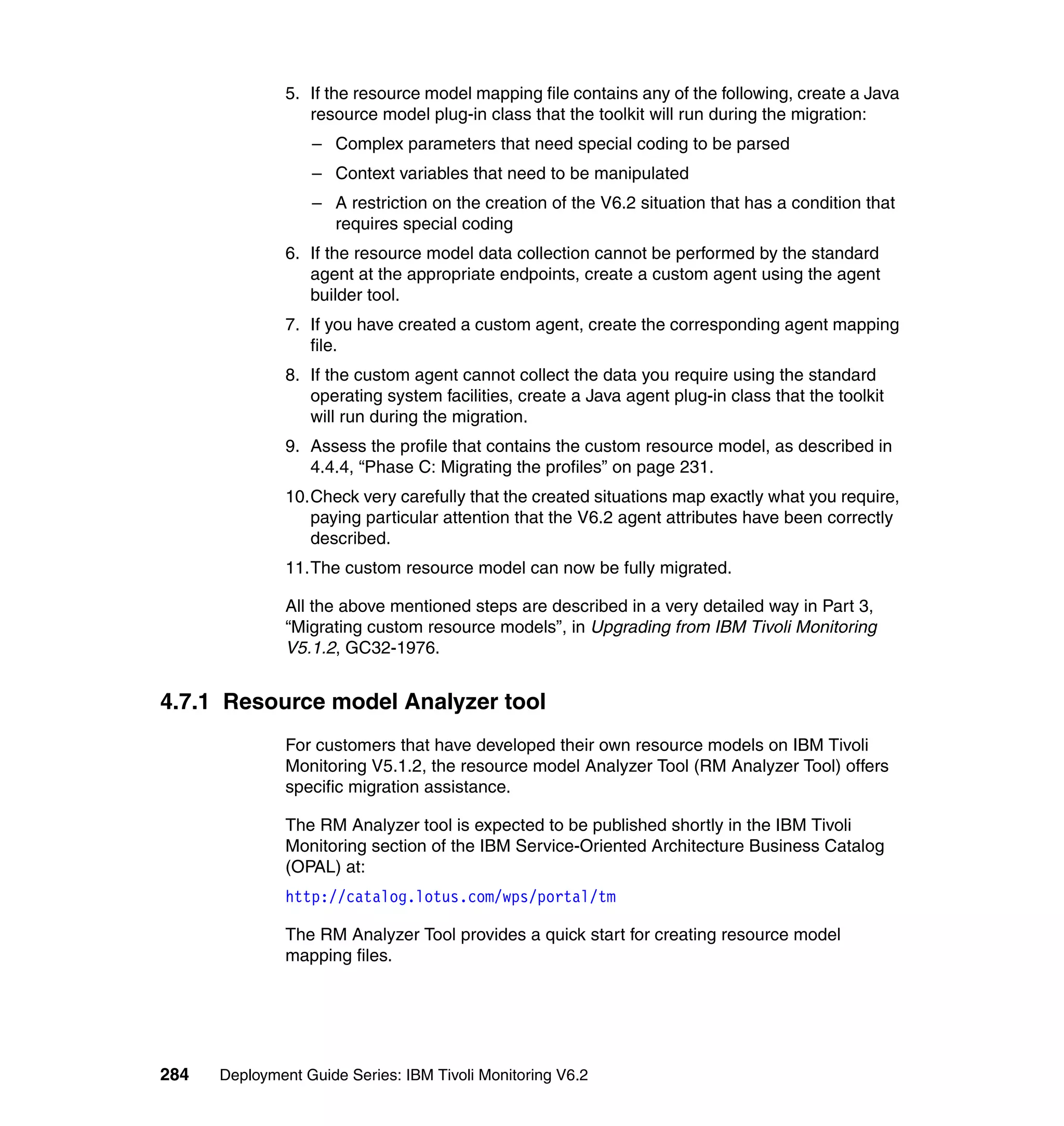 5. If the resource model mapping file contains any of the following, create a Java
                  resource model plug-in class that the toolkit will run during the migration:
                  – Complex parameters that need special coding to be parsed
                  – Context variables that need to be manipulated
                  – A restriction on the creation of the V6.2 situation that has a condition that
                    requires special coding
               6. If the resource model data collection cannot be performed by the standard
                  agent at the appropriate endpoints, create a custom agent using the agent
                  builder tool.
               7. If you have created a custom agent, create the corresponding agent mapping
                  file.
               8. If the custom agent cannot collect the data you require using the standard
                  operating system facilities, create a Java agent plug-in class that the toolkit
                  will run during the migration.
               9. Assess the profile that contains the custom resource model, as described in
                  4.4.4, “Phase C: Migrating the profiles” on page 231.
               10.Check very carefully that the created situations map exactly what you require,
                  paying particular attention that the V6.2 agent attributes have been correctly
                  described.
               11.The custom resource model can now be fully migrated.

               All the above mentioned steps are described in a very detailed way in Part 3,
               “Migrating custom resource models”, in Upgrading from IBM Tivoli Monitoring
               V5.1.2, GC32-1976.


4.7.1 Resource model Analyzer tool
               For customers that have developed their own resource models on IBM Tivoli
               Monitoring V5.1.2, the resource model Analyzer Tool (RM Analyzer Tool) offers
               specific migration assistance.

               The RM Analyzer tool is expected to be published shortly in the IBM Tivoli
               Monitoring section of the IBM Service-Oriented Architecture Business Catalog
               (OPAL) at:
               http://catalog.lotus.com/wps/portal/tm

               The RM Analyzer Tool provides a quick start for creating resource model
               mapping files.




284   Deployment Guide Series: IBM Tivoli Monitoring V6.2
 