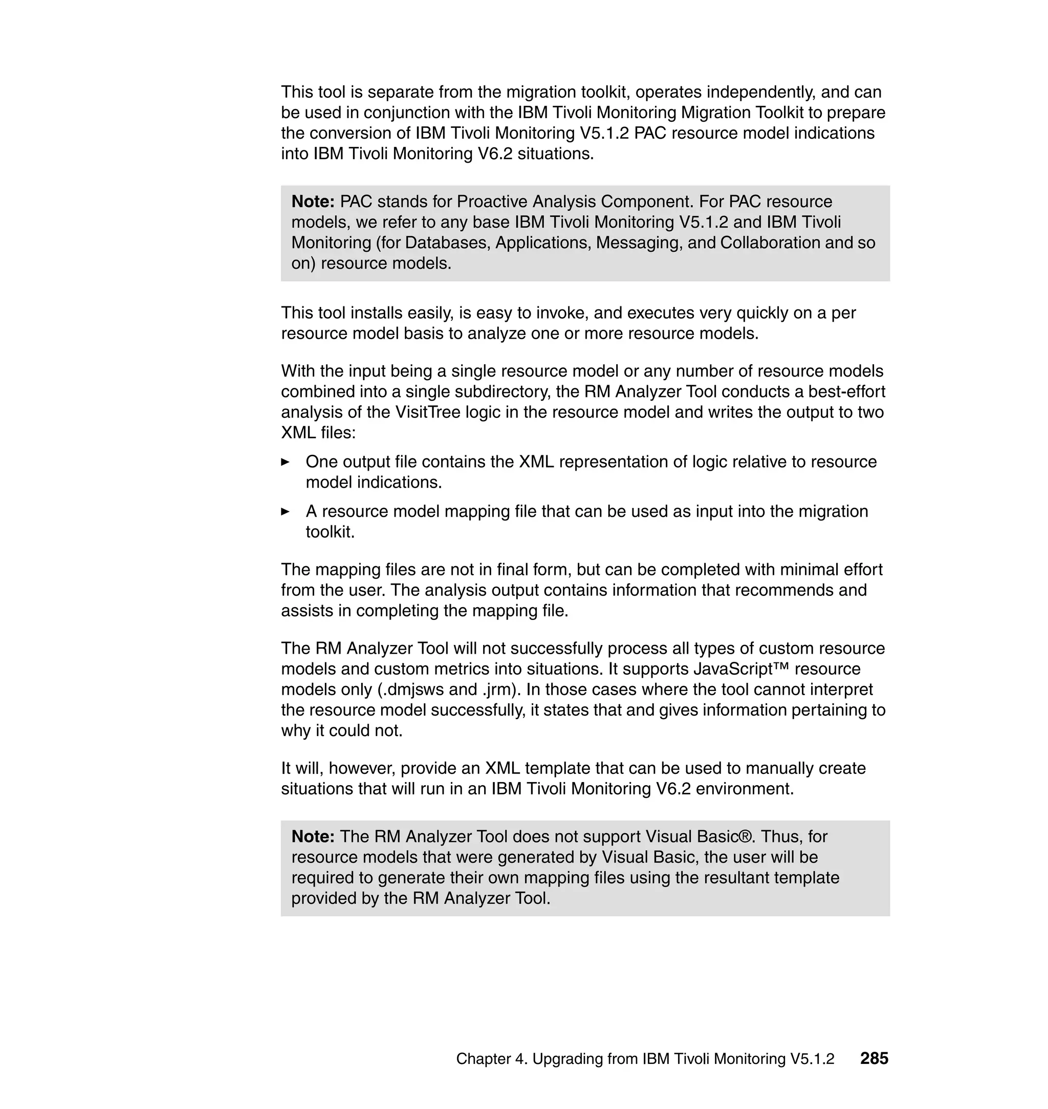 This tool is separate from the migration toolkit, operates independently, and can
be used in conjunction with the IBM Tivoli Monitoring Migration Toolkit to prepare
the conversion of IBM Tivoli Monitoring V5.1.2 PAC resource model indications
into IBM Tivoli Monitoring V6.2 situations.

 Note: PAC stands for Proactive Analysis Component. For PAC resource
 models, we refer to any base IBM Tivoli Monitoring V5.1.2 and IBM Tivoli
 Monitoring (for Databases, Applications, Messaging, and Collaboration and so
 on) resource models.

This tool installs easily, is easy to invoke, and executes very quickly on a per
resource model basis to analyze one or more resource models.

With the input being a single resource model or any number of resource models
combined into a single subdirectory, the RM Analyzer Tool conducts a best-effort
analysis of the VisitTree logic in the resource model and writes the output to two
XML files:
   One output file contains the XML representation of logic relative to resource
   model indications.
   A resource model mapping file that can be used as input into the migration
   toolkit.

The mapping files are not in final form, but can be completed with minimal effort
from the user. The analysis output contains information that recommends and
assists in completing the mapping file.

The RM Analyzer Tool will not successfully process all types of custom resource
models and custom metrics into situations. It supports JavaScript™ resource
models only (.dmjsws and .jrm). In those cases where the tool cannot interpret
the resource model successfully, it states that and gives information pertaining to
why it could not.

It will, however, provide an XML template that can be used to manually create
situations that will run in an IBM Tivoli Monitoring V6.2 environment.

 Note: The RM Analyzer Tool does not support Visual Basic®. Thus, for
 resource models that were generated by Visual Basic, the user will be
 required to generate their own mapping files using the resultant template
 provided by the RM Analyzer Tool.




                        Chapter 4. Upgrading from IBM Tivoli Monitoring V5.1.2     285
 