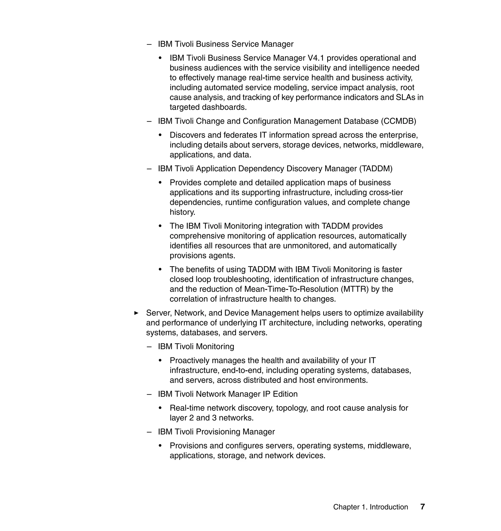 – IBM Tivoli Business Service Manager
   •   IBM Tivoli Business Service Manager V4.1 provides operational and
       business audiences with the service visibility and intelligence needed
       to effectively manage real-time service health and business activity,
       including automated service modeling, service impact analysis, root
       cause analysis, and tracking of key performance indicators and SLAs in
       targeted dashboards.
– IBM Tivoli Change and Configuration Management Database (CCMDB)
   •   Discovers and federates IT information spread across the enterprise,
       including details about servers, storage devices, networks, middleware,
       applications, and data.
– IBM Tivoli Application Dependency Discovery Manager (TADDM)
   •   Provides complete and detailed application maps of business
       applications and its supporting infrastructure, including cross-tier
       dependencies, runtime configuration values, and complete change
       history.
   •   The IBM Tivoli Monitoring integration with TADDM provides
       comprehensive monitoring of application resources, automatically
       identifies all resources that are unmonitored, and automatically
       provisions agents.
   •   The benefits of using TADDM with IBM Tivoli Monitoring is faster
       closed loop troubleshooting, identification of infrastructure changes,
       and the reduction of Mean-Time-To-Resolution (MTTR) by the
       correlation of infrastructure health to changes.
Server, Network, and Device Management helps users to optimize availability
and performance of underlying IT architecture, including networks, operating
systems, databases, and servers.
– IBM Tivoli Monitoring
   •   Proactively manages the health and availability of your IT
       infrastructure, end-to-end, including operating systems, databases,
       and servers, across distributed and host environments.
– IBM Tivoli Network Manager IP Edition
   •   Real-time network discovery, topology, and root cause analysis for
       layer 2 and 3 networks.
– IBM Tivoli Provisioning Manager
   •   Provisions and configures servers, operating systems, middleware,
       applications, storage, and network devices.




                                                     Chapter 1. Introduction    7
 