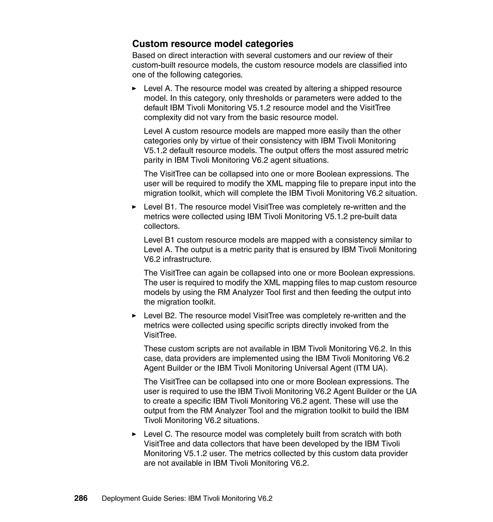Custom resource model categories
               Based on direct interaction with several customers and our review of their
               custom-built resource models, the custom resource models are classified into
               one of the following categories.
                  Level A. The resource model was created by altering a shipped resource
                  model. In this category, only thresholds or parameters were added to the
                  default IBM Tivoli Monitoring V5.1.2 resource model and the VisitTree
                  complexity did not vary from the basic resource model.
                  Level A custom resource models are mapped more easily than the other
                  categories only by virtue of their consistency with IBM Tivoli Monitoring
                  V5.1.2 default resource models. The output offers the most assured metric
                  parity in IBM Tivoli Monitoring V6.2 agent situations.
                  The VisitTree can be collapsed into one or more Boolean expressions. The
                  user will be required to modify the XML mapping file to prepare input into the
                  migration toolkit, which will complete the IBM Tivoli Monitoring V6.2 situation.
                  Level B1. The resource model VisitTree was completely re-written and the
                  metrics were collected using IBM Tivoli Monitoring V5.1.2 pre-built data
                  collectors.
                  Level B1 custom resource models are mapped with a consistency similar to
                  Level A. The output is a metric parity that is ensured by IBM Tivoli Monitoring
                  V6.2 infrastructure.
                  The VisitTree can again be collapsed into one or more Boolean expressions.
                  The user is required to modify the XML mapping files to map custom resource
                  models by using the RM Analyzer Tool first and then feeding the output into
                  the migration toolkit.
                  Level B2. The resource model VisitTree was completely re-written and the
                  metrics were collected using specific scripts directly invoked from the
                  VisitTree.
                  These custom scripts are not available in IBM Tivoli Monitoring V6.2. In this
                  case, data providers are implemented using the IBM Tivoli Monitoring V6.2
                  Agent Builder or the IBM Tivoli Monitoring Universal Agent (ITM UA).
                  The VisitTree can be collapsed into one or more Boolean expressions. The
                  user is required to use the IBM Tivoli Monitoring V6.2 Agent Builder or the UA
                  to create a specific IBM Tivoli Monitoring V6.2 agent. These will use the
                  output from the RM Analyzer Tool and the migration toolkit to build the IBM
                  Tivoli Monitoring V6.2 situations.
                  Level C. The resource model was completely built from scratch with both
                  VisitTree and data collectors that have been developed by the IBM Tivoli
                  Monitoring V5.1.2 user. The metrics collected by this custom data provider
                  are not available in IBM Tivoli Monitoring V6.2.



286   Deployment Guide Series: IBM Tivoli Monitoring V6.2
 