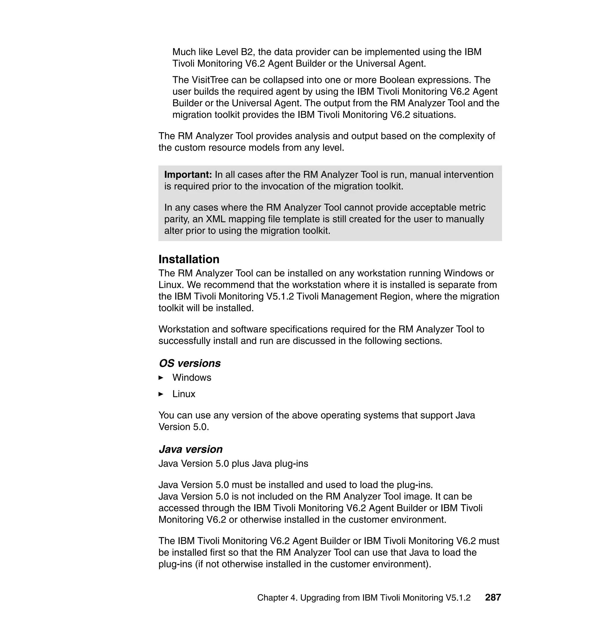 Much like Level B2, the data provider can be implemented using the IBM
   Tivoli Monitoring V6.2 Agent Builder or the Universal Agent.
   The VisitTree can be collapsed into one or more Boolean expressions. The
   user builds the required agent by using the IBM Tivoli Monitoring V6.2 Agent
   Builder or the Universal Agent. The output from the RM Analyzer Tool and the
   migration toolkit provides the IBM Tivoli Monitoring V6.2 situations.

The RM Analyzer Tool provides analysis and output based on the complexity of
the custom resource models from any level.

 Important: In all cases after the RM Analyzer Tool is run, manual intervention
 is required prior to the invocation of the migration toolkit.

 In any cases where the RM Analyzer Tool cannot provide acceptable metric
 parity, an XML mapping file template is still created for the user to manually
 alter prior to using the migration toolkit.


Installation
The RM Analyzer Tool can be installed on any workstation running Windows or
Linux. We recommend that the workstation where it is installed is separate from
the IBM Tivoli Monitoring V5.1.2 Tivoli Management Region, where the migration
toolkit will be installed.

Workstation and software specifications required for the RM Analyzer Tool to
successfully install and run are discussed in the following sections.

OS versions
   Windows
   Linux

You can use any version of the above operating systems that support Java
Version 5.0.

Java version
Java Version 5.0 plus Java plug-ins

Java Version 5.0 must be installed and used to load the plug-ins.
Java Version 5.0 is not included on the RM Analyzer Tool image. It can be
accessed through the IBM Tivoli Monitoring V6.2 Agent Builder or IBM Tivoli
Monitoring V6.2 or otherwise installed in the customer environment.

The IBM Tivoli Monitoring V6.2 Agent Builder or IBM Tivoli Monitoring V6.2 must
be installed first so that the RM Analyzer Tool can use that Java to load the
plug-ins (if not otherwise installed in the customer environment).


                       Chapter 4. Upgrading from IBM Tivoli Monitoring V5.1.2   287
 
