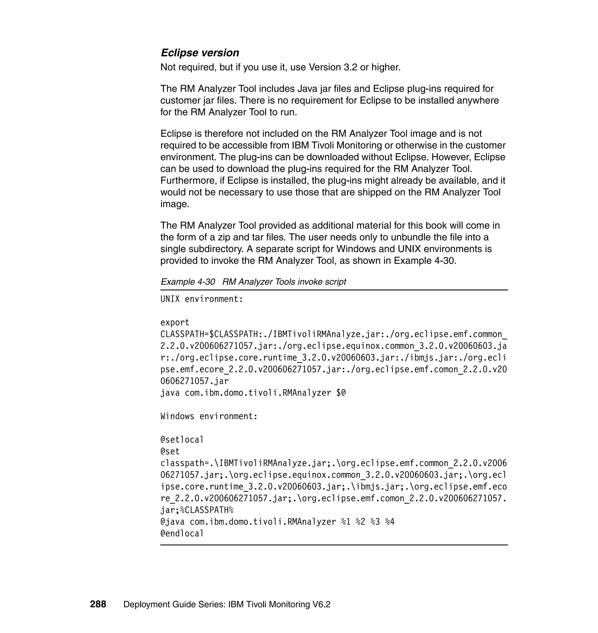 Eclipse version
               Not required, but if you use it, use Version 3.2 or higher.

               The RM Analyzer Tool includes Java jar files and Eclipse plug-ins required for
               customer jar files. There is no requirement for Eclipse to be installed anywhere
               for the RM Analyzer Tool to run.

               Eclipse is therefore not included on the RM Analyzer Tool image and is not
               required to be accessible from IBM Tivoli Monitoring or otherwise in the customer
               environment. The plug-ins can be downloaded without Eclipse. However, Eclipse
               can be used to download the plug-ins required for the RM Analyzer Tool.
               Furthermore, if Eclipse is installed, the plug-ins might already be available, and it
               would not be necessary to use those that are shipped on the RM Analyzer Tool
               image.

               The RM Analyzer Tool provided as additional material for this book will come in
               the form of a zip and tar files. The user needs only to unbundle the file into a
               single subdirectory. A separate script for Windows and UNIX environments is
               provided to invoke the RM Analyzer Tool, as shown in Example 4-30.

               Example 4-30 RM Analyzer Tools invoke script
               UNIX environment:

               export
               CLASSPATH=$CLASSPATH:./IBMTivoliRMAnalyze.jar:./org.eclipse.emf.common_
               2.2.0.v200606271057.jar:./org.eclipse.equinox.common_3.2.0.v20060603.ja
               r:./org.eclipse.core.runtime_3.2.0.v20060603.jar:./ibmjs.jar:./org.ecli
               pse.emf.ecore_2.2.0.v200606271057.jar:./org.eclipse.emf.comon_2.2.0.v20
               0606271057.jar
               java com.ibm.domo.tivoli.RMAnalyzer $@

               Windows environment:

               @setlocal
               @set
               classpath=.IBMTivoliRMAnalyze.jar;.org.eclipse.emf.common_2.2.0.v2006
               06271057.jar;.org.eclipse.equinox.common_3.2.0.v20060603.jar;.org.ecl
               ipse.core.runtime_3.2.0.v20060603.jar;.ibmjs.jar;.org.eclipse.emf.eco
               re_2.2.0.v200606271057.jar;.org.eclipse.emf.comon_2.2.0.v200606271057.
               jar;%CLASSPATH%
               @java com.ibm.domo.tivoli.RMAnalyzer %1 %2 %3 %4
               @endlocal




288   Deployment Guide Series: IBM Tivoli Monitoring V6.2
 