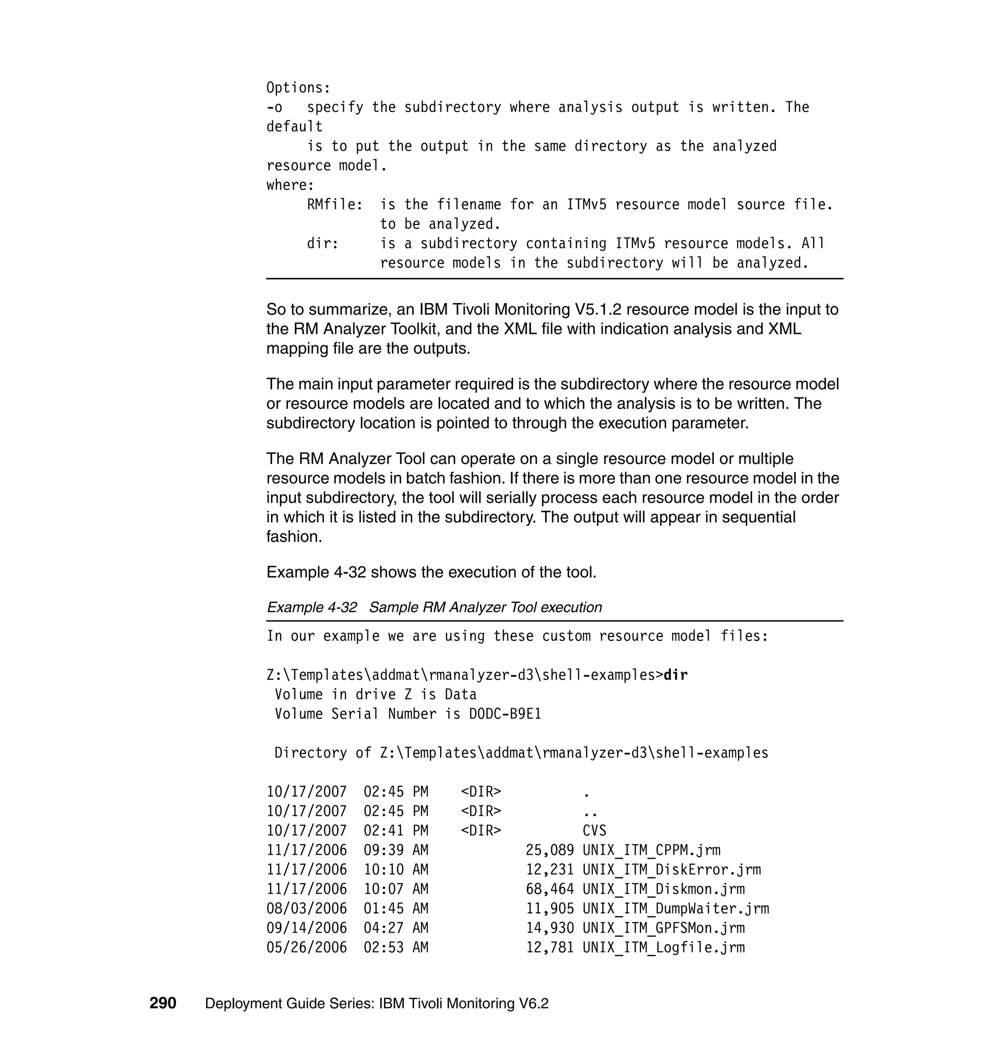 Options:
               -o   specify the subdirectory where analysis output is written. The
               default
                    is to put the output in the same directory as the analyzed
               resource model.
               where:
                    RMfile: is the filename for an ITMv5 resource model source file.
                             to be analyzed.
                    dir:     is a subdirectory containing ITMv5 resource models. All
                             resource models in the subdirectory will be analyzed.

               So to summarize, an IBM Tivoli Monitoring V5.1.2 resource model is the input to
               the RM Analyzer Toolkit, and the XML file with indication analysis and XML
               mapping file are the outputs.

               The main input parameter required is the subdirectory where the resource model
               or resource models are located and to which the analysis is to be written. The
               subdirectory location is pointed to through the execution parameter.

               The RM Analyzer Tool can operate on a single resource model or multiple
               resource models in batch fashion. If there is more than one resource model in the
               input subdirectory, the tool will serially process each resource model in the order
               in which it is listed in the subdirectory. The output will appear in sequential
               fashion.

               Example 4-32 shows the execution of the tool.

               Example 4-32 Sample RM Analyzer Tool execution
               In our example we are using these custom resource model files:

               Z:Templatesaddmatrmanalyzer-d3shell-examples>dir
                Volume in drive Z is Data
                Volume Serial Number is D0DC-B9E1

                Directory of Z:Templatesaddmatrmanalyzer-d3shell-examples

               10/17/2007    02:45   PM    <DIR>              .
               10/17/2007    02:45   PM    <DIR>              ..
               10/17/2007    02:41   PM    <DIR>              CVS
               11/17/2006    09:39   AM              25,089   UNIX_ITM_CPPM.jrm
               11/17/2006    10:10   AM              12,231   UNIX_ITM_DiskError.jrm
               11/17/2006    10:07   AM              68,464   UNIX_ITM_Diskmon.jrm
               08/03/2006    01:45   AM              11,905   UNIX_ITM_DumpWaiter.jrm
               09/14/2006    04:27   AM              14,930   UNIX_ITM_GPFSMon.jrm
               05/26/2006    02:53   AM              12,781   UNIX_ITM_Logfile.jrm


290   Deployment Guide Series: IBM Tivoli Monitoring V6.2
 