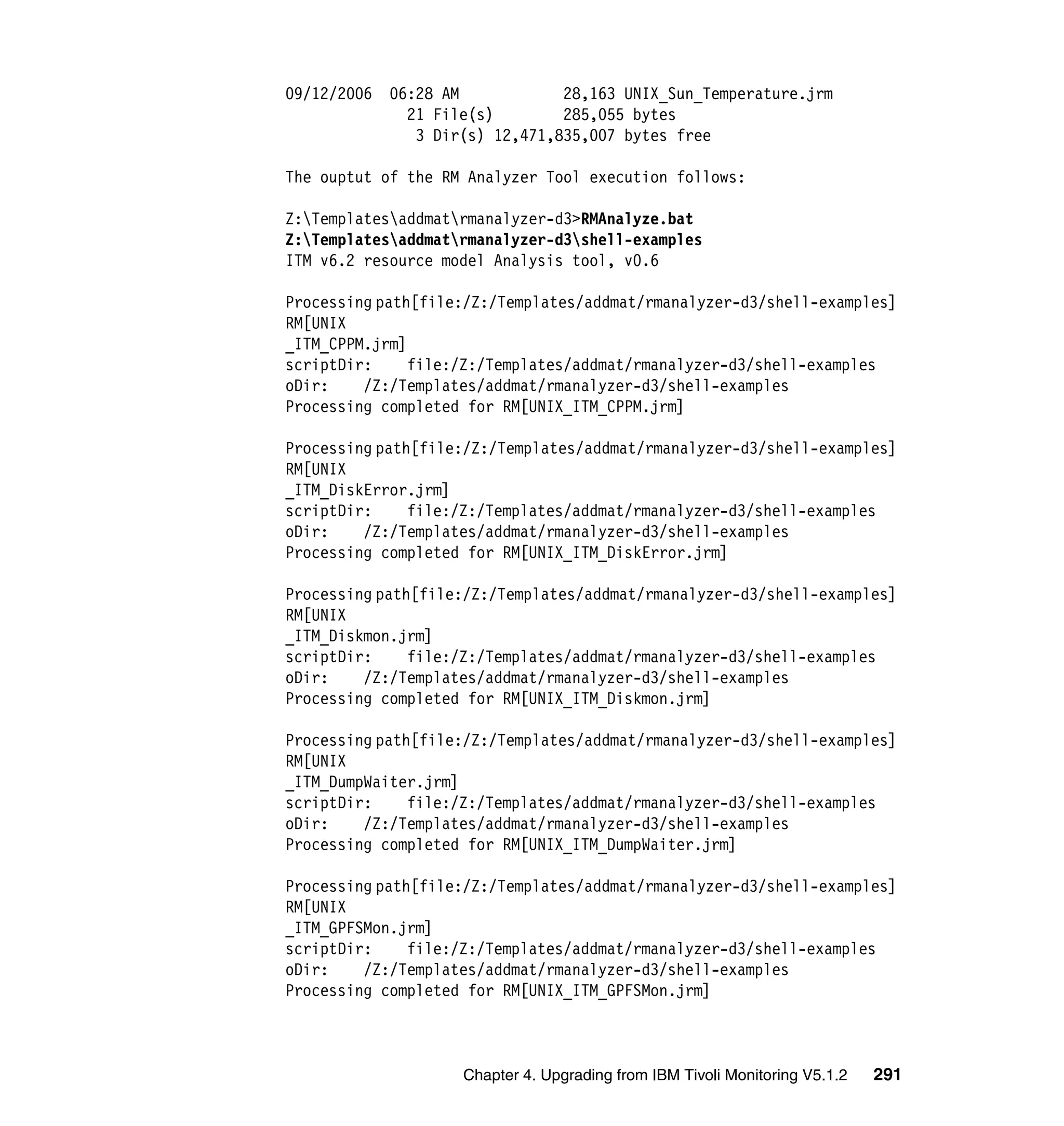 09/12/2006   06:28 AM            28,163 UNIX_Sun_Temperature.jrm
               21 File(s)        285,055 bytes
                3 Dir(s) 12,471,835,007 bytes free

The ouptut of the RM Analyzer Tool execution follows:

Z:Templatesaddmatrmanalyzer-d3>RMAnalyze.bat
Z:Templatesaddmatrmanalyzer-d3shell-examples
ITM v6.2 resource model Analysis tool, v0.6

Processing path[file:/Z:/Templates/addmat/rmanalyzer-d3/shell-examples]
RM[UNIX
_ITM_CPPM.jrm]
scriptDir:     file:/Z:/Templates/addmat/rmanalyzer-d3/shell-examples
oDir:    /Z:/Templates/addmat/rmanalyzer-d3/shell-examples
Processing completed for RM[UNIX_ITM_CPPM.jrm]

Processing path[file:/Z:/Templates/addmat/rmanalyzer-d3/shell-examples]
RM[UNIX
_ITM_DiskError.jrm]
scriptDir:     file:/Z:/Templates/addmat/rmanalyzer-d3/shell-examples
oDir:    /Z:/Templates/addmat/rmanalyzer-d3/shell-examples
Processing completed for RM[UNIX_ITM_DiskError.jrm]

Processing path[file:/Z:/Templates/addmat/rmanalyzer-d3/shell-examples]
RM[UNIX
_ITM_Diskmon.jrm]
scriptDir:     file:/Z:/Templates/addmat/rmanalyzer-d3/shell-examples
oDir:    /Z:/Templates/addmat/rmanalyzer-d3/shell-examples
Processing completed for RM[UNIX_ITM_Diskmon.jrm]

Processing path[file:/Z:/Templates/addmat/rmanalyzer-d3/shell-examples]
RM[UNIX
_ITM_DumpWaiter.jrm]
scriptDir:     file:/Z:/Templates/addmat/rmanalyzer-d3/shell-examples
oDir:    /Z:/Templates/addmat/rmanalyzer-d3/shell-examples
Processing completed for RM[UNIX_ITM_DumpWaiter.jrm]

Processing path[file:/Z:/Templates/addmat/rmanalyzer-d3/shell-examples]
RM[UNIX
_ITM_GPFSMon.jrm]
scriptDir:     file:/Z:/Templates/addmat/rmanalyzer-d3/shell-examples
oDir:    /Z:/Templates/addmat/rmanalyzer-d3/shell-examples
Processing completed for RM[UNIX_ITM_GPFSMon.jrm]



                     Chapter 4. Upgrading from IBM Tivoli Monitoring V5.1.2   291
 