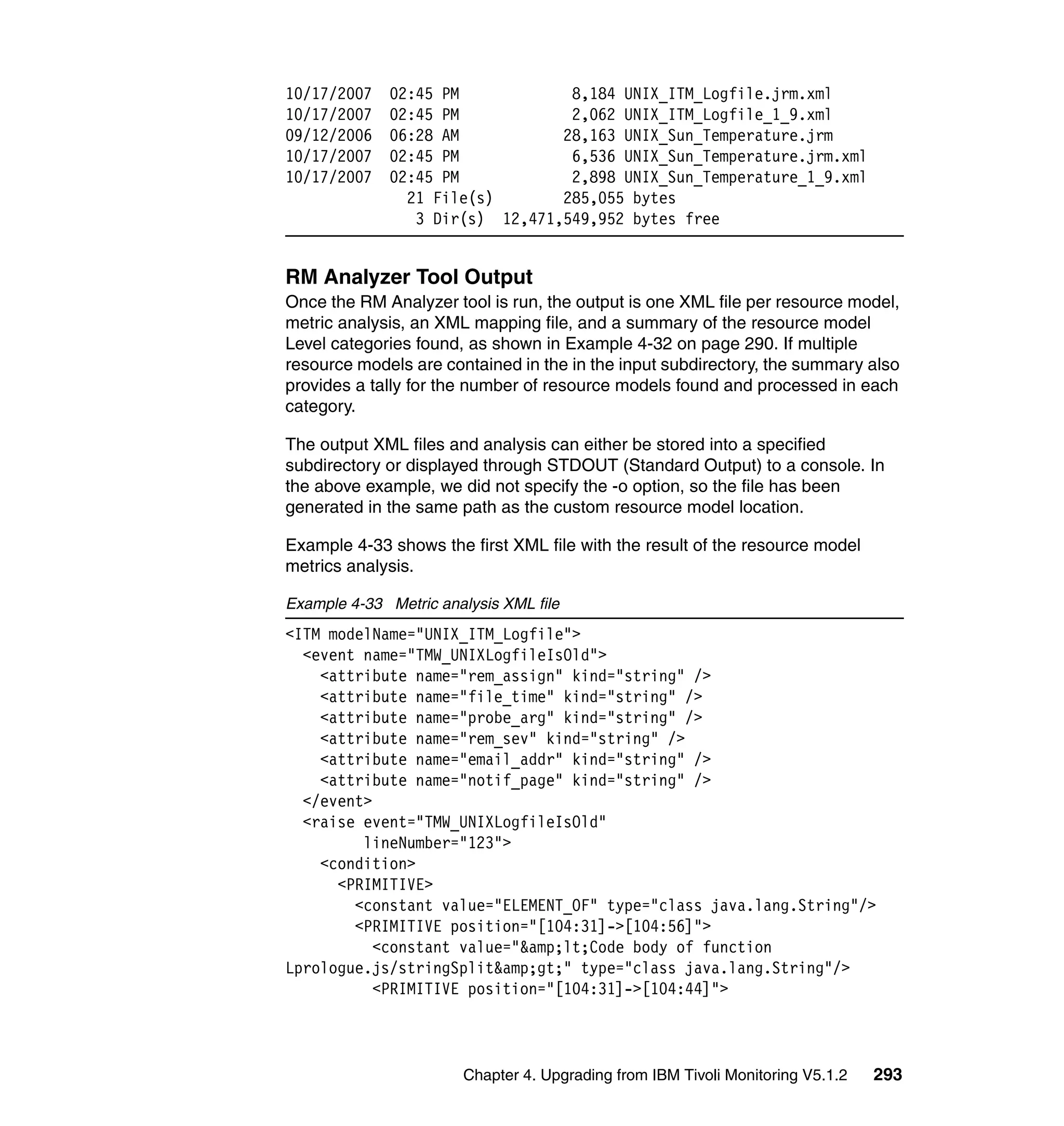 10/17/2007    02:45 PM            8,184 UNIX_ITM_Logfile.jrm.xml
10/17/2007    02:45 PM            2,062 UNIX_ITM_Logfile_1_9.xml
09/12/2006    06:28 AM           28,163 UNIX_Sun_Temperature.jrm
10/17/2007    02:45 PM            6,536 UNIX_Sun_Temperature.jrm.xml
10/17/2007    02:45 PM            2,898 UNIX_Sun_Temperature_1_9.xml
                21 File(s)       285,055 bytes
                 3 Dir(s) 12,471,549,952 bytes free


RM Analyzer Tool Output
Once the RM Analyzer tool is run, the output is one XML file per resource model,
metric analysis, an XML mapping file, and a summary of the resource model
Level categories found, as shown in Example 4-32 on page 290. If multiple
resource models are contained in the in the input subdirectory, the summary also
provides a tally for the number of resource models found and processed in each
category.

The output XML files and analysis can either be stored into a specified
subdirectory or displayed through STDOUT (Standard Output) to a console. In
the above example, we did not specify the -o option, so the file has been
generated in the same path as the custom resource model location.

Example 4-33 shows the first XML file with the result of the resource model
metrics analysis.

Example 4-33 Metric analysis XML file
<ITM modelName="UNIX_ITM_Logfile">
  <event name="TMW_UNIXLogfileIsOld">
    <attribute name="rem_assign" kind="string" />
    <attribute name="file_time" kind="string" />
    <attribute name="probe_arg" kind="string" />
    <attribute name="rem_sev" kind="string" />
    <attribute name="email_addr" kind="string" />
    <attribute name="notif_page" kind="string" />
  </event>
  <raise event="TMW_UNIXLogfileIsOld"
         lineNumber="123">
    <condition>
      <PRIMITIVE>
        <constant value="ELEMENT_OF" type="class java.lang.String"/>
        <PRIMITIVE position="[104:31]->[104:56]">
           <constant value="&amp;lt;Code body of function
Lprologue.js/stringSplit&amp;gt;" type="class java.lang.String"/>
           <PRIMITIVE position="[104:31]->[104:44]">



                        Chapter 4. Upgrading from IBM Tivoli Monitoring V5.1.2   293
 