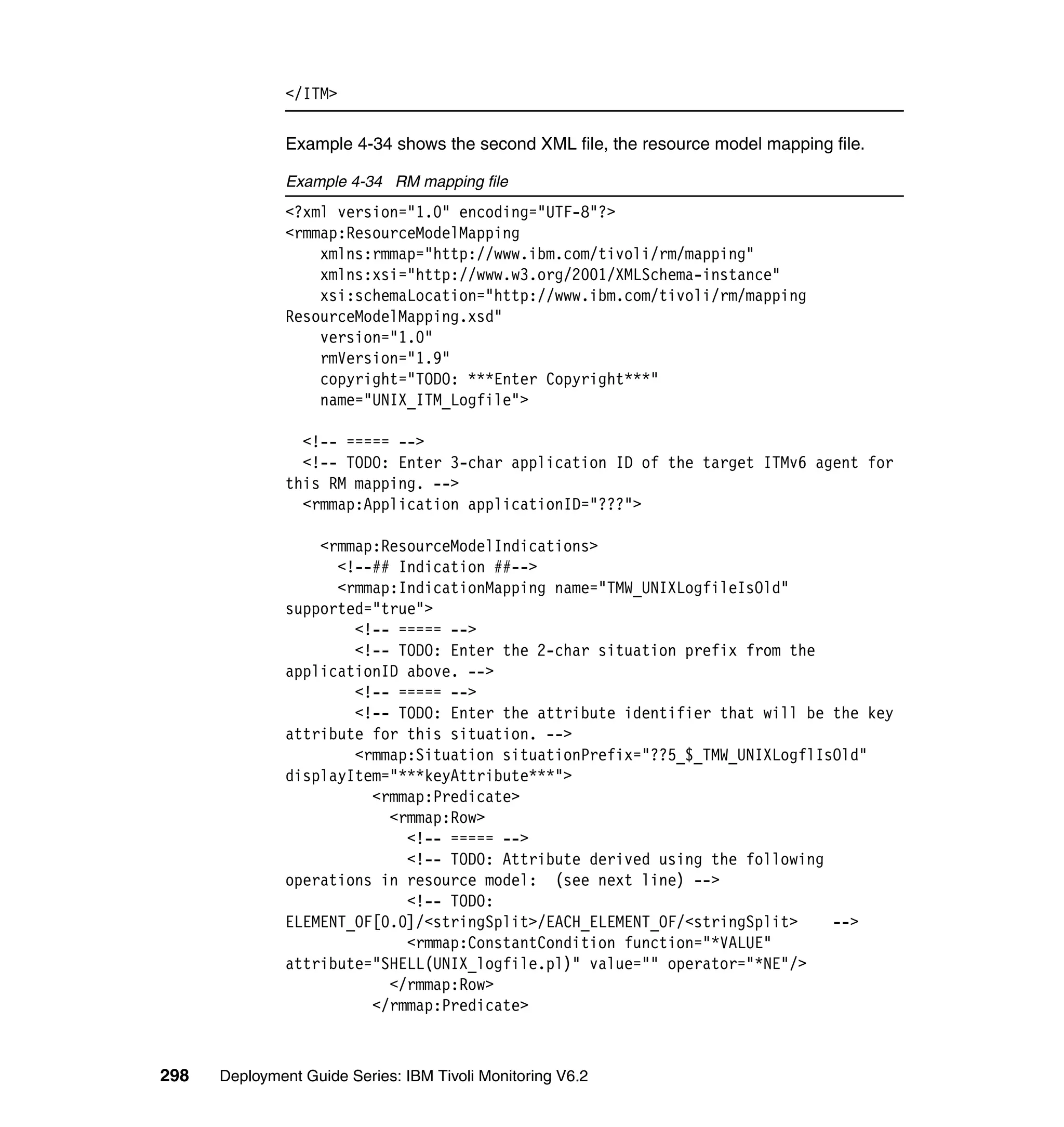 </ITM>

               Example 4-34 shows the second XML file, the resource model mapping file.

               Example 4-34 RM mapping file
               <?xml version="1.0" encoding="UTF-8"?>
               <rmmap:ResourceModelMapping
                   xmlns:rmmap="http://www.ibm.com/tivoli/rm/mapping"
                   xmlns:xsi="http://www.w3.org/2001/XMLSchema-instance"
                   xsi:schemaLocation="http://www.ibm.com/tivoli/rm/mapping
               ResourceModelMapping.xsd"
                   version="1.0"
                   rmVersion="1.9"
                   copyright="TODO: ***Enter Copyright***"
                   name="UNIX_ITM_Logfile">

                 <!-- ===== -->
                 <!-- TODO: Enter 3-char application ID of the target ITMv6 agent for
               this RM mapping. -->
                 <rmmap:Application applicationID="???">

                   <rmmap:ResourceModelIndications>
                     <!--## Indication ##-->
                     <rmmap:IndicationMapping name="TMW_UNIXLogfileIsOld"
               supported="true">
                       <!-- ===== -->
                       <!-- TODO: Enter the 2-char situation prefix from the
               applicationID above. -->
                       <!-- ===== -->
                       <!-- TODO: Enter the attribute identifier that will be the key
               attribute for this situation. -->
                       <rmmap:Situation situationPrefix="??5_$_TMW_UNIXLogflIsOld"
               displayItem="***keyAttribute***">
                         <rmmap:Predicate>
                           <rmmap:Row>
                             <!-- ===== -->
                             <!-- TODO: Attribute derived using the following
               operations in resource model: (see next line) -->
                             <!-- TODO:
               ELEMENT_OF[0.0]/<stringSplit>/EACH_ELEMENT_OF/<stringSplit>    -->
                             <rmmap:ConstantCondition function="*VALUE"
               attribute="SHELL(UNIX_logfile.pl)" value="" operator="*NE"/>
                           </rmmap:Row>
                         </rmmap:Predicate>



298   Deployment Guide Series: IBM Tivoli Monitoring V6.2
 