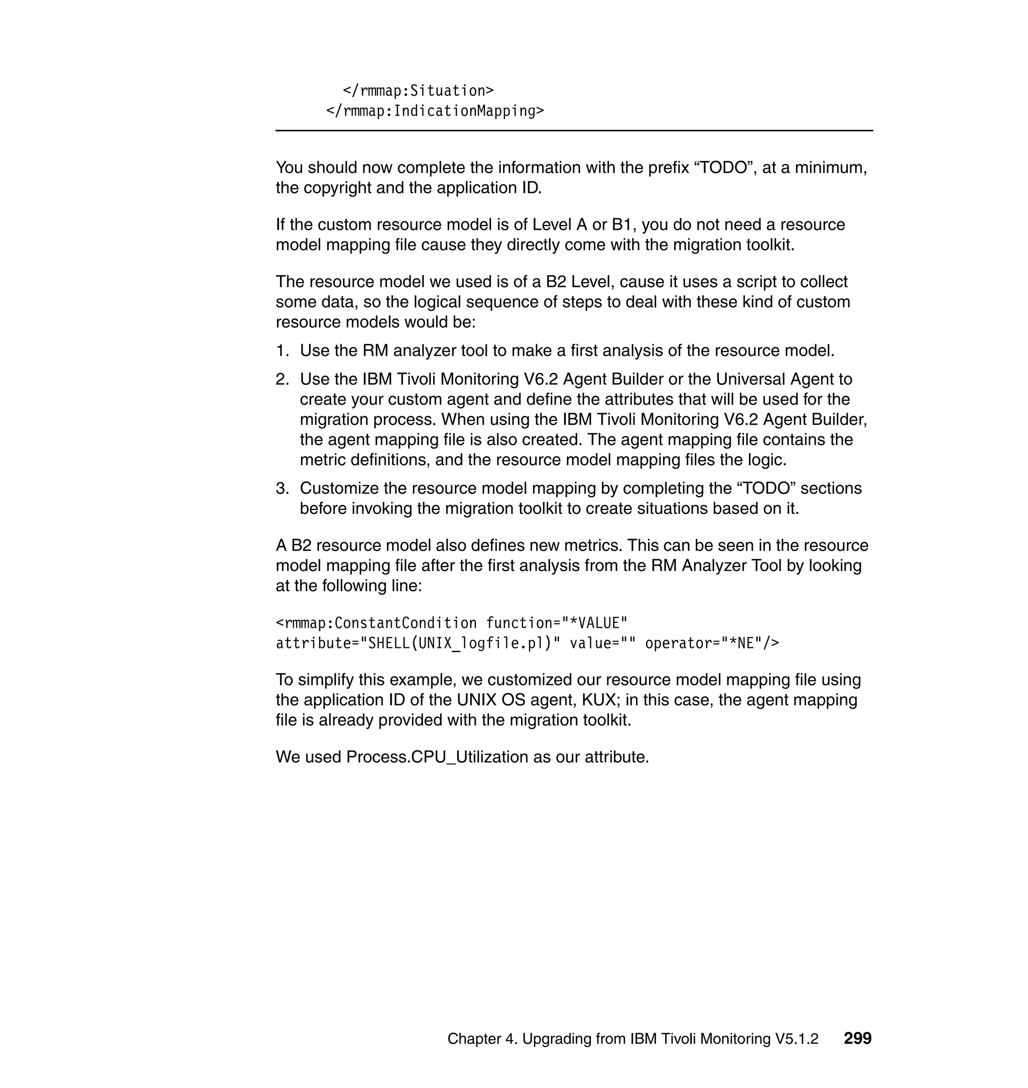 </rmmap:Situation>
      </rmmap:IndicationMapping>


You should now complete the information with the prefix “TODO”, at a minimum,
the copyright and the application ID.

If the custom resource model is of Level A or B1, you do not need a resource
model mapping file cause they directly come with the migration toolkit.

The resource model we used is of a B2 Level, cause it uses a script to collect
some data, so the logical sequence of steps to deal with these kind of custom
resource models would be:
1. Use the RM analyzer tool to make a first analysis of the resource model.
2. Use the IBM Tivoli Monitoring V6.2 Agent Builder or the Universal Agent to
   create your custom agent and define the attributes that will be used for the
   migration process. When using the IBM Tivoli Monitoring V6.2 Agent Builder,
   the agent mapping file is also created. The agent mapping file contains the
   metric definitions, and the resource model mapping files the logic.
3. Customize the resource model mapping by completing the “TODO” sections
   before invoking the migration toolkit to create situations based on it.

A B2 resource model also defines new metrics. This can be seen in the resource
model mapping file after the first analysis from the RM Analyzer Tool by looking
at the following line:

<rmmap:ConstantCondition function="*VALUE"
attribute="SHELL(UNIX_logfile.pl)" value="" operator="*NE"/>

To simplify this example, we customized our resource model mapping file using
the application ID of the UNIX OS agent, KUX; in this case, the agent mapping
file is already provided with the migration toolkit.

We used Process.CPU_Utilization as our attribute.




                       Chapter 4. Upgrading from IBM Tivoli Monitoring V5.1.2   299
 